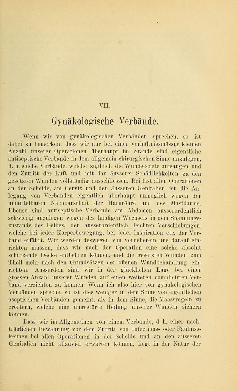 YII. Gynäkologische Verbände. Wenn wir von gynäkologischen Verbänden sprechen, so ist dabei zu bemerken, dass wir nur bei einer verhältnissmässig kleinen Anzahl unserer Operationen überhaupt im Stande sind eigentliche antiseptische Verbände in dem allgemein chirurgischen Sinne anzulegen, d. h. solche Verbände, welche zugleich die Wundsecrete aufsaugen und den Zutritt der Luft und mit ihr äusserer Schädlichkeiten zu den gesetzten Wunden vollständig ausschliessen. Bei fast allen Operationen an der Scheide, am Cervix und den äusseren Genitalien ist die An- legung von Verbänden eigentlich überhaupt unmöglich wegen der unmittelbaren Nachbarschaft der Harnröhre und des Mastdarms. Ebenso sind antiseptische Verbände am Abdomen ausserordentlich schwierig anzulegen wegen des häufigen Wechsels in dem Spannungs- zustande des Leibes, der ausserordentlich leichten Verschiebungen, welche bei jeder Körperbewegung, bei jeder Inspiration etc. der Ver- band erfährt. Wir werden deswegen von vorneherein uns darauf ein- richten müssen, dass wir nach der Operation eine solche absolut schützende Decke entbehren können, und die gesetzten Wunden zum Theil mehr nach den Grundsätzen der oftenen Wundbehandlung ein- richten. Ausserdem sind wir in der glücklichen Lage bei einer grossen Anzahl unserer Wunden auf einen weiteren complicirten Ver- band verzichten zu können. Wenn ich also hier von gynäkologischen Verbänden spreche, so ist dies weniger in dem Sinne von eigentlichen aseptischen Verbänden gemeint, als in dem Sinne, die Maassregeln zu erörtern, welche eine ungestörte Heilung unserer Wunden sichern können. Dass wir im Allgemeinen von einem Verbände, d. h. einer nach- träglichen Bewahrung vor dem Zutritt von Infections- oder Fäulniss- keimen bei allen Operationen in der Scheide und an den äusseren Genitalien nicht allzuviel erwarten können, liegt in der Natur der