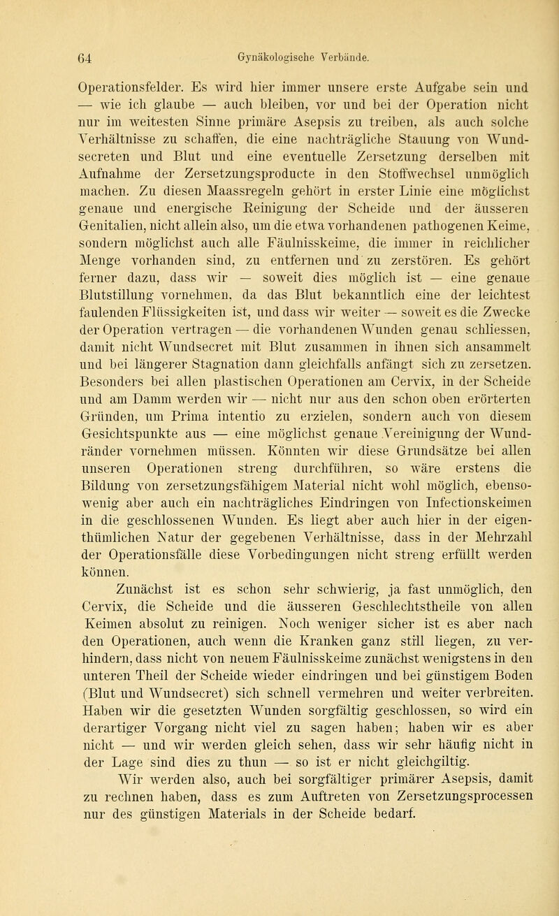 Operationsfelder. Es wird hier immer unsere erste Aufgabe sein und — wie ich glaube — auch bleiben, vor und bei der Operation nicht nur im weitesten Sinne primäre Asepsis zu treiben, als auch solche Verhältnisse zu schaffen, die eine nachträgliche Stauung von Wund- secreten und Blut und eine eventuelle Zersetzung derselben mit Aufnahme der Zersetzungsproducte in den Stoffwechsel unmöglich machen. Zu diesen Maassregeln gehört in erster Linie eine möglichst genaue und energische Eeinigung der Scheide und der äusseren Genitalien, nicht allein also, um die etwa vorhandenen pathogenen Keime, sondern möglichst auch alle Fäulnisskeime, die immer in reichlicher Menge vorhanden sind, zu entfernen und zu zerstören. Es gehört ferner dazu, dass wir — soweit dies möglich ist — eine genaue Blutstillung vornehmen, da das Blut bekanntlich eine der leichtest faulenden Flüssigkeiten ist, und dass wir weiter — soweit es die Zwecke der Operation vertragen — die vorhandenen Wunden genau schliessen, damit nicht Wundsecret mit Blut zusammen in ihnen sich ansammelt und bei längerer Stagnation dann gleichfalls anfängt sich zu zersetzen. Besonders bei allen plastischen Operationen am Cervix, in der Scheide und am Damm werden wir — nicht nur aus den schon oben erörterten Gründen, um Prima intentio zu erzielen, sondern auch von diesem Gesichtspunkte aus — eine möglichst genaue .Vereinigung der Wund- ränder vornehmen müssen. Könnten wir diese Grundsätze bei allen unseren Operationen streng durchführen, so wäre erstens die Bildung von zersetzungsfähigem Material nicht Avohl möglich, ebenso- wenig aber auch ein nachträgliches Eindringen von Infectionskeimen in die geschlossenen Wunden. Es liegt aber auch hier in der eigen- thümlichen Natur der gegebenen Verhältnisse, dass in der Mehrzahl der Operationsfälle diese Vorbedingungen nicht streng erfüllt werden können. Zunächst ist es schon sehr schwierig, ja fast unmöglich, den CerviXj die Scheide und die äusseren Geschlechtstheile von allen Keimen absolut zu reinigen. Noch weniger sicher ist es aber nach den Operationen, auch wenn die Kranken ganz still liegen, zu ver- hindern, dass nicht von neuem Fäulnisskeime zunächst wenigstens in den unteren Theil der Scheide wieder eindringen und bei günstigem Boden (Blut und Wundsecret) sich schnell vermehren und weiter verbreiten. Haben wir die gesetzten Wunden sorgfältig geschlossen, so wird ein derartiger Vorgang nicht viel zu sagen haben; haben wir es aber nicht — und wir werden gleich sehen, dass wir sehr häufig nicht in der Lage sind dies zu thun — so ist er nicht gieichgiltig. Wir werden also, auch bei sorgfältiger primärer Asepsis, damit zu rechnen haben, dass es zum Auftreten von Zersetzungsprocessen nur des günstigen Materials in der Scheide bedarf.