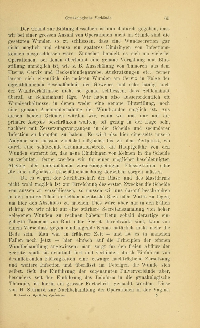 Der Grund zur Bildung desselben ist nun dadurch gegeben, dass wir bei einer grossen Anzahl von Operationen nicht im Stande sind die gesetzten Wunden so zu schliessen, dass eine Wundsecretion gar nicht möglich und ebenso ein späteres Eindringen von Infections- keimen ausgeschlossen wäre. Zunächst handelt es sich um vielerlei Operationen, bei denen überhaupt eine genaue Veriiähung und Blut- stillung unmöglich ist, wie z. B. Ausschälung von Tumoren aus dem Uterus, Cervix und Beckenbindegewebe, Auskratzungen etc.; ferner lassen sich eigentlich die meisten Wunden am Cervix in Folge der eigenthtimlichen Beschaffenheit des Gewebes und sehr häufig auch der Wundverhältnisse nicht so genau schliessen, dass Schleimhaut überall an Schleimhaut läge. Wir haben also ausserordentlich oft Wundverhältnisse, in denen weder eine genaue Blutstillung, noch eine genaue Aneinandernähung der Wundränder möglich ist. Aus diesen beiden Gründen würden wir, wenn wir uns nur auf die primäre Asepsis beschränken wollten, oft genug in der Lage sein, nachher mit Zersetzungsvorgängen in der Scheide und secundärer Infection zu kämpfen zu haben. Es wird also hier einerseits unsere Aufgabe sein müssen zunächst möglichst bis zu dem Zeitpunkt, wo durch eine schützende Granulationsdecke die Hauptgefahr von den Wunden entfernt ist, das neue Eindringen won Keimen in die Scheide zu verhüten; ferner werden wir für einen möglichst beschleunigten Abgang der entstandenen zersetzungsfähigen Flüssigkeiten oder für eine möglichste Unschädlichmachung derselben sorgen müssen. Da es wegen der Nachbarschaft der Blase und des Mastdarms nicht wohl möglich ist zur Erreichung des ersten Zweckes die Scheide von aussen zu verschliessen, so müssen wir uns darauf beschränken in den unteren Theil derselben aseptische Gaze oder Watte zu legen, um hier den Abschluss zu machen. Dies wäre aber nur in den Fällen richtig/ wo wir nicht auf eine stärkere Secretansammlung von höher gelegenen Wunden zu rechnen haben. Denn sobald derartige ein- gelegte Tampons von Blut oder Secret durchtränkt sind, kann von einem Verschluss gegen eindringende Keime natürlich nicht mehr die Eede sein. Man war in früherer Zeit — und ist es in manchen Fällen noch jetzt — hier einfach auf die Principien der offenen Wundbehandlung angewiesen: man sorgt für den freien Abfluss der Secrete, spült sie eventuell fort und verhindert durch Einführen von desinficirenden Flüssigkeiten eine etwaige nachträgliche Zersetzung und weitere Infection und überlässt im Uebrigen die Wunde sich selbst. Seit der Einführung der sogenannten Pulververbände aber, besonders seit der Einführung des Jodoform in die gynäkologische Therapie, ist hierin ein grosser Fortschritt gemacht worden. Diese von H. Schmid zur Nachbehandlung der Operationen in der Vagina, H Ofmeier, Gynäkolog. Operalk nen. 5