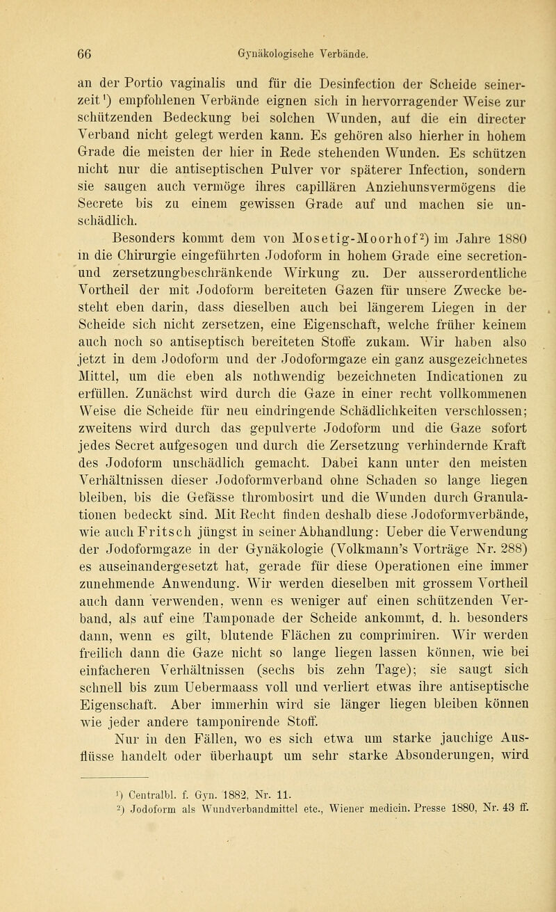 an der Portio vaginalis und für die Desinfection der Scheide seiner- zeit ') empfohlenen Verbände eignen sich in hervorragender Weise zur schützenden Bedeckung bei solchen Wunden, auf die ein directer Verband nicht gelegt werden kann. Es gehören also hierher in hohem Grade die meisten der hier in Rede stehenden Wunden. Es schützen nicht nur die antiseptischen Pulver vor späterer Infection, sondern sie saugen auch vermöge ihres capillären Anziehunsvermögens die Secrete bis zu einem gewissen Grade auf und machen sie un- schädlich. Besonders kommt dem von Mosetig-Moorhof^) im Jahre 1880 in die Chirurgie eingeführten Jodoform in hohem Grade eine secretion- und zersetzungbeschränkende Wirkung zu. Der ausserordentliche Vortheil der mit Jodoform bereiteten Gazen für unsere Zwecke be- steht eben darin, dass dieselben auch bei längerem Liegen in der Scheide sich nicht zersetzen, eine Eigenschaft, welche früher keinem auch noch so antiseptisch bereiteten Stoife zukam. Wir haben also jetzt in dem Jodoform und der Jodoformgaze ein ganz ausgezeichnetes Mittel, um die eben als nothwendig bezeichneten Indicationen zu erfüllen. Zunächst wird durch die Gaze in einer recht vollkommenen Weise die Scheide für neu eindringende Schädlichkeiten verschlossen; zweitens wird durch das gepulverte Jodoform und die Gaze sofort jedes Secret aufgesogen und durch die Zersetzung verhindernde Kraft des Jodoform unschädlich gemacht. Dabei kann unter den meisten Verhältnissen dieser Jodoformverband ohne Schaden so lange liegen bleiben, bis die Gefässe thrombosirt und die Wunden durch Granula- tionen bedeckt sind. Mit Recht finden deshalb diese Jodoformverbände, wie auchFritsch jüngst in seiner Abhandlung: Ueber die Verwendung der Jodoformgaze in der Gynäkologie (Volkmann's Vorträge Nr. 288) es auseinandergesetzt hat, gerade für diese Operationen eine immer zunehmende Anwendung. Wir werden dieselben mit grossem Vortheil auch dann verwenden, wenn es weniger auf einen schützenden Ver- band, als auf eine Tamponade der Scheide ankommt, d. h. besonders dann, wenn es gilt, blutende Flächen zu comprimiren. Wir werden freilich dann die Gaze nicht so lange liegen lassen können, wie bei einfacheren Verhältnissen (sechs bis zehn Tage); sie saugt sich schnell bis zum Uebermaass voll und verliert etwas ihre antiseptische Eigenschaft. Aber immerhin wird sie länger liegen bleiben können wie jeder andere tamponirende Stoff. Nur in den Fällen, wo es sich etwa um starke jauchige Aus- flüsse handelt oder überhaupt um sehr starke Absonderungen, wird 1) Centralbl. f. Gyn. 1882, Nr. 11. 2) Jodoform als Wundverbandmittel etc., Wiener mediein. Presse 1880, Nr. 43 ff.