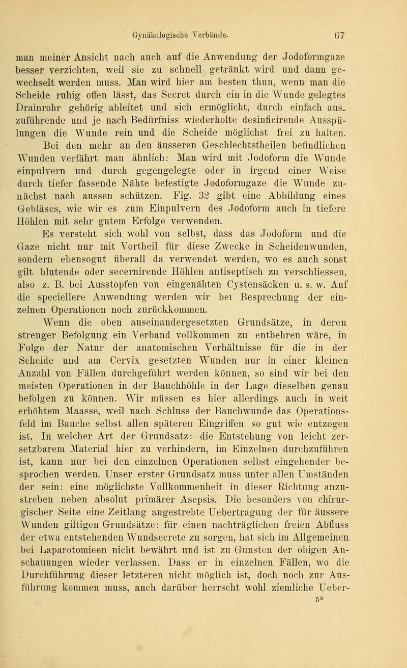 man meiner Ansicht nach auch auf die Anwendung der Jodoformgaze besser verzichten, weil sie zu schnell geträ,nkt wird und dann ge- wechselt werden muss. Man wird hier am besten thun, wenn man die Scheide ruhig offen lässt, das Secret durch ein in die Wunde gelegtes Drainrohr gehörig ableitet und sich ermöglicht, durch einfach aus. zuführende und je nach Bedürfniss wiederholte desinficirende Ausspü- lungen die Wunde rein und die Scheide möglichst frei zu halten. Bei den mehr an den äusseren Geschlechtstheilen befindlichen Wunden verfährt man ähnlich: Man wird mit Jodoform die Wunde einpulvern und durch gegengelegte oder in irgend einer Weise durch tiefer fassende Nähte befestigte Jodoformgaze die Wunde zu- nächst nach aussen schützen. Fig. 32 gibt eine Abbildung eines Gebläses, wie wir es zum Einpulvern des Jodoform auch in tiefere Höhlen mit sehr gutem Erfolge verwenden. Es versteht sich wohl von selbst, dass das Jodoform und die Gaze nicht nur mit Vortheil für diese Zwecke in Scheidenwunden, sondern ebensogut überall da verwendet werden, wo es auch sonst gilt blutende oder secernirende Höhlen antiseptisch zu verschliessen, also z. B. bei Ausstopfen von eingenähten Cystensäcken u. s. w. Auf die speciellere Anwendung werden wir bei Besprechung der ein- zelnen Operationen noch zurückkommen. Wenn die oben auseinandergesetzten Grundsätze, in deren strenger Befolgung ein Verband vollkommen zu entbehren wäre, in Folge der Natur der anatomischen Verhältnisse für die in der Scheide und am Cervix gesetzten Wunden nur in einer kleinen Anzahl von Fällen durchgeführt werden können, so sind wir bei den meisten Operationen in der Bauchhöhle in der Lage dieselben genau befolgen zu können. Wir müssen es hier allerdings auch in weit erhöhtem Maasse, weil nach Schluss der Bauchwunde das Operations- feld im Bauche selbst allen späteren Eingriffen so gut wie entzogen ist. In welcher Art der Grundsatz: die Entstehung von leicht zer- setzbarem Material hier zu verhindern, im Einzelnen durchzuführen ist, kann nur bei den einzelnen Operationen selbst eingehender be- sprochen werden. Unser erster Grundsatz muss unter allen Umständen der sein: eine möglichste Vollkommenheit in dieser Eichtung anzu- streben neben absolut primärer Asepsis. Die besonders von chirur- gischer Seite eine Zeitlang angestrebte Uebertragung der für äussere Wunden giltigen Grundsätze: für einen nachträglichen freien Abfluss der etwa entstehenden Wundsecrete zu sorgen, hat sich im Allgemeinen bei Laparotomieen nicht bewährt und ist zu Gunsten der obigen An- schauungen wieder verlassen. Dass er in einzelnen Fällen, wo die Durchführung dieser letzteren nicht möglich ist, doch noch zur Aus- führung kommen muss, auch darüber herrscht wohl ziemliche Ueber-