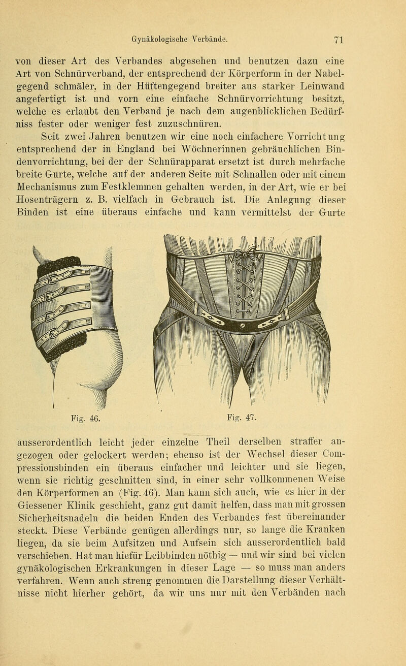 von dieser Art des Verbandes abgesehen und benutzen dazu eine Art von Schnürverband, der entsprechend der Körperform in der Nabel- gegend schmäler, in der Hüftengegend breiter aus starker Leinwand angefertigt ist und vorn eine einfache Schnürvorrichtung besitzt, welche es erlaubt den Verband je nach dem augenblicklichen Bedürf- niss fester oder weniger fest zuzuschnüren. Seit zwei Jahren benutzen wir eine noch einfachere Vorrichtung entsprechend der in England bei Wöchnerinnen gebräuchlichen Bin- denvorrichtung, bei der der Schnürapparat ersetzt ist durch mehrfache breite Gurte, welche auf der anderen Seite mit Schnallen oder mit einem Mechanismus zum Festklemmen gehalten werden, in der Art, wie er bei Hosenträgern z. B. vielfach in G-ebrauch ist. Die Anlegung dieser Binden ist eine überaus einfache und kann vermittelst der Gurte Fig. 46. Fig. 47. ausserordentlich leicht jeder einzelne Theil derselben straffer an- gezogen oder gelockert werden; ebenso ist der Wechsel dieser Com- pressionsbinden ein überaus einfacher und leichter und sie liegen, wenn sie richtig geschnitten sind, in einer sehr vollkommenen Weise den Körperformen an (Fig. 46). Man kann sich auch, wie es hier in der Giessener Klinik geschieht, ganz gut damit helfen, dass man mit grossen Sicherheitsnadeln die beiden Enden des Verbandes fest übereinander steckt. Diese Verbände genügen allerdings nur, so lange die Kranken liegen, da sie beim Aufsitzen und Aufsein sich ausserordentlich bald verschieben. Hat man hiefür Leibbinden nöthig — und wir sind bei vielen gynäkologischen Erkrankungen in dieser Lage — so muss man anders verfahren. Wenn auch streng genommen die Darstellung dieser Verhält- nisse nicht hierher gehört, da wir uns nur mit den Verbänden nach