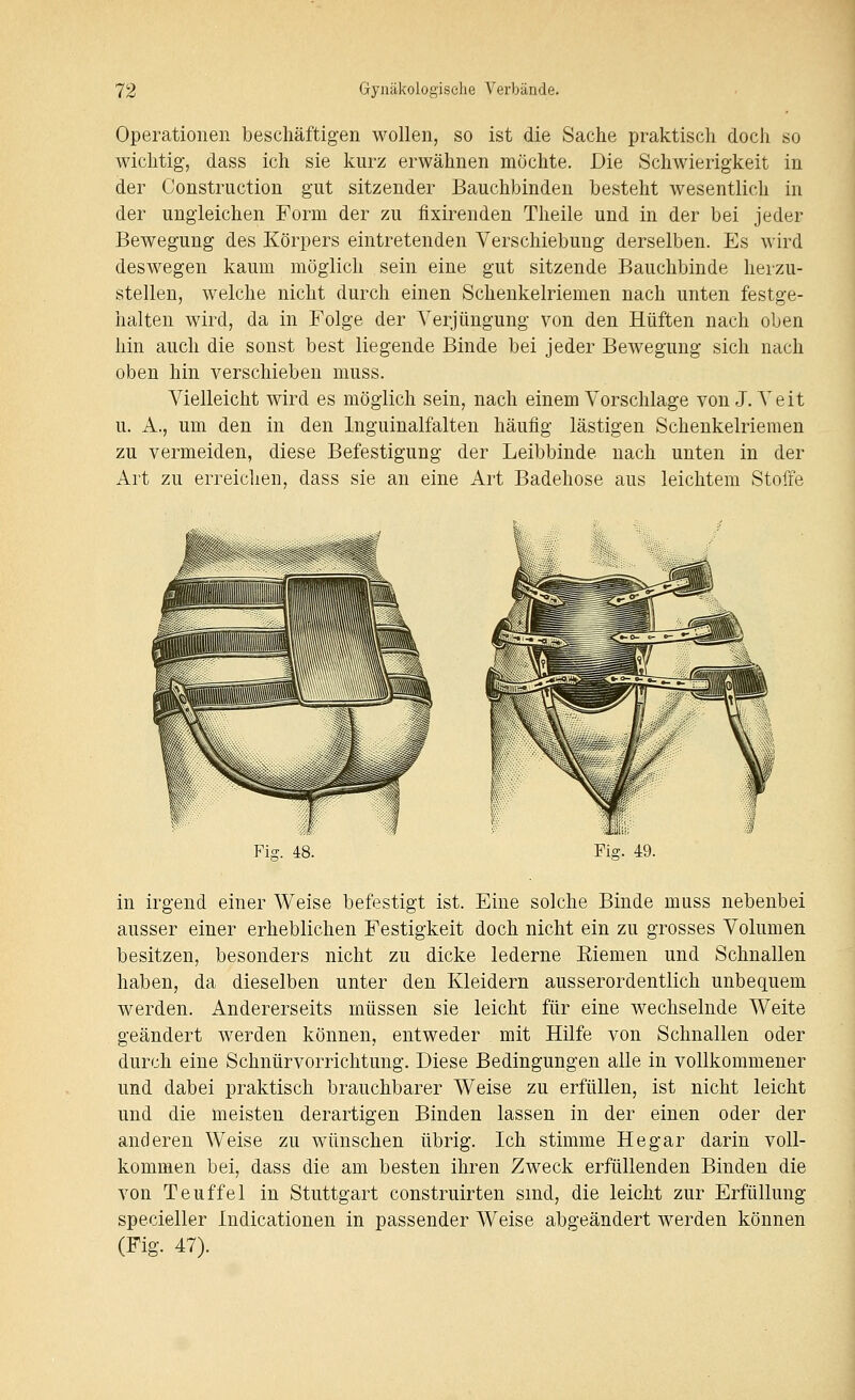 Operationen beschäftigen wollen, so ist die Sache praktisch doch so wichtig, dass ich sie kurz erwähnen möchte. Die Schwierigkeit in der Construction gut sitzender Bauchbinden besteht wesentlich in der ungleichen Form der zu fixirenden Theile und in der bei jeder Bewegung des Körpers eintretenden Verschiebung derselben. Es wird deswegen kaum möglich sein eine gut sitzende Bauchbinde herzu- stellen, welche nicht durch einen Schenkelriemen nach unten festge- halten wird, da in Folge der Verjüngung von den Hüften nach oben hin auch die sonst best liegende Binde bei jeder Bewegung sich nach oben hin verschieben muss. Vielleicht wird es möglich sein, nach einem Vorschlage von J.Veit u. A., um den in den Inguinalfalten häufig lästigen Schenkelriemen zu vermeiden, diese Befestigung der Leibbinde nach unten in der Art zu erreiclien, dass sie an eine Art Badehose aus leichtem Stoffe in irgend einer Weise befestigt ist. Eine solche Binde muss nebenbei ausser einer erheblichen Festigkeit doch nicht ein zu grosses Volumen besitzen, besonders nicht zu dicke lederne Riemen und Schnallen haben, da dieselben unter den Kleidern ausserordentlich unbequem werden. Andererseits müssen sie leicht für eine wechselnde Weite geändert werden können, entweder mit Hilfe von Schnallen oder durch eine Schnürvorrichtung. Diese Bedingungen alle in vollkommener und dabei praktisch brauchbarer Weise zu erfüllen, ist nicht leicht und die meisten derartigen Binden lassen in der einen oder der anderen Weise zu wünschen übrig. Ich stimme He gar darin voll- kommen bei, dass die am besten ihren Zweck erfüllenden Binden die von Teuffei in Stuttgart construirten sind, die leicht zur Erfüllung specieller Indicationen in passender Weise abgeändert werden können (Fig. 47).