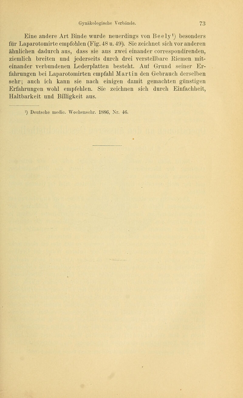 Eine andere Art Binde wurde neuerdings von Beely*) besonders für Laparotomirte empfohlen (Fig. 48 u. 49). Sie zeichnet sich vor anderen ähnlichen dadurch aus, dass sie aus zwei einander correspondirenden, ziemlich breiten und jederseits durch drei verstellbare Eiemen mit- einander verbundenen Lederplatten besteht. Auf Grund seiner Er- fahrungen bei Laparotomirten empfahl Martin den Gebrauch derselben sehr; auch ich kann sie nach einigen damit gemachten günstigen Erfahrungen wohl empfehlen. Sie zeichnen sich durch Einfachheit, Haltbarkeit und Billigkeit aus.