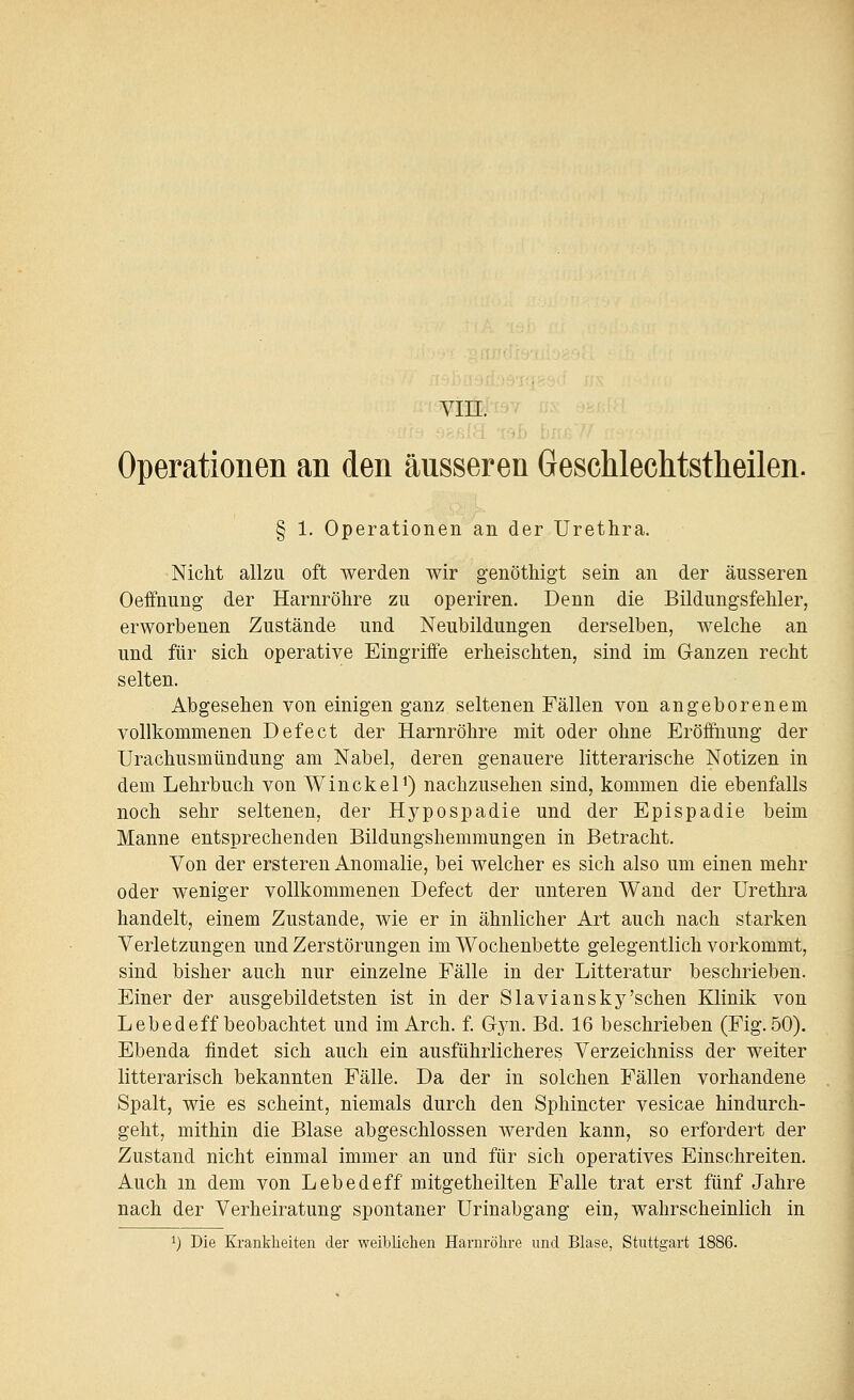 Yin. Operationen an den äusseren GescUechtstheilen. § 1. Operationen an der Urethra. Nicht allzu oft werden wir genöthigt sein an der äusseren Oeffnung der Harnröhre zu operiren. Denn die Bildungsfehler, erworbenen Zustände und Neubildungen derselben, welche an und für sich operative Eingriffe erheischten, sind im Ganzen recht selten. Abgesehen von einigen ganz seltenen Fällen von angeborenem vollkommenen Defect der Harnröhre mit oder ohne Eröffnung der Urachusmündung am Nabel, deren genauere litterarische Notizen in dem Lehrbuch von Winckel^) nachzusehen sind, kommen die ebenfalls noch sehr seltenen, der Hypospadie und der Epispadie beim Manne entsprechenden Bildungshemmungen in Betracht. Von der ersteren Anomalie, bei welcher es sich also um einen mehr oder weniger vollkommenen Defect der unteren Wand der Urethra handelt, einem Zustande, wie er in ähnlicher Art auch nach starken Verletzungen und Zerstörungen im Wochenbette gelegentlich vorkommt, sind bisher auch nur einzelne Fälle in der Litteratur beschrieben. Einer der ausgebildetsten ist in der Slaviansky'sehen Klinik von Lebedeff beobachtet und im Arch. f. Gyn. Bd. 16 beschrieben (Fig. 50). Ebenda findet sich auch ein ausführlicheres Verzeichniss der weiter litterarisch bekannten Fälle. Da der in solchen Fällen vorhandene Spalt, wie es scheint, niemals durch den Sphincter vesicae hindurch- geht, mithin die Blase abgeschlossen werden kann, so erfordert der Zustand nicht einmal immer an und für sich operatives Einschreiten. Auch m dem von Lebedeff mitgetheilten Falle trat erst fünf Jahre nach der Verheiratung spontaner Urinabgang ein, wahrscheinlich in 1) Die Krankheiten der weibliehen Harnröhre und Blase, Stuttgart 1886.