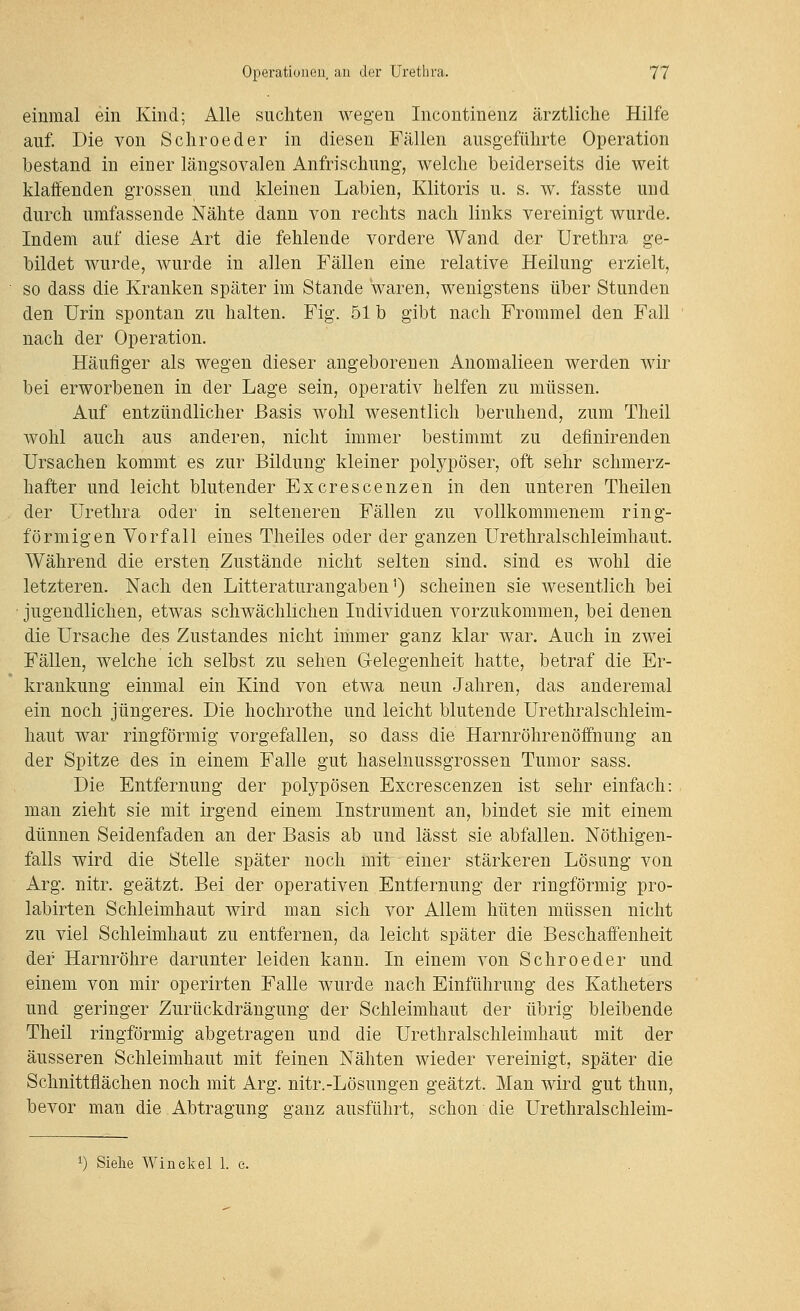 einmal ein Kind; Alle suchten wegen Incontinenz ärztliche Hilfe auf. Die von Schroeder in diesen Fällen ausgeführte Operation bestand in einer längsovalen Anfrischung, welche beiderseits die weit klaffenden grossen und kleinen Labien, Klitoris u. s. w. fasste und durch umfassende Nähte dann von rechts nach links vereinigt wurde. Indem auf diese Art die fehlende vordere Wand der Urethra ge- bildet wurde, wurde in allen Fällen eine relative Heilung erzielt, so dass die Kranken später im Stande waren, wenigstens über Stunden den Urin spontan zu halten. Fig. 51 b gibt nach Frommel den Fall nach der Operation. Häufiger als wegen dieser angeborenen Anomalieen werden wir bei erworbenen in der Lage sein, operativ helfen zu müssen. Auf entzündlicher Basis wohl wesentlich beruhend, zum Theil wohl auch aus anderen, nicht immer bestimmt zu definirenden Ursachen kommt es zur Bildung kleiner polypöser, oft sehr schmerz- hafter und leicht blutender Excrescenzen in den unteren Theilen der Urethra oder in selteneren Fällen zu vollkommenem ring- förmigen Vorfall eines Theiles oder der ganzen Urethralschleimhaut. Während die ersten Zustände nicht selten sind, sind es wohl die letzteren. Nach den Litteraturangaben ^) scheinen sie wesentlich bei jugendlichen, etwas schwächlichen Individuen vorzukommen, bei denen die Ursache des Zustandes nicht immer ganz klar war. Auch in zwei Fällen, welche ich selbst zu sehen Gelegenheit hatte, betraf die Er- krankung einmal ein Kind von etwa neun Jahren, das anderemal ein noch jüngeres. Die hochrothe und leicht blutende Urethralschleim- haut war ringförmig vorgefallen, so dass die Harnröhrenöffnung an der Spitze des in einem Falle gut haselnussgrossen Tumor sass. Die Entfernung der polypösen Excrescenzen ist sehr einfach: man zieht sie mit irgend einem Instrument an, bindet sie mit einem dünnen Seidenfaden an der Basis ab und lässt sie abfallen. Nöthigen- falls wird die Stelle später noch mit einer stärkeren Lösung von Arg. nitr. geätzt. Bei der operativen Entfernung der ringförmig pro- labirten Schleimhaut wird man sich vor Allem hüten müssen nicht zu viel Schleimhaut zu entfernen, da leicht später die Beschaffenheit der Harnröhre darunter leiden kann. In einem von Schroeder und einem von mir operirten Falle wurde nach Einführung des Katheters und geringer Zurückdrängung der Schleimhaut der übrig bleibende Theil ringförmig abgetragen und die Urethralschleimhaut mit der äusseren Schleimhaut mit feinen Nähten wieder vereinigt, später die Schnittflächen noch mit Arg. nitr.-Lösungen geätzt. Man wird gut thun, bevor man die Abtragung ganz ausführt, schon die Urethralschleim-