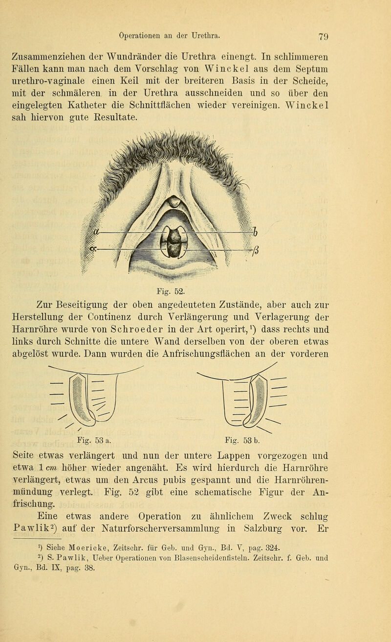 Zusammenziehen der Wundränder die Urethra einengt. In schlimmeren Fällen kann man nach dem Vorschlag von Winckel aus dem Septum urethro-vaginale einen Keil mit der breiteren Basis in der Scheide, mit der schmäleren, in der Urethra ausschneiden und so über den eingelegten Katheter die Schnittflächen wieder vereinigen. Winckel sah hiervon gute Eesultate. Fig. 52. Zur Beseitigung der oben angedeuteten Zustände, aber auch zur Herstellung der Continenz durch Verlängerung und Verlagerung der Harnröhre wurde von Schroeder in der Art operirt, ^) dass rechts und links durch Schnitte die untere Wand derselben von der oberen etwas abgelöst wurde. Dann wurden die Anfrischungsflächen an der vorderen Fig. 53 a. Fig. 53 b. Seite etwas verlängert und nun der untere Lappen vorgezogen und etwa 1 cm höher wieder angenäht. Es wird hierdurch die Harnröhre verlängert, etwas um den Arcus pubis gespannt und die Harnröhren- mündung verlegt. Fig. 52 gibt eine schematische Figur der An- frischung. Eine etwas andere Operation zu ähnlichem Zweck schlug PawHk^) auf der Naturforscherversammlung in Salzburg vor. Er 1) Siehe Moerieke, Zeitsehr. für Geb. und Gyn., Bd. V, pag. 324. 2) S. Pawlik, Ueber Operationen von Blasenseheidenfisteln. Zeitselir. f. Geb. und Gyn., Bd. IX, pag. 38.