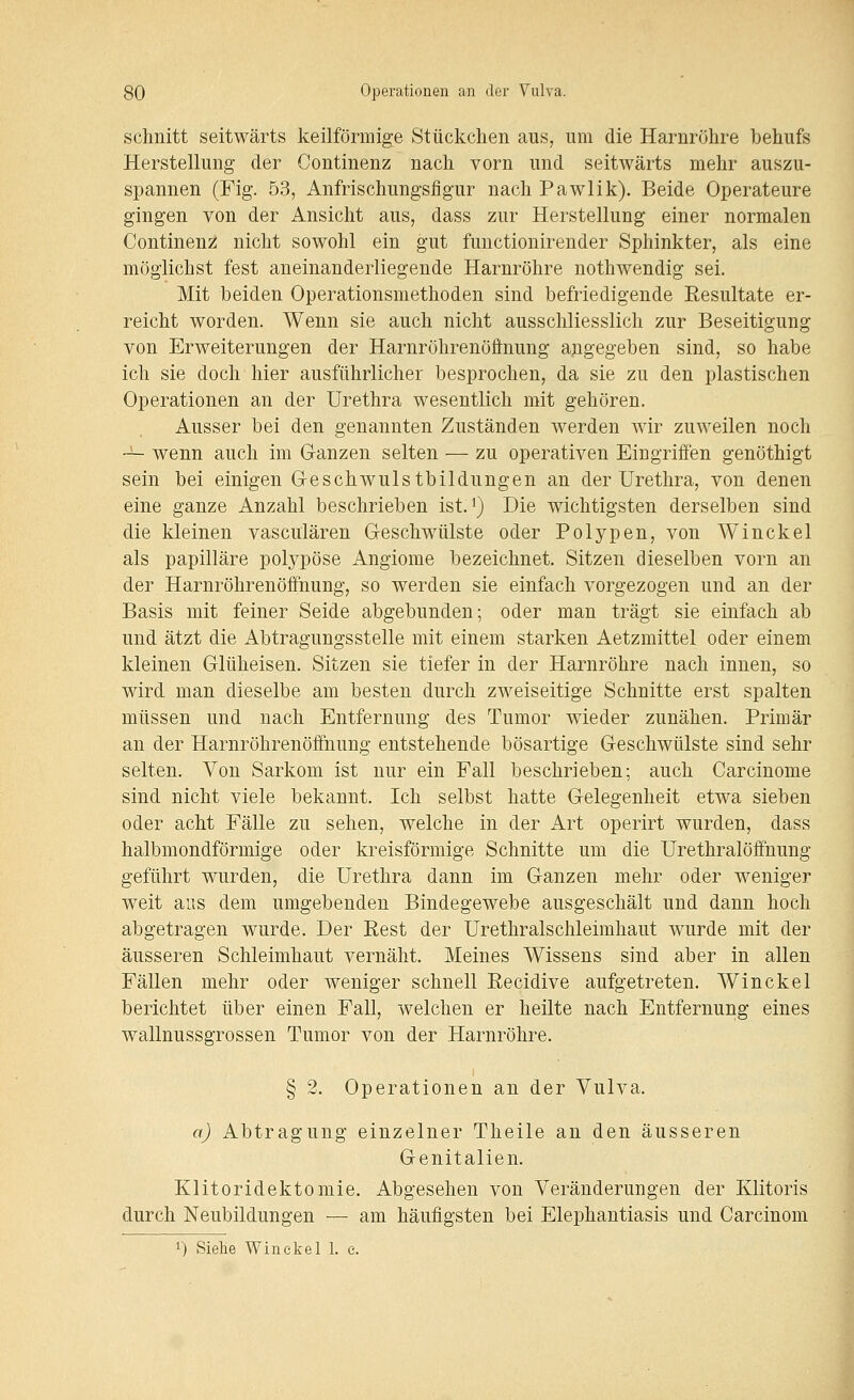 schnitt seitwärts keilförmige Stückchen aus, um die Harnröhre behufs Herstellung der Continenz nach vorn und seitwärts mehr auszu- spannen (Fig. 53, Anfrischungsfigur nach Pawlik). Beide Operateure gingen von der Ansicht aus, dass zur Herstellung einer normalen Continenz; nicht sowohl ein gut functionirender Sphinkter, als eine möglichst fest aneinanderliegende Harnröhre nothwendig sei. Mit beiden Operationsmethoden sind befriedigende Resultate er- reicht worden. Wenn sie auch nicht ausschliesslich zur Beseitigung von Erweiterungen der Harnröhrenöftnung angegeben sind, so habe ich sie doch hier ausführlicher besprochen, da sie zu den plastischen Operationen an der Urethra wesentlich mit gehören. Ausser bei den genannten Zuständen werden wir zuweilen noch -— wenn auch im Ganzen selten — zu operativen Eingriffen genöthigt sein bei einigen Geschwulstbildungen an der Urethra, von denen eine ganze Anzahl beschrieben ist.^) Die wichtigsten derselben sind die kleinen vasculären Geschwülste oder Polypen, von Winckel als papilläre polypöse Angiome bezeichnet. Sitzen dieselben vorn an der Harnröhrenöffnung, so werden sie einfach vorgezogen und an der Basis mit feiner Seide abgebunden; oder man trägt sie einfach ab und ätzt die Abtragungsstelle mit einem starken Aetzmittel oder einem kleinen Glüheisen. Sitzen sie tiefer in der Harnröhre nach innen, so wird man dieselbe am besten durch zweiseitige Schnitte erst spalten müssen und nach Entfernung des Tumor wieder zunähen. Primär an der Harnröhrenöffnung entstehende bösartige Geschwülste sind sehr selten. Von Sarkom ist nur ein Fall beschrieben-, auch Carcinome sind nicht viele bekannt. Ich selbst hatte Gelegenheit etwa sieben oder acht Fälle zu sehen, welche in der Art operirt wurden, dass halbmondförmige oder kreisförmige Schnitte um die Urethralöffnung geführt wurden, die Urethra dann im Ganzen mehr oder weniger weit aus dem umgebenden Bindegewebe ausgeschält und dann hoch abgetragen wurde. Der Rest der Urethralschleimhaut wurde mit der äusseren Schleimhaut vernäht. Meines Wissens sind aber in allen Fällen mehr oder weniger schnell Recidive aufgetreten. Winckel berichtet über einen Fall, welchen er heilte nach Entfernung eines wallnussgrossen Tumor von der Harnröhre. § 2. Operationen an der Vulva. a) Abtragung einzelner Theile an den äusseren Genitalien. Klitoridektomie. Abgesehen von Veränderungen der Klitoris durch Neubildungen — am häufigsten bei Elephantiasis und Carcinom