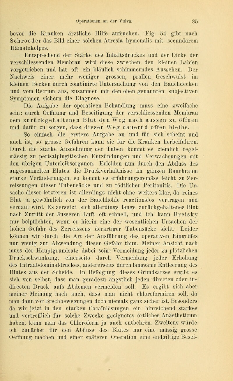 bevor die Kranken ärztliche Hilfe aufsuchen. Fig. 54 gibt nach Schroeder das Bild einer solchen Atresia hymenalis mit secundärem Hämatokolpos, Entsprechend, der Stärke des Inhaltsdruckes und der Dicke der verschliessenden Membran wird diese zwischen den kleinen Labien vorgetrieben und hat oft ein bläulich schimmerndes Aussehen. Der Nachweis einer mehr weniger grossen, prallen Geschwulst im kleinen Becken durch combinirte Untersuchung von den Bauchdecken und vom Eectum aus, zusammen mit den oben genannten subjectiven Symptomen sichern die Diagnose. Die Aufgabe der operativen Behandlung muss eine zweifache sein: durch Oeffnung und Beseitigung der verschliessenden Membran dem zurückgehaltenen Blut den Weg nach aussen zu öffnen und dafür zu sorgen, dass dieser Weg dauernd offen bleibe. So einfach die erstere Aufgabe an und für sich scheint und auch ist, so grosse Gefahren kann sie für die Kranken herbeiführen. Durch die starke Ausdehnung der Tuben kommt es ziemlich regel- mässig zu perisalpingitischen Entzündungen und Verwachsungen mit den übrigen Unterleibsorganen. Erleiden nun durch den Abfluss des angesammelten Blutes die Druckverhältnisse im ganzen Bauchraum starke Veränderungen, so kommt es erfahrungsgemäss leicht zu Zer- reissungen dieser Tubensäcke und zu tödtlicher Peritonitis. Die Ur- sache dieser letzteren ist allerdings nicht ohne weiters klar, da reines Blut ja gewöhnlich von der Bauchhöhle reactionslos vertragen und verdaut wird. Es zersetzt sich allerdings lange zurückgehaltenes Blut nach Zutritt der äusseren Luft oft schnell, und ich kann Breisky nur beipflichten, wenn er hierin eine der wesentlichen Ursachen der hohen Gefahr des Zerreissens derartiger Tubensäcke sieht. Leider können wir durch die Art der Ausführung des operativen Eingriffes nur wenig zur Abwendung dieser Gefahr thun. Meiner Ansicht nach muss der Hauptgrundsatz dabei sein: Vermeidung jeder zu plötzlichen Druckschwankung, einerseits durch Vermeidung jeder Erhöhung des Intraabdominaldruckes, andererseits durch langsame Entleerung des Blutes aus der Scheide. In Befolgung dieses Grundsatzes ergibt es sich von selbst, dass man geradezu ängstlich jeden directen oder in- directen Druck aufs Abdomen vermeiden soll. Es ergibt sich aber meiner Meinung nach auch, dass man nicht chloroformiren soll, da man dann vor Brechbewegungen doch niemals ganz sicher ist. Besonders da wir jetzt in den starken Cocainlösungen ein hinreichend starkes und vortrefflich für solche Zwecke geeignetes örtliches Anästheticum haben, kann man das Chloroform ja auch entbehren. Zweitens würde ich zunächst für den Abfluss des Blutes nur eine massig grosse Oeffnung machen und einer späteren Operation eine endgiltige Besei-