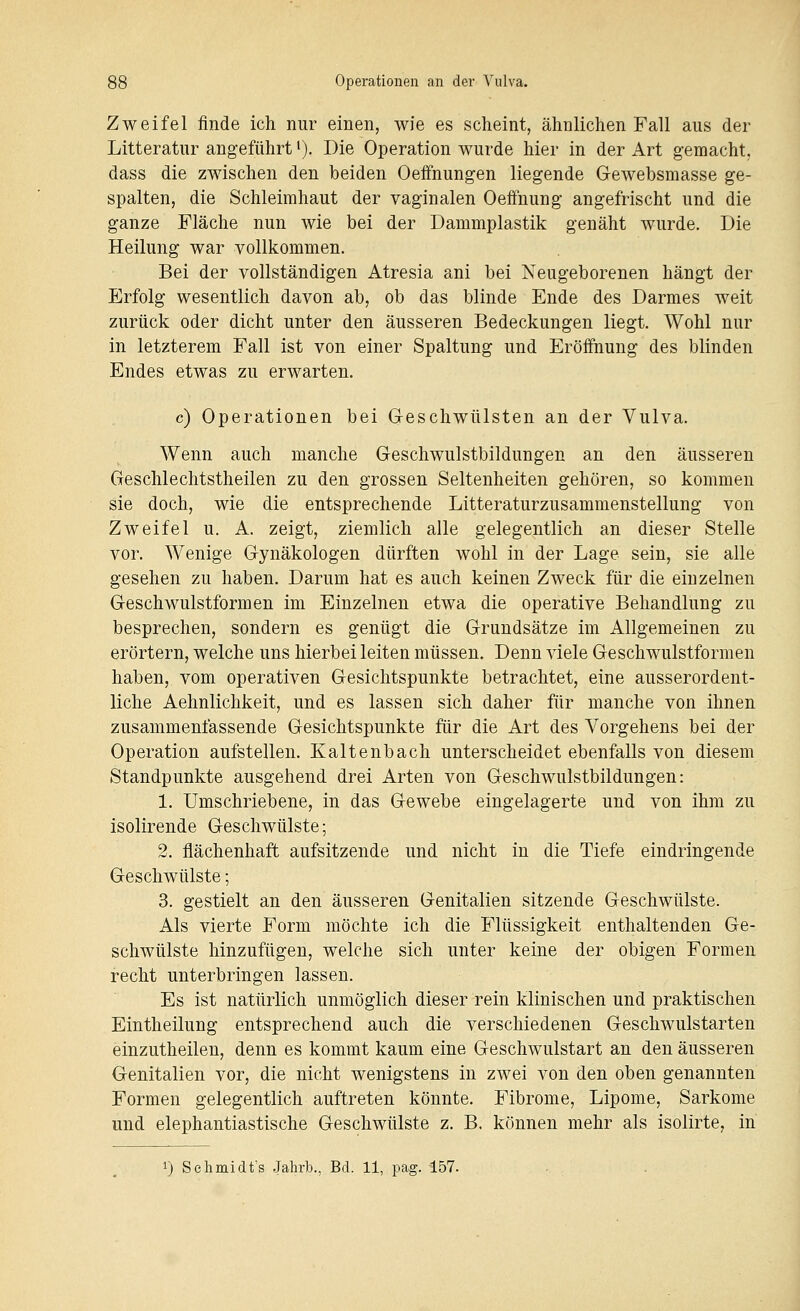 Zweifel finde ich nur einen, wie es scheint, ähnlichen Fall aus der Litteratur angeführt'). Die Operation wurde hier in der Art gemacht, dass die zwischen den beiden Oeffnungen liegende Gewebsmasse ge- spalten, die Schleimhaut der vaginalen Oeönung angefrischt und die ganze Fläche nun wie bei der Dammplastik genäht wurde. Die Heilung war vollkommen. Bei der vollständigen Atresia ani bei Neugeborenen hängt der Erfolg wesentlich davon ab, ob das blinde Ende des Darmes weit zurück oder dicht unter den äusseren Bedeckungen liegt. Wohl nur in letzterem Fall ist von einer Spaltung und Eröffnung des blinden Endes etwas zu erwarten. c) Operationen bei Geschwülsten an der Vulva. Wenn auch manche Geschwulstbildungen an den äusseren Geschlechtstheilen zu den grossen Seltenheiten gehören, so kommen sie doch, wie die entsprechende Litteraturzusammenstellung von Zweifel u. A. zeigt, ziemlich alle gelegentlich an dieser Stelle vor. Wenige Gynäkologen dürften wohl in der Lage sein, sie alle gesehen zu haben. Darum hat es auch keinen Zweck für die einzelnen Geschwulstformen im Einzelnen etwa die operative Behandlung zu besprechen, sondern es genügt die Grundsätze im Allgemeinen zu erörtern, welche uns hierbei leiten müssen. Denn viele Geschwulstformen haben, vom operativen Gesichtspunkte betrachtet, eine ausserordent- liche Aehnlichkeit, und es lassen sich daher für manche von ihnen zusammenfassende Gesichtspunkte für die Art des Vorgehens bei der Operation aufstellen. Kaltenbach unterscheidet ebenfalls von diesem Standpunkte ausgehend drei Arten von Geschwulstbildungen: 1. Umschriebene, in das Gewebe eingelagerte und von ihm zu isolirende Geschwülste; 2. flächenhaft aufsitzende und nicht in die Tiefe eindringende Geschwülste; 3. gestielt an den äusseren Genitalien sitzende Geschwülste. Als vierte Form möchte ich die Flüssigkeit enthaltenden Ge- schwülste hinzufügen, welche sich unter keine der obigen Formen recht unterbringen lassen. Es ist natürlich unmöglich dieser rein klinischen und praktischen Eintheilung entsprechend auch die verschiedenen Gescliwulstarten einzutheilen, denn es kommt kaum eine Geschwulstart an den äusseren Genitalien vor, die nicht wenigstens in zwei von den oben genannten Formen gelegentlich auftreten könnte. Fibrome, Lipome, Sarkome und elephantiastische Geschwülste z. B. können mehr als isolirte, in
