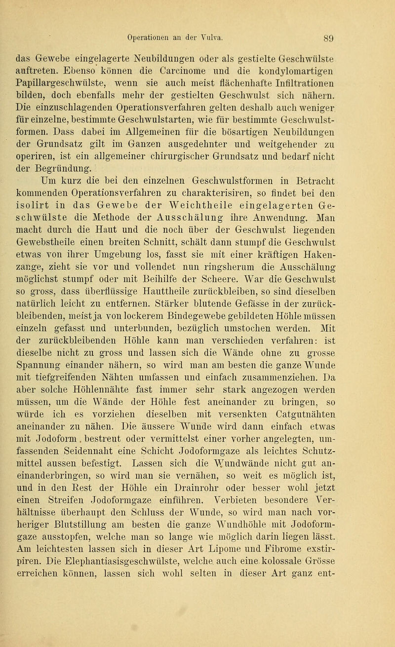das Gewebe eingelagerte Neubilduugen oder als gestielte Geschwülste auftreten. Ebenso können die Carcinome und die kondylomartigen Papillargescliwülste, wenn sie auch meist flächenhafte Infiltrationen bilden, doch ebenfalls mehr der gestielten Geschwulst sich nähern. Die einzuschlagenden Operationsverfahren gelten deshalb auch weniger für einzelne, bestimmte Geschwulstarten, wie für bestimmte Geschwulst- formen. Dass dabei im Allgemeinen für die bösartigen Neubildungen der Grundsatz gilt im Ganzen ausgedehnter und weitgehender zu operiren, ist ein allgemeiner chirurgischer Grundsatz und bedarf nicht der Begründung. Um kurz die bei den einzelnen Geschwulstformen in Betracht kommenden Operationsverfahren zu charakterisiren, so findet bei den isolirt in das Gewebe der Weichtheile eingelagerten Ge- schwülste die Methode der Ausschälung ihre Anwendung. Man macht durch die Haut und die noch über der Geschwulst liegenden Gewebstheile einen breiten Schnitt, schält dann stumpf die Geschwulst etwas von ihrer Umgebung los, fasst sie mit einer kräftigen Haken- zange, zieht sie vor und vollendet nun ringsherum die Ausschälung möglichst stumpf oder mit Beihilfe der Scheere. War die Geschwulst so gross, dass überflüssige Hauttheile zurückbleiben, so sind dieselben natürlich leicht zu entfernen. Stärker blutende Gefässe in der zurück- bleibenden, meist ja von lockerem Bindegewebe gebildeten Höhle müssen einzeln gefasst und unterbunden, bezüglich umstochen werden. Mit der zurückbleibenden Höhle kann man verschieden verfahren: ist dieselbe nicht zu gross und lassen sich die Wände ohne zu grosse Spannung einander nähern, so wird man am besten die ganze Wunde mit tiefgreifenden Nähten umfassen und einfach zusammenziehen. Da aber solche Höhlennähte fast immer sehr stark angezogen werden müssen, um die Wände der Höhle fest aneinander zu bringen, so würde ich es vorziehen dieselben mit versenkten Catgutnähten aneinander zu nähen. Die äussere Wunde wird dann einfach etwas mit Jodoform. bestreut oder vermittelst einer vorher angelegten, um- fassenden Seidennaht eine Schicht Jodoformgaze als leichtes Schutz- mittel aussen befestigt. Lassen sich die Wundwände nicht gut an- einanderbringen, so wird man sie vernähen, so weit es möglich ist, und in den Eest der Höhle ein Drainrohr oder besser wohl jetzt einen Streifen Jodoformgaze einführen. Verbieten besondere Ver- hältnisse überhaupt den Schluss der Wunde, so wird man nach vor- heriger Blutstillung am besten die ganze Wundhöhle mit Jodoform- gaze ausstopfen, welche man so lange wie möglich darin liegen lässt. Am leichtesten lassen sich in dieser Art Lipome und Fibrome exstir- piren. Die Elephantiasisgeschwülste, welche auch eine kolossale Grösse erreichen können, lassen sich wohl selten in dieser Art ganz ent-