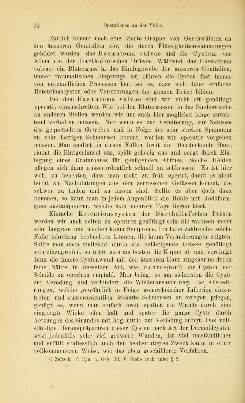 Endlich kommt noch eine vierte Gruppe von Geschwülsten an den äusseren Genitalien vor, die durch Flüssigkeitsansammlungen gebildet werden: das Haematoma vulvae und die Cysten, vor Allem die der Bartholin'sehen Drüsen. Während das Haematoma vulvae: ein Bluterguss in das Bindegewebe der äusseren Genitalien, immer traumatischen Ursprungs ist, rühren die Cysten fast immer von entzündlichen Processen her, sei es, dass sich dabei einfache Eetentionscysten oder Vereiterungen der ganzen Drüse bilden. Bei dem Haematoma vulvae sind wir nicht oft genöthigt operativ einzuschreiten. Wie bei den Blutergüssen in das Bindegewebe an anderen Stellen werden wir uns auch hier möglichst lange zuwar- tend verhalten müssen. Nur wenn es zur Vereiterung, zur Nekrose des gequetschten Gewebes und in Folge der sehr starken Spannung zu sehr heftigen Schmerzen kommt, werden wir operativ vorgehen müssen. Man spaltet in diesen Fällen breit die überdeckende Haut, räumt die Blutgerinnsel aus, spült gehörig aus und sorgt durch Ein- legung eines Drainrohres für genügenden Abfluss. Solche Höhlen pflegen sich dann ausserordentlich schnell zu schliessen. Es ist hier wohl zu beachten, dass man nicht zu früh operirt, damit es nicht leicht zu Nachblutungen aus den zerrissenen Gefässen kommt, die schwer zu finden und zu fassen sind. Sollte es aber doch dazu kommen, so kann man in jedem Augenblick die Höhle mit Jodoform- gaze austamponiren, welche man mehrere Tage liegen lässt. Einfache Eetentionscysten der Bartholini'schen Drüsen werden wir auch selten zu operiren genöthigt sein. Sie wachsen meist sehr langsam und machen kaum Symptome. Ich habe zahlreiche solche Fälle jahrelang beobachten können, die kaum Veränderungen zeigten. Sollte man doch vielleicht durch die belästigende Grösse genöthigt sein einzugreifen, so trägt man am besten die Kuppe ab und vereinigt dann die innere Cystenwand mit der äusseren Haut ringsherum durch feine Nähte in derselben Art, wie Schroeder') die Cysten der Scheide zu operiren empfahl. Man bringt so am sichersten die Cyste zur Verödung und verhindert die Wiederansammlung. Bei Abscedi- rungen, welche gewöhnlich in Folge gonorrhoischer Infection einzu- treten und ausserordentlich lebhafte Schmerzen zu erregen pflegen, genügt es, wenn man einfach breit spaltet, die Wunde durch eine eingelegte Wieke offen hält und später die ganze Cyste durch Aetzungen des Grundes mit Arg. nitric. zur Verödung bringt. Das voll- ständige Herauspräpariren dieser Cysten nach Art der Dermoidcysten setzt jedenfalls sehr viel grössere Wunden, ist viel umständlicher und erfüllt schliesslich auch den beabsichtigten Zweck kaum in einer vollkommeneren Weise, wie das oben geschilderte Verfahren. .1) Zeitselir. f. Gyn. ii. Geb. Bd. V. Siehe aueli unter § 8.