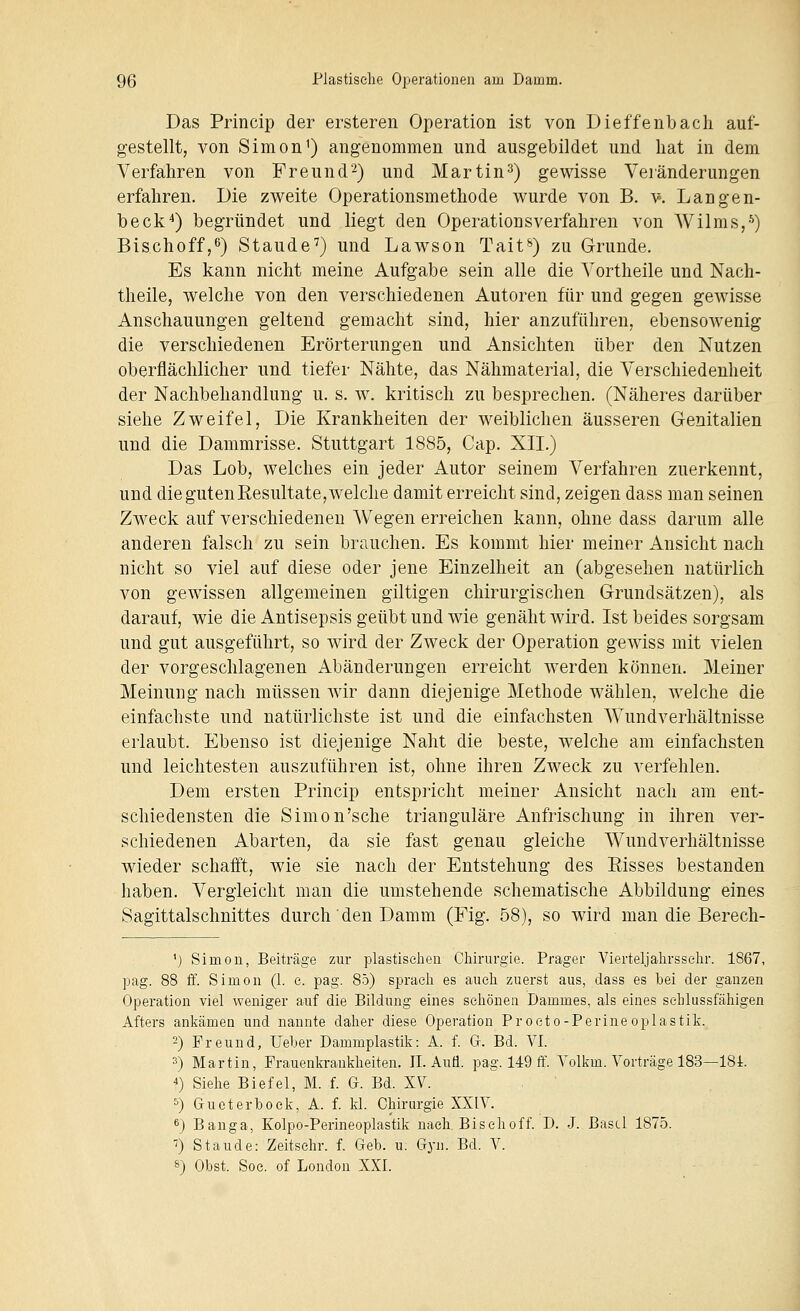 Das Princip der ersteren Operation ist von Dieffenbach auf- gestellt, von Simon^) angenommen und ausgebildet und hat in dem Verfahren von Freund^) und Martin^) gewisse Veränderungen erfahren. Die zweite Operationsmethode wurde von B. ¥. Langen- beck^) begründet und liegt den Operationsverfahren von Wilms,-^) Bischoff,^) Staude^) und Lawson Tait^) zu Grunde. Es kann nicht meine Aufgabe sein alle die Vortheile und Nach- theile, welche von den verschiedenen Autoren für und gegen gewisse Anschauungen geltend gemacht sind, hier anzuführen, ebensowenig die verschiedenen Erörterungen und Ansichten über den Nutzen oberflächlicher und tiefer Nähte, das Nähmaterial, die Verschiedenheit der Nachbehandlung u. s. w. kritisch zu besprechen. (Näheres darüber siehe Zweifel, Die Krankheiten der weiblichen äusseren Genitalien und die Dammrisse. Stuttgart 1885, Gap. XII.) Das Lob, welches ein jeder Autor seinem Verfahren zuerkennt, und die guten Eesultate, welche damit erreicht sind, zeigen dass man seinen Zweck auf verschiedenen Wegen erreichen kann, ohne dass darum alle anderen falsch zu sein brauchen. Es kommt hier meiner Ansicht nach nicht so viel auf diese oder jene Einzelheit an (abgesehen natürlich von gewissen allgemeinen giltigen chirurgischen Grundsätzen), als darauf, wie die Antisepsis geübt und wde genäht wird. Ist beides sorgsam und gut ausgeführt, so wird der Zweck der Operation gewiss mit vielen der vorgeschlagenen Abänderungen erreicht werden können. Meiner Meinung nach müssen wir dann diejenige Methode wählen, welche die einfachste und natürlichste ist und die einfachsten Wundverhältnisse erlaubt. Ebenso ist diejenige Naht die beste, welche am einfachsten und leichtesten auszuführen ist, ohne ihren Zweck zu verfehlen. Dem ersten Princip entspricht meiner Ansicht nach am ent- schiedensten die Simon'sehe trianguläre Anfrischung in ihren ver- schiedenen Abarten, da sie fast genau gleiche Wundverhältnisse wieder schafft, wie sie nach der Entstehung des Risses bestanden haben. Vergleicht man die umstehende schematische Abbildung eines Sagittalschnittes durch den Damm (Fig. 58), so wird man die Berech- ') Simon, Beiträge zur plastischen Chirurgie. Prager Vierteljahrsschr. 1867, pag. 88 ff. Simon (1. e. pag. 85) sprach es auch zuerst aus, dass es bei der ganzen Operation viel weniger auf die Bildung eines schönen Dammes, als eines sehlussfähigen Afters ankämen und nannte daher diese Operation Proeto-Perine oplastik. 2) Freund, lieber Dammplastik: A. f. G. Bd. VI. 3) Martin, Frauenkrankheiten. IL Aufl. pag. 149 ff. Volkm. Vorträge 183—ISi. 4) Siehe Biefel, M. f. G. Bd. XV. 5) Gu et er bock, A. f. kl. Chirurgie XXIV. 6) Banga, Kolpo-Perineoplastik nach. Bisch off. D. J. Basel 1875. •J) Staude: Zeitschr. f. Geb. u. Gyn. Bd. V. 8) Obst. Soe. of London XXI.