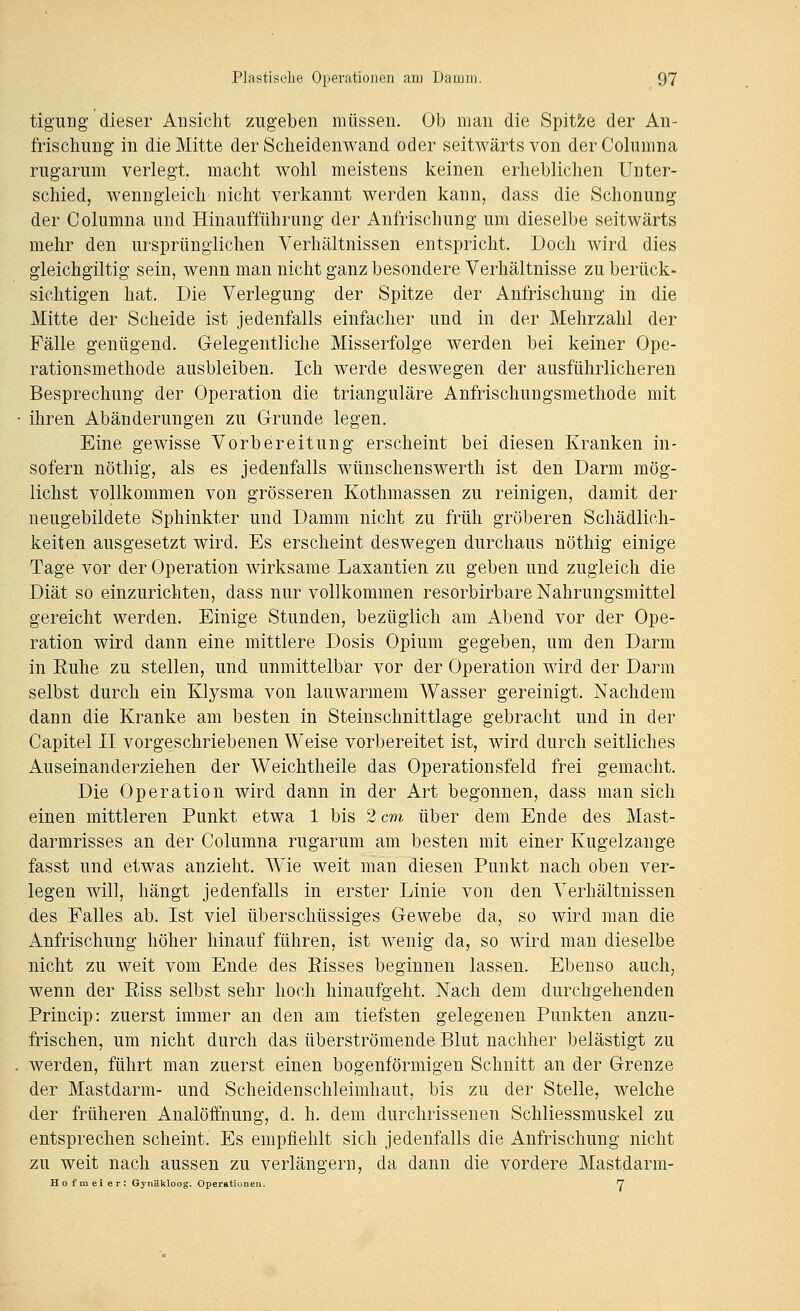 tigung dieser Ansicht zugeben müssen. Ob man die Spit5;e der An- frischung in die Mitte der Sclieidenwand oder seitwärts von derColumna rug-arum verlegt, macht wolil meistens keinen erheblichen Unter- schied, wenngleich nicht verkannt werden kann, dass die Schonung der Columna und Hinaufführung der Anfrischung um dieselbe seitwärts mehr den ursprünglichen Verhältnissen entspricht. Doch wird dies gleichgiltig sein, wenn man nicht ganz besondere Verhältnisse zu berück- sichtigen hat. Die Verlegung der Spitze der Anfrischung in die Mitte der Scheide ist jedenfalls einfacher und in der Mehrzahl der Fälle genügend. Gelegentliche Misserfolge werden bei keiner Ope- rationsmethode ausbleiben. Ich werde deswegen der ausführlicheren Besprechung der Operation die trianguläre Anfrischungsmethode mit ihren Abänderungen zu G-runde legen. Eine gewisse Vorbereitung erscheint bei diesen Kranken in- sofern nöthig, als es jedenfalls wünschenswerth ist den Darm mög- lichst vollkommen von grösseren Kothmassen zu reinigen, damit der neugebildete Sphinkter und Damm nicht zu früh gröberen Schädlich- keiten ausgesetzt wird. Es erscheint deswegen durchaus nöthig einige Tage vor der Operation wirksame Laxantien zu geben und zugleich die Diät so einzurichten, dass nur vollkommen resorbirbare Nahrungsmittel gereicht werden. Einige Stunden, bezüglich am Abend vor der Ope- ration wird dann eine mittlere Dosis Opium gegeben, um den Darm in Ruhe zu stellen, und unmittelbar vor der Operation wird der Darm selbst durch ein Klysma von lauwarmem Wasser gereinigt. Nachdem dann die Kranke am besten in Steinschnittlage gebracht und in der Capitel II vorgeschriebenen Weise vorbereitet ist, wird durch seitliches Auseinanderziehen der Weichtheile das Operationsfeld frei gemacht. Die Operation wird dann in der Art begonnen, dass man sich einen mittleren Punkt etwa 1 bis 2 cm über dem Ende des Mast- darmrisses an der Columna rugarum am besten mit einer Kugelzange fasst und etwas anzieht. Wie weit man diesen Punkt nach oben ver- legen will, hängt jedenfalls in erster Linie von den Verhältnissen des Falles ab. Ist viel überschüssiges Gewebe da, so wird man die Anfrischung höher hinauf führen, ist Avenig da, so wird man dieselbe nicht zu weit vom Ende des Risses beginnen lassen. Ebenso auch, wenn der Riss selbst sehr hoch hinaufgeht. Nach dem durchgehenden Princip: zuerst immer an den am tiefsten gelegenen Punkten anzu- frischen, um nicht durch das überströmende Blut nachher belästigt zu werden, führt man zuerst einen bogenförmigen Schnitt an der Grenze der Mastdarm- und Scheidenschleimhaut, bis zu der Stelle, welche der früheren Analöffnung, d. h. dem durchrissenen Schliessmuskel zu entsprechen scheint. Es empfiehlt sich jedenfalls die Anfrischung nicht zu weit nach aussen zu verlängern, da dann die vordere Mastdarm- Hofmeier: Gynäkloog. Operationen. '7