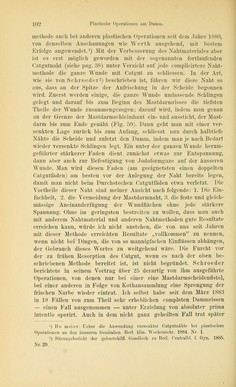 methode auch bei anderen plastischen Operationen seit dem Jahre 1880, von denselben Anschauungen wie Werth ausgehend, mit bestem Erfolge angewendet.') Mit der Verbesserung des Nahtmateriales aber ist es erst möglich geworden mit der sogenannten fortlaufenden Catgutnaht (siehe pag. 38) unter Verzicht auf jede complicirtere Naht- methode die ganze Wunde mit Catgut zu schliessen. In der Art, wie sie von Sehroeder^) beschrieben ist, führen wir diese Naht so aus, dass an der Spitze der Anfrischung in der Scheide begonnen wird. Zuerst werden einige, die ganze Wunde umfassende Schlingen gelegt und darauf bis zum Beginn des Mastdarmrisses die tiefsten Theile der Wunde zusammengezogen; darauf wird, indem man genau an der G-renze der Mastdarmschleimhaut ein- und aussticht, der Mast- darm bis zum Ende genäht (Fig. 59). Dann geht man mit einer ver- senkten Lage zurück bis zum Anfang, schliesst nun durch halbtiefe Nähte die Scheide und zuletzt den Damm, indem man je nach Bedarf wieder versenkte Schlingen legt. Ein unter der ganzen Wunde herum- geführter stärkerer Faden dient zunächst etwas zur Entspannung, dann aber auch zur Befestigung von Jodoformgaze auf der äusseren Wunde. Man wird diesen Faden (am geeignetsten einen doppelten Catgutfaden) am besten vor der Anlegung der Naht bereits legen, damit man nicht beim Durchstechen Catgutfaden etwa verletzt. Die Vortheile dieser Naht sind meiner Ansicht nach folgende: 1. Die Ein- fachheit, 2. die Vermeidung der Mastdarmnaht, 3. die feste und gleich- massige Aneinanderfügung der Wundflächen ohne jede stärkere Spannung. Ohne im geringsten bestreiten zu wollen, dass man auch mit anderem Nahtmaterial und anderen Nahtmethoden gute Eesultate erreichen kann, würde ich nicht anstehen, die von uns seit Jahren mit dieser Methode erreichten Eesultate „vollkommen zu nennen, wenn nicht bei Dingen, die von so mannigfachen Einflüssen abhängen, der G-ebrauch dieses Wortes zu weitgehend wäre. Die Furcht vor der zu frühen Eesorption des Catgut, wenn es nach der oben be- schriebenen Methode bereitet ist, ist nicht begründet. Schroeder berichtete in seinem Vortrag über 25 derartig von ihm ausgeführte Operationen, von denen nur bei einer eine Mastdarmscheidenfistel, bei einer anderen in Folge von Kothansammlung eine Sprengung der frischen Narbe wieder eintrat. Ich selbst habe seit dem März 1883 in 18 Fällen von zum Theil sehr erheblichen completen Dammrissen — einen Fall ausgenommen — unter Erzielung von absoluter prima intentio operirt. Auch in dem nicht ganz geheilten Fall trat später 1) Ho meier: Ueber die Anwendung versenkter Catgutnähte bei plastischen Operationen an den äusseren Genitalien. Berl. klin. Woehensehr. 1884, Nr. 1. 2) Sitzungsbericht der geburtshilfl. Gresellsch. zu Berl. Oentralbl. f. Gyn. 1885, Nr. 29.
