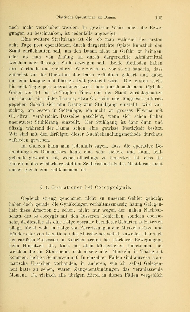 noch nicht verschoben werden. In gewisser Weise aber die Bewe- gungen zu beschränken, ist jedenfalls angezeigt. Eine weitere Streitfrage ist die, ob man während der ersten acht Tage post operationem durch dargereichte Opiate künstlich den Stuhl zurückhalten soll, um den Damm nicht in Gefahr zu bringen, oder ob man von Anfang an durch dargereichte Abführmittel weichen oder flüssigen Stuhl erzeugen soll. Beide Methoden haben ihre Vortheile und Gefahren. Wir ziehen es vor so zu handeln, dass zunächst vor der Operation der Darm gründlich geleert und dabei nur eine knappe und flüssige Diät gereicht wird. Die ersten sechs bis acht Tage post operationem wird dann durch mehrfache tägliche Gaben von 10 bis 15 Tropfen Tinct. opii der Stuhl zurückgehalten und darauf ein mildes Laxans, etwa Ol. ricini oder Magnesia sulfurica gegeben. Sobald sich nun Drang zum Stuhlgang einstellt, wird vor- sichtig, am besten in Seitenlage, ein nicht zu grosses Klysma mit Ol. olivar. verabreicht. Dasselbe geschieht, wenn sich schon früher unerwartet Stuhldrang einstellt. Der Stuhlgang ist dann dünn und flüssig, während der Damm schon eine gewisse Festigkeit besitzt. Wir sind mit den Erfolgen dieser Nachbehandlungsmethode durchaus zufrieden gewesen. Im Ganzen kann man jedenfalls sagen, dass die operative Be- handlung des Dammrisses heute eine sehr sichere und kaum fehl- gehende geworden ist, wobei allerdings zu bemerken ist, dass die Function des wiederhergestellten Schliessmuskels des Mastdarms nicht immer gleich eine vollkommene ist. § 4. Operationen bei Coccygodynie. Obgleich streng genommen nicht zu unserem Gebiet gehörig, haben doch gerade die Gynäkologen verhältnissmässig häufig Gelegen- heit diese Affection zu sehen, nicht nur wegen der nahen Nachbar- schaft des OS coccygis mit den äusseren Genitalien, sondern ebenso- sehr, da dieselbe als eine Folge operativ beendeter Geburten aufzutreten pflegt. Meist wohl in Folge von Zerreissungen der Muskelansätze und Bänder oder von Luxationen des Steissbeines selbst, zuweilen aber auch bei cariösen Processen im Knochen treten bei stärkeren Bewegungen, beim Hinsetzen etc., kurz bei allen körperlichen Functionen, bei welchen die am Steissbeine sich ansetzenden Muskeln in Thätigkeit kommen, heftige Schmerzen auf. In einzelnen Fällen sind äussere trau- matische Ursachen vorhanden, in anderen, wie ich selbst Gelegen- heit hatte zu sehen, waren Zangenentbindungen das veranlassende Moment. Da vielfach alle übrigen Mittel in diesen Fällen vergeblich