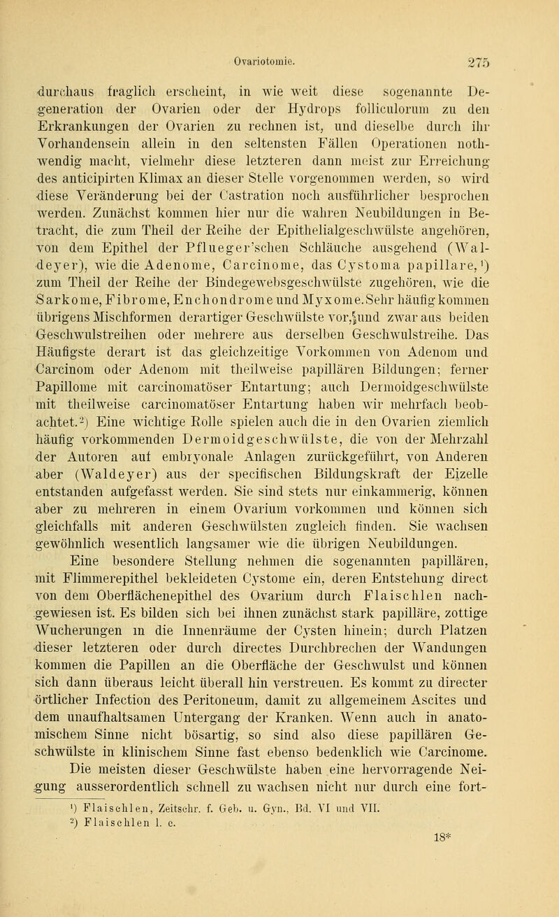 ■durchaus fraglich erscheint, in wie weit diese sogenannte De- generation der Ovarien oder der Hydrops folliculorum zu den Erkrankungen der Ovarien zu rechnen ist, und dieselbe durch ihr Vorhandensein allein in den seltensten Fällen Operationen noth- wendig macht, vielmehr diese letzteren dann meist zur Erreichung des anticipirten Klimax an dieser Stelle vorgenommen werden, so wird diese Veränderung bei der Castration noch ausführlicher besprochen werden. Zunächst kommen hier nur die wahren Neubildungen in Be- tracht, die zum Theil der Eeihe der Epithelialgeschwülste augehören, von dem Epithel der Pflueger'schen Schläuche ausgehend (Wal- deyer), wie die Adenome, Carcinome, das Cystoma papilläre,') zum Theil der Reihe der Bindegewebsgeschwtilste zugehören, wie die Sarkome, Fibrome, En Chondrome und Myxome. Sehr häufig kommen übrigens Mischformen derartiger Geschwülste vor,|und zwar aas beiden Geschwulstreihen oder mehrere aus derselben Geschwulstreihe. Das Häufigste derart ist das gleichzeitige Vorkommen von Adenom und Carcinom oder Adenom mit theilweise papillären Bildungen; ferner Papillome mit carcinomatöser Entartung; auch Dermoidgeschwülste mit theilweise carcinomatöser Entartung haben wir mehrfach beob- achtet,'-) Eine wichtige Rolle spielen auch die in den Ovarien ziemlich häufig vorkommenden Dermoidgeschwülste, die von der Mehrzahl der Autoren auf embryonale Anlagen zurückgeführt, von Anderen aber (Waldeyer) aus der specifischen Bildungskraft der Eizelle entstanden aufgefasst werden. Sie sind stets nur einkammerig, können aber zu mehreren in einem Ovarium vorkommen und können sich gleichfalls mit anderen Geschwülsten zugleich finden. Sie wachsen gewöhnlich wesentlich langsamer wie die übrigen Neubildungen. Eine besondere Stellung nehmen die sogenannten papillären, mit Flimmerepithel bekleideten Cj^stome ein, deren Entstehung direct von dem Oberflächenepithel des Ovarium durch Flaischlen nach- .gewiesen ist. Es bilden sich bei ihnen zunächst stark papilläre, zottige Wucherungen m die Innenräume der Cysten hinein; durch Platzen -dieser letzteren oder durch directes Durchbrechen der Wandungen kommen die Papillen an die Oberfläche der Geschwulst und können sich dann überaus leicht überall hin verstreuen. Es kommt zu directer örtlicher Infection des Peritoneum, damit zu allgemeinem Ascites und dem unaufhaltsamen Untergang der Kranken. Wenn auch in anato- mischem Sinne nicht bösartig, so sind also diese papillären Ge- schwülste in klinischem Sinne fast ebenso bedenklich wie Carcinome. Die meisten dieser Geschwülste haben eine hervorragende Nei- gung ausserordentlich schnell zu wachsen nicht nur durch eine fort- ') Flaiselilen, Zeitselir. f. Geb. u. Gyn., Bd. VI und VH. 2) Flaischlen 1. e. 18*