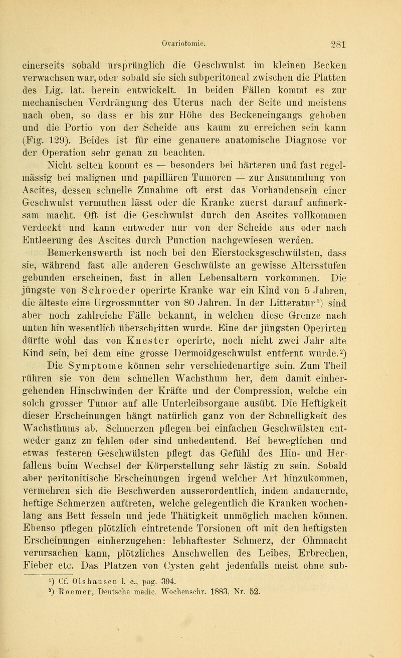 einerseits sobald ursprünglich die Geschwulst im kleinen Becken verwachsen war, oder sobald sie sich subperitoneal zwischen die Platten des Lig. lat. herein entwickelt. In beiden Fällen kommt es zur mechanischen Verdrängung des Uterus nach der Seite und meistens nach oben, so dass er bis zur Höhe des Beckeneingangs gehoben und die Portio von der Scheide aus kaum zu erreichen sein kann (Fig. 129). Beides ist für eine genauere anatomische Diagnose vor der Operation sehr genau zu beachten. Nicht selten kommt es — besonders bei härteren und fast regel- mässig bei malignen und papillären Tumoren — zur Ansammlung von Ascites, dessen schnelle Zunahme oft erst das Vorhandensein einer Geschwulst vermuthen lässt oder die Kranke zuerst darauf aufmerk- sam macht. Oft ist die Geschwulst durch den Ascites vollkommen verdeckt und kann entweder nur von der Scheide aus oder nach Entleerung des Ascites durch Function nachgewiesen werden. Bemerkenswerth ist noch bei den Eierstocksgeschwülsten, dass sie, während fast alle anderen Geschwülste an gewisse Altersstufen gebunden erscheinen, fast in allen Lebensaltern vorkommen. Die jüngste von Schroeder operirte Kranke war ein Kind von 5 Jahren, die älteste eine Urgrossmutter von 80 Jahren. In der Litteratur') sind aber noch zahlreiche Fälle bekannt, in welchen diese Grenze nach unten hin wesentlich überschritten wurde. Eine der jüngsten Operirten dürfte wohl das von Knester operirte, noch nicht zwei Jahr alte Kind sein, bei dem eine grosse Dermoidgeschwulst entfernt wurde.''^) Die Symptome können sehr verschiedenartige sein. Zum Theil rühren sie von dem schnellen Wachsthum her, dem damit einher- gehenden Hinschwinden der Kräfte und der Compression, welche ein solch grosser Tumor auf alle Unterleibsorgane ausübt. Die Heftigkeit dieser Erscheinungen hängt natürlich ganz von der Schnelligkeit des Wachsthums ab. Schmerzen pflegen bei einfachen Geschwülsten ent- weder ganz zu fehlen oder sind unbedeutend. Bei beweglichen und etwas festeren Geschwülsten pflegt das Gefühl des Hin- und Her- fallens beim Wechsel der Körperstellung sehr lästig zu sein. Sobald aber peritonitische Erscheinungen irgend welcher Art hinzukommen, vermehren sich die Beschwerden ausserordentlich, indem andauernde, heftige Schmerzen auftreten, welche gelegentlich die Kranken wochen- lang ans Bett fesseln und jede Thätigkeit unmöglich machen können. Ebenso pflegen plötzlich eintretende Torsionen oft mit den heftigsten Erscheinungen einherzugehen: lebhaftester Schmerz, der Ohnmacht verursachen kann, plötzliches Anschwellen des Leibes, Erbrechen, Fieber etc. Das Platzen von Cysten geht jedenfalls meist ohne sub- 1) Of. 01shausen 1. c, pag. 394. 2) Eoemer, Deutsche medie. Woehensehr. 1883, Nr. 52.