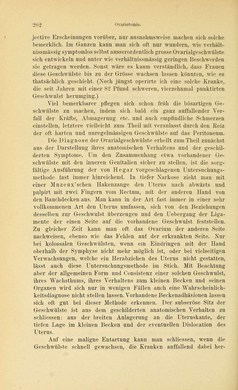 jective Erscheinungen vorüber, nur ausnahmsweise machen sich solche bemerklich. Im Ganzen kann man sich oft nur wundern, wie verhält- nissmässig symptomlos selbst ausserordentlich grosse Ovarialgeschwülste sich entwickeln und unter wie verhältnissmässig geringen Beschwerden sie getragen werden. Sonst wäre es kaum verständlich, dass Frauen diese Geschwülste bis zu der Grösse wachsen lassen könnten, wie es thatsächlich geschieht. (Noch jüngst operirte ich eine solche Kranke, die seit Jahren mit einer 82 Pfund schweren, vierzehnmal punktirten Geschwulst herumging.) Viel bemerkbarer pflegen sich schon früh die bösartigen Ge- schwülste zu machen, indem sich bald ein ganz auffallender Ver- fall der Kräfte, Abmagerung etc. und auch empfindliche Schmerzen einstellen, letztere vielleicht zum Theil mit veranlasst durch den Reiz der oft harten und unregelmässigen Geschwülste auf das Peritoneum. Die Diagnose der Ovarialgeschwülste erhellt zum Theil zunächst aus der Darstellung ihres anatomischen Verhaltens und der geschil- derten Symptome. Um den Zusammenhang etwa vorhandener Ge- schwülste mit den inneren Genitalien sicher zu stellen, ist die sorg- fältige Ausführung der von He gar vorgeschlagenen Untersuchungs- methode fast immer hinreichend. In tiefer Narkose zieht man mit einer Muzeux'schen Hakenzange den Uterus nach abwärts und palpirt mit zwei Fingern vom Eectum, mit der anderen Hand von den Bauchdecken aus. Man kann in der Art fast immer in einer sehr vollkommenen Art den Uterus umfassen, sich von den Beziehungen desselben zur Geschwulst überzeugen und den Uebergang der Liga- mente der einen Seite auf die vorhandene Geschwulst feststellen. Zu gleicher Zeit kann man oft das Ovarium der anderen Seite nachweisen, ebenso wie das Fehlen auf der erkrankten Seite. Nur bei kolossalen Geschwülsten, wenn em Eindringen mit der Hand oberhalb der Symphyse nicht mehr möglich ist, oder bei vielseitigen Verwachsungen, welche ein Herabziehen des Uterus nicht gestatten, lässt auch diese Untersuchungsmethode im Stich. Mit Beachtung aber der allgemeinen Form und Consistenz einer solchen Geschwulst, ihres Wachsthums, ihres Verhaltens zum kleinen Becken und seinen Organen wird sich nur in wenigen Fällen auch eine Wahrscheinlich- keitsdiagnose nicht stellen lassen. Vorhandene Beckenadhäsionen lassen sich oft gut bei dieser Methode erkennen. Der subseröse Sitz der Geschwülste ist aus dem geschilderten anatomischen Verhalten zu schliessen: aus der breiten Anlagerung an die Uteruskante, der tiefen Lage im kleinen Becken und der eventuellen Dislocation des Uterus. Auf eine maligne Entartung kann man schliessen, wenn die Geschwülste schnell gewachsen, die Kranken auffallend dabei her-