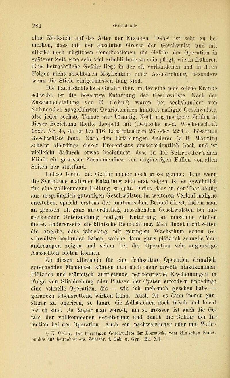 ohne Eücksicht auf das Alter der Kranken. Dabei ist sehr zu be- merken, dass mit der absoluten Grösse der Geschwulst und mit allerlei noch möglichen Complicationen die Gefahr der Operation in späterer Zeit eine sehr viel erheblichere zu sein pflegt, wie in früherer. Eine beträchtliche Gefahr liegt in der oft vorhandenen und in ihren Folgen nicht absehbaren Möglichkeit einer Axendrehmig, besonders wenn die Stiele einigermassen lang sind. Die hauptsächlichste Gefahr aber, in der eine jede solche Kranke schwebt, ist die bösartige Entartung der Geschwülste. Nach der Zusammenstellung von E. Cohn^) waren bei sechshundert von Schroeder ausgeführten Ovariotomieen hundert maligne Geschwülste, also jeder sechste Tumor war bösartig. Noch ungünstigere Zahlen in dieser Beziehung theilte Leopold mit (Deutsche med. Wochenschrift 1887, Nr. 4\ da er bei 116 Laparotomieen 26 oder 22-47o bösartige Geschwülste fand. Nach den Erfahrungen Anderer (z. B. Martin) scheint allerdings dieser Procentsatz ausserordentlich hoch und ist vielleicht dadurch etwas beeinflusst, dass in der Schroeder'schen Klinik ein gewisser Zusammenfluss von ungünstigen Fällen von allen Seiten her stattfand. Indess bleibt die Gefahr immer noch gross genug; denn wenn die Sjnnptome maligner Entartung sich erst zeigen, ist es gewöhnlich für eine vollkommene Heilung zu spät. Dafür, dass in der That häufig aus ursprünglich gutartigen Geschwülsten im weiteren Verlauf maligne entstehen, spricht erstens der anatomischen Befund direct, indem man an grossen, oft ganz unverdächtig aussehenden Geschwülsten bei auf- merksamer Untersuchung maligne Entartung an einzelnen Stellen findet, andererseits die klinische Beobachtung. Man findet nicht selten die Angabe, dass jahrelang mit geringem Wachsthum schon Ge- schwülste bestanden haben, welche dann ganz plötzlich schnelle Ver- änderungen zeigen und schon bei der Operation sehr ungünstige Aussichten bieten können. Zu diesen allgemein für eine frühzeitige Operation dringlich sprechenden Momenten können nun noch mehr directe hinzukommen. Plötzlich und stürmisch auftretende Peritonitis che Erscheinungen in Folge von Stieldrehung oder Platzen der Cysten erfordern unbedingt eine schnelle Operation, die — wie ich mehrfach gesehen habe — geradezu lebensrettend wirken kann. Auch ist es dann immer gün- stiger zu operiren, so lange die Adhäsionen noch frisch und leicht löslich sind. Je länger man wartet, um so grösser ist auch die Ge- fahr der vollkommenen Vereiterung und damit die Gefahr der In- fection bei der Operation. Auch ein nachweislicher oder mit Wahr- 1) E. Cohu, Die bösartigen Gesehwülste der Eierstöcke vom klinischen Stand- punkte aius betraelitet etc. Zeitschr. f. Geb. u. Gyn., Bd. XII.