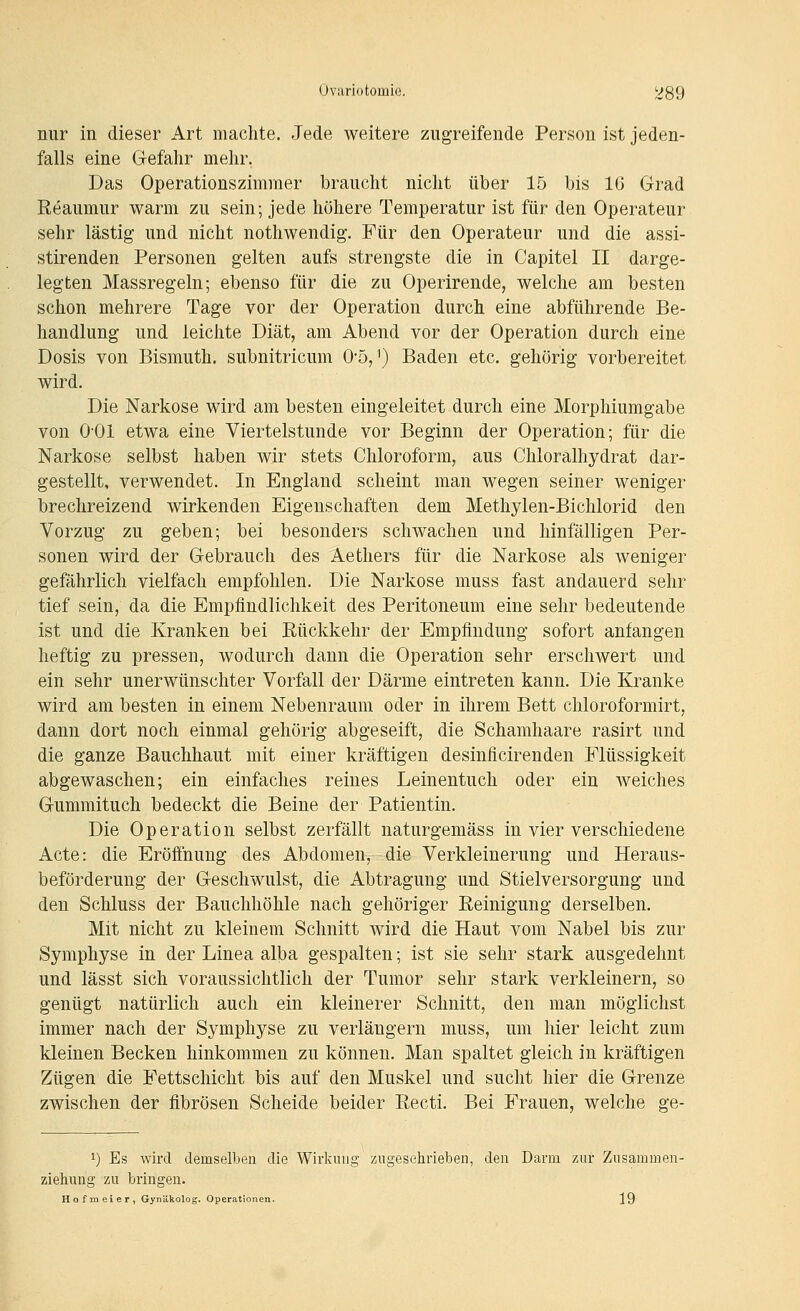nur in dieser Art machte. eJede weitere zugreifende Person ist jeden- falls eine Gefahr mehr. Das Operationszimmer braucht nicht über 15 bis 16 Grad Reaumur warm zu sein; jede höhere Temperatur ist für den Operateur sehr lästig und nicht nothwendig. Für den Operateur und die assi- stirenden Personen gelten aufs strengste die in Capitel II darge- legten Massregeln; ebenso für die zu Operirende, welche am besten schon mehrere Tage vor der Operation durch eine abführende Be- handlung und leichte Diät, am Abend vor der Operation durch eine Dosis von Bismuth. subnitricum 0'5, ^) Baden etc. gehörig vorbereitet wird. Die Narkose wird am besten eingeleitet durch eine Morphiumgabe von O'Ol etwa eine Viertelstunde vor Beginn der Operation; für die Narkose selbst haben wir stets Chloroform, aus Chloralhydrat dar- gestellt, verwendet. In England scheint man wegen seiner weniger brechreizend wirkenden Eigenschaften dem Methylen-Bichlorid den Vorzug zu geben; bei besonders schwachen und hinfälligen Per- sonen wird der Gebrauch des Aethers für die Narkose als weniger gefährlich vielfach empfohlen. Die Narkose muss fast andauerd sehr tief sein, da die Empfindlichkeit des Peritoneum eine sehr bedeutende ist und die Kranken bei Rückkehr der Empfindung sofort anfangen heftig zu pressen, wodurch dann die Operation sehr erschwert und ein sehr unerwünschter Vorfall der Därme eintreten kann. Die Kranke wird am besten in einem Nebenraum oder in ihrem Bett chloroformirt, dann dort noch einmal gehörig abgeseift, die Schamhaare rasirt und die ganze Bauchhaut mit einer kräftigen desinflcirenden Flüssigkeit abgewaschen; ein einfaches reines Leinentuch oder ein weiches Gummituch bedeckt die Beine der Patientin. Die Operation selbst zerfällt naturgemäss in vier verschiedene Acte: die Eröfihung des Abdomen, die Verkleinerung und Heraus- beförderung der Geschwulst, die Abtragung und Stielversorgung und den Schluss der Bauchhöhle nach gehöriger Reinigung derselben. Mit nicht zu kleinem Schnitt wird die Haut vom Nabel bis zur Symphyse in der Linea alba gespalten; ist sie sehr stark ausgedehnt und lässt sich voraussichtlich der Tumor sehr stark verkleinern, so genügt natürlich auch ein kleinerer Schnitt, den man möglichst immer nach der Symphyse zu verlängern muss, um hier leicht zum kleinen Becken hinkommen zu können. Man spaltet gleich in kräftigen Zügen die Fettschicht bis auf den Muskel und sucht hier die Grenze zwischen der fibrösen Scheide beider Recti. Bei Frauen, welche ge- 1) Es wird demsellben die Wirkung zugeschrieben, den Darm zur Zusaramen- zieliung zu bringen. Hofmeier, Gynäkolog. Operationen. 19