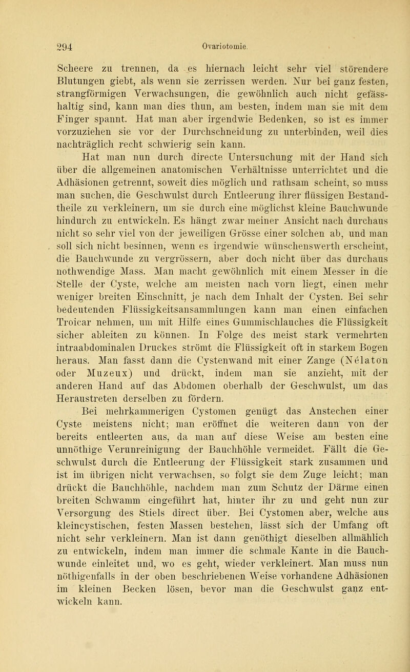 Scheere zu trennen, da es hiernach leicht sehr viel störendere Blutungen giebt, als wenn sie zerrissen werden. Nur bei ganz festen^ strangförmigen Verwachsungen, die gewöhnlich auch nicht gefäss- haltig sind, kann man dies thun, am besten, indem man sie mit dem Finger spannt. Hat man aber irgendwie Bedenken, so ist es immer vorzuziehen sie vor der Durchschneidung zu unterbinden, weil dies nachträglich recht schwierig sein kann. Hat man nun durch directe Untersuchung mit der Hand sich über die allgemeinen anatomischen Verhältnisse unterrichtet und die Adhäsionen getrennt, soweit dies möglich und rathsam scheint, so muss man suchen, die Geschwulst durch Entleerung ihrer flüssigen Bestand- theile zu verkleinern, um sie durch eine möglichst kleine Bauchwunde hindurch zu entwickeln. Es hängt zwar meiner Ansicht nach durchaus nicht so sehr viel von der jeweiligen Grösse einer solchen ab, und man soll sich nicht besinnen, wenn es irgendwie wünschenswerth erscheint, die Bauchwunde zu vergrössern, aber doch nicht über das durchaus nothwendige Mass. Man macht gewöhnlich mit einem Messer in die Stelle der Cyste, welche am meisten nach vorn liegt, einen mehr weniger breiten Einschnitt, je nach dem Inhalt der Cysten. Bei sehr bedeutenden Flüssigkeitsansammlungen kann man einen einfachen Troicar nehmen, um mit Hilfe eines Gummischlauches die Flüssigkeit sicher ableiten zu können. In Folge des meist stark vermehrten intraabdominalen Druckes strömt die Flüssigkeit oft in starkem Bogen heraus. Man fasst dann die Cystenwand mit einer Zange (Nelatön oder Muzeux) und drückt, indem man sie anzieht, mit der anderen Hand auf das Abdomen oberhalb der Geschwulst, um das Heraustreten derselben zu fördern. Bei mehrkammerigen Cystomen genügt das Anstechen einer Cyste meistens nicht; man eröffnet die weiteren dann von der bereits entleerten aus, da man auf diese Weise am besten eine unnöthige Verunreinigung der Bauchhöhle vermeidet. Fällt die Ge- schwulst durch die Entleerung der Flüssigkeit stark zusammen und ist im übrigen nicht verwachsen, so folgt sie dem Zuge leicht; man drückt die Bauchhöhle, nachdem man zum Schutz der Därme einen breiten Schwamm eingeführt hat, hinter ihr zu und geht nun zur Versorgung des Stiels direct über. Bei Cystomen aber, welche aus kleincj^stischen, festen Massen bestehen, lässt sich der Umfang oft nicht sehr verkleinern. Man ist dann genöthigt dieselben allmählich zu entwickeln, indem man immer die schmale Kante in die Bauch- wunde einleitet und, wo es geht, wieder verkleinert. Man muss nun nöthigenfalls in der oben beschriebenen Weise vorhandene Adhäsionen im kleinen Becken lösen, bevor man die Geschwulst ganz ent- wickeln kann.