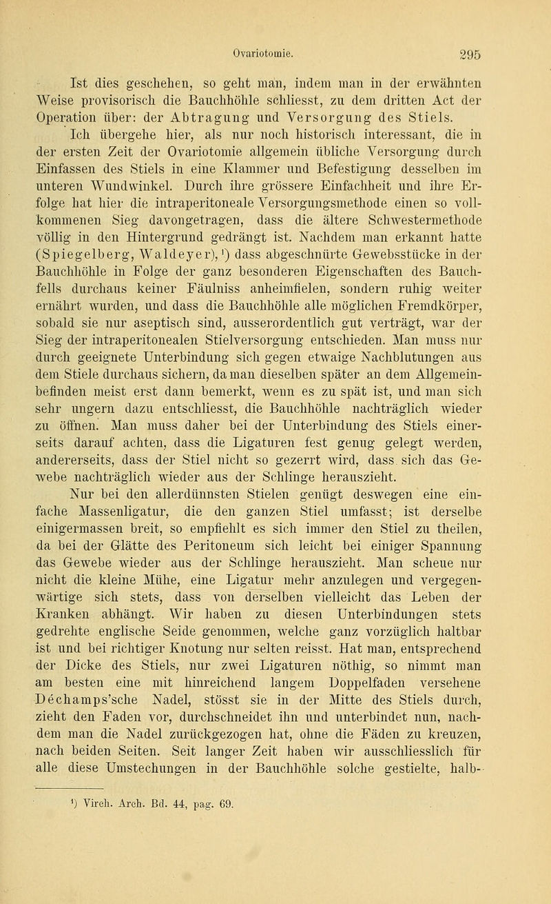 Ist dies geschehen, so geht man, indem man in der erwähnten Weise provisorisch die Bauchhöhle schliesst, zu dem dritten Act der Operation über: der Abtragung und Versorgung des Stiels. Ich übergehe hier, als nur noch historisch interessant, die in der ersten Zeit der Ovariotomie allgemein übliche Versorgung durch Einfassen des Stiels in eine Klammer und Befestigung desselben im unteren Wundwinkel. Durch ihre grössere Einfachheit und ihre Er- folge hat hier die intraperitoneale Versorgungsmethode einen so voll- kommenen Sieg davongetragen, dass die ältere Schwestermethode völlig in den Hintergrund gedrängt ist. Nachdem man erkannt hatte (Spiegelberg, Waldeyer),') dass abgeschnürte Gewebsstücke in der Bauchhöhle in Folge der ganz besonderen Eigenschaften des Bauch- fells durchaus keiner Fäulniss anheimfielen, sondern ruhig weiter ernährt wurden, und dass die Bauchhöhle alle möglichen Fremdkörper, sobald sie nur aseptisch sind, ausserordentlich gut verträgt, war der Sieg der intraperitonealen Stielversorgung entschieden. Man muss nur durch geeignete Unterbindung sich gegen etwaige Nachblutungen aus dem Stiele durchaus sichern, da man dieselben später an dem Allgemein- befinden meist erst dann bemerkt, wenn es zu spät ist, und man sich sehr ungern dazu entschliesst, die Bauchhöhle nachträglich wieder zu öffnen. Man muss daher bei der Unterbindung des Stiels einer- seits darauf achten, dass die Ligaturen fest genug gelegt werden, andererseits, dass der Stiel nicht so gezerrt wird, dass. sich das Ge- webe nachträglich wieder aus der Schlinge herauszieht. Nur bei den allerdünnsten Stielen genügt deswegen eine ein- fache Massenligatur, die den ganzen Stiel umfasst; ist derselbe einigermassen breit, so empfiehlt es sich immer den Stiel zu theilen, da bei der Glätte des Peritoneum sich leicht bei einiger Spannung das Gewebe wieder aus der Schlinge herauszieht. Man scheue nur nicht die kleine Mühe, eine Ligatur mehr anzulegen und vergegen- wärtige sich stets, dass von derselben vielleicht das Leben der Kranken abhängt. Wir haben zu diesen Unterbindungen stets gedrehte englische Seide genommen, welche ganz vorzüglich haltbar ist und bei richtiger Knotung nur selten reisst. Hat man, entsprechend der Dicke des Stiels, nur zwei Ligaturen nöthig, so nimmt man am besten eine mit hinreichend langem Doppelfaden versehene Dechamps'sche Nadel, stösst sie in der Mitte des Stiels durch, zieht den Faden vor, durchschneidet ihn und unterbindet nun, nach- dem man die Nadel zurückgezogen hat, ohne die Fäden zu kreuzen, nach beiden Seiten. Seit langer Zeit haben wir ausschliesslich für alle diese Umstechungen in der Bauchhöhle solche gestielte, halb-- ') Vireh. Areh. Bd. 44, pag. 69.