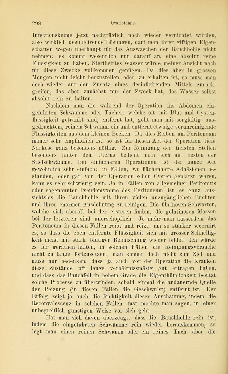 Infectionskeime jetzt nachträglich noch wieder vernichtet würden, also wirklich desinflcirende Lösungen, darf man ihrer giftigen Eigen- schaften wegen überhaupt für das Auswaschen der Bauchhöhle nicht nehmen; es kommt wesentlich nur darauf an, eine absolut reine Flüssigkeit zu haben. Sterilisirtes Wasser würde meiner Ansicht nach für diese Zwecke vollkommen genügen. Da dies aber in grossen Mengen nicht leicht herzustellen oder zu erhalten ist, so muss man doch wieder auf den Zusatz eines desinficirenden Mittels zurück- greifen, das aber zunächst nur den Zweck hat, das Wasser selbst absolut rein zu halten. Nachdem man die während der Operation ins Abdomen ein- geführten Schwämme oder Tücher, welche oft mit Blut und Cysten- flüssigkeit getränkt sind, entfernt hat, geht man mit sorgfältig aus- gedrücktem, reinem Schwamm ein und entfernt etwaige verunreinigende Flüssigkeiten aus dem kleinen Becken. Da dies Eeiben am Peritoneum immer sehr empfindlich ist, so ist für diesen Act der Operation tiefe Narkose ganz besonders nöthig. Zur Reinigung der tiefsten Stellen besonders hinter dem Uterus bedient man sich am besten der Stielschwämme. Bei einfacheren Operationen ist der ganze Act gewöhnlich sehr einfach; in Fällen, wo flächenhafte Adhäsionen be- standen, oder gar vor der Operation schon Cysten geplatzt waren, kann es sehr schwierig sein. Ja in Fällen von allgemeiner Peritonitis oder sogenannter Pseudomyxome des Peritoneum ist es ganz aus- sichtslos die Bauchhöhle mit ihren vielen unzugänglichen Buchten und ihrer enormen Ausdehnung zu reinigen. Die fibrinösen Schwarten, welche sich überall bei der ersteren finden, die gelatinösen Massen bei der letzteren sind unerschöpflich. Je mehr man ausserdem das Peritoneum in diesen Fällen reibt und reizt, um so stärker secernirt es, so dass die eben entfernte Flüssigkeit sich mit grosser Schnellig- keit meist mit stark blutiger Beimischung wieder bildet. Ich würde es für gerathen halten, in solchen Fällen die Reinigungsversuche nicht zu lange fortzusetzen; man kommt doch nicht zum Ziel und muss nur bedenken, dass ja auch vor der Operation die Kranken diese Zustände oft lange verhältnissmäsig gut ertragen haben, und dass das Bauchfell in hohem Grade die Eigenthümlichkeit besitzt solche Processe zu überwinden, sobald einmal die andauernde Quelle der Reizung (in diesen Fällen die Geschwulst) entfernt ist. Der Erfolg zeigt ja auch die Richtigkeit dieser Anschauung, indem die Reconvalescenz in solchen Fällen, fast möchte man sagen, in einer unbegreiflich günstigen Weise vor sich geht. Hat man sich davon überzeugt, dass die Bauchhöhle rein ist, indem die eingeführten Schwämme rein wieder herauskommen, so legt man einen reinen Schwamm oder ein reines Tuch über die