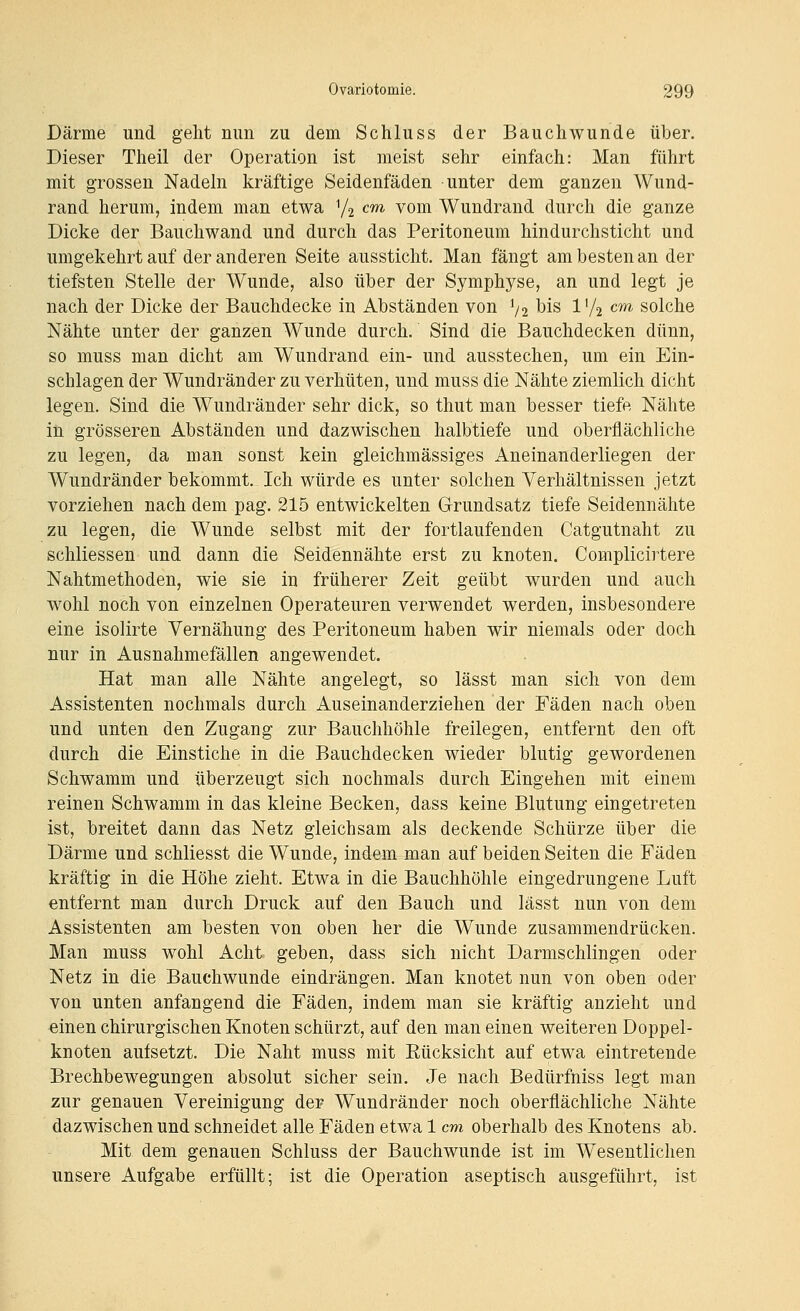 Därme und gelit mm zu dem Schluss der Bauchwunde über. Dieser Theil der Operation ist meist sehr einfach: Man führt mit grossen Nadeln kräftige Seidenfäden unter dem ganzen Wund- rand herum, indem man etwa V2 cm vom Wundrand durch die ganze Dicke der Bauchwand und durch das Peritoneum hin durchsticht und umgekehrt auf der anderen Seite aussticht. Man fängt am besten an der tiefsten Stelle der Wunde, also über der Symphyse, an und legt je nach der Dicke der Bauchdecke in Abständen von % bis l'/2 cm solche Nähte unter der ganzen Wunde durch. Sind die Bauchdecken dünn, so muss man dicht am Wundrand ein- und ausstechen, um ein Ein- schlagen der Wundränder zu verhüten, und muss die Nähte ziemlich dicht legen. Sind die Wundränder sehr dick, so thut man besser tiefe Nähte iii grösseren Abständen und dazwischen halbtiefe und oberflächliche zu legen, da man sonst kein gleichmässiges Aneinanderliegen der Wundränder bekommt. Ich würde es unter solchen Verhältnissen jetzt vorziehen nach dem pag. 215 entwickelten Grundsatz tiefe Seidennähte zu legen, die Wunde selbst mit der fortlaufenden Catgutnaht zu schliessen und dann die Seidennähte erst zu knoten. Complicirtere Nahtmethoden, wie sie in früherer Zeit geübt wurden und auch wohl noch von einzelnen Operateuren verwendet werden, insbesondere eine isolirte Vernähung des Peritoneum haben wir niemals oder doch nur in Ausnahmefällen angewendet. Hat man alle Nähte angelegt, so lässt man sich von dem Assistenten nochmals durch Auseinanderziehen der Fäden nach oben und unten den Zugang zur Bauchhöhle freilegen, entfernt den oft durch die Einstiche in die Bauchdecken wieder blutig gewordenen Schwamm und überzeugt sich nochmals durch Eingehen mit einem reinen Schwamm in das kleine Becken, dass keine Blutung eingetreten ist, breitet dann das Netz gleichsam als deckende Schürze über die Därme und schliesst die Wunde, indem man auf beiden Seiten die Fäden kräftig in die Höhe zieht. Etwa in die Bauchhöhle eingedrungene Luft entfernt man durch Druck auf den Bauch und lässt nun von dem Assistenten am besten von oben her die Wunde zusammendrücken. Man muss wohl Acht geben, dass sich nicht Darmschlingen oder Netz in die Bauchwunde eindrängen. Man knotet nun von oben oder von unten anfangend die Fäden, indem man sie kräftig anzieht und einen chirurgischen Knoten schürzt, auf den man einen weiteren Doppel- knoten aufsetzt. Die Naht muss mit Eücksicht auf etwa eintretende Brechbewegungen absolut sicher sein. Je nach Bedürfniss legt man zur genauen Vereinigung der Wundränder noch oberflächliche Nähte dazwischen und schneidet alle Fäden etwa 1 cm oberhalb des Knotens ab. Mit dem genauen Schluss der Bauchwunde ist im Wesentlichen unsere Aufgabe erfüllt; ist die Operation aseptisch ausgeführt, ist