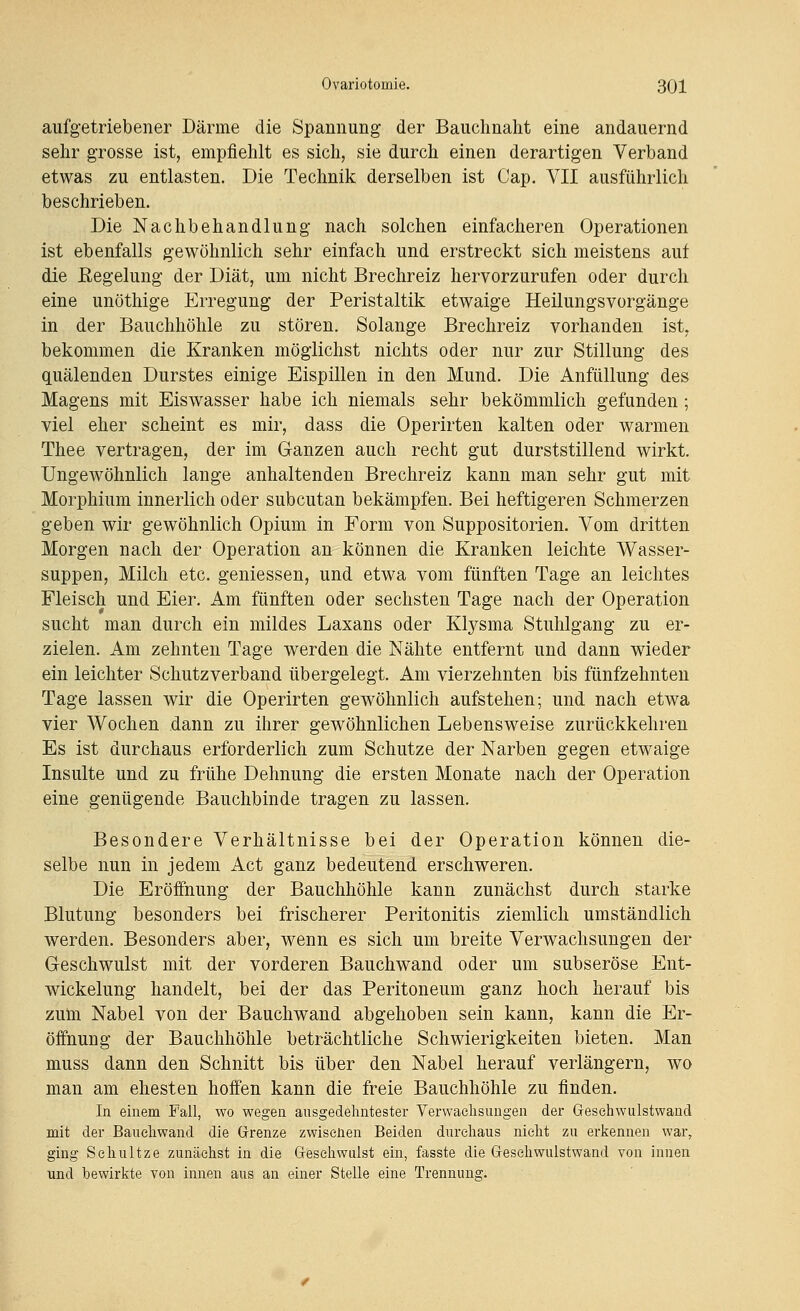 aufgetriebener Därme die Spannung der Bauchnaht eine andauernd sehr grosse ist, empfiehlt es sich, sie durch einen derartigen Verband etwas zu entlasten. Die Technik derselben ist Cap. VII ausführlich beschrieben. Die Nachbehandlung nach solchen einfacheren Operationen ist ebenfalls gewöhnlich sehr einfach und erstreckt sich meistens auf die Eegelung der Diät, um nicht Brechreiz hervorzurufen oder durch eine unöthige Erregung der Peristaltik etwaige HeilungsVorgänge in der Bauchhöhle zu stören. Solange Brechreiz vorhanden ist, bekommen die Kranken möglichst nichts oder nur zur Stillung des quälenden Durstes einige Eispillen in den Mund. Die Anfüllung des Magens mit Eiswasser habe ich niemals sehr bekömmlich gefunden; viel eher scheint es mir, dass die Operirten kalten oder warmen Thee vertragen, der im Ganzen auch recht gut durststillend wirkt. Ungewöhnlich lange anhaltenden Brechreiz kann man sehr gut mit Morphium innerlich oder subcutan bekämpfen. Bei heftigeren Schmerzen geben wir gewöhnlich Opium in Form von Suppositorien. Vom dritten Morgen nach der Operation an können die Kranken leichte Wasser- suppen, Milch etc. geniessen, und etwa vom fünften Tage an leichtes Fleisch und Eier. Am fünften oder sechsten Tage nach der Operation sucht man durch ein mildes Laxans oder Klysma Stuhlgang zu er- zielen. Am zehnten Tage werden die Nähte entfernt und dann wieder ein leichter Schutzverband übergelegt. Am vierzehnten bis fünfzehnten Tage lassen wir die Operirten gewöhnlich aufstehen; und nach etwa vier Wochen dann zu ihrer gewöhnlichen Lebensweise zurückkehren Es ist durchaus erforderlich zum Schutze der Narben gegen etwaige Insulte und zu frühe Dehnung die ersten Monate nach der Operation eine genügende Bauchbinde tragen zu lassen. Besondere Verhältnisse bei der Operation können die- selbe nun in jedem Act ganz bedeutend erschweren. Die Eröffnung der Bauchhöhle kann zunächst durch starke Blutung besonders bei frischerer Peritonitis ziemlich umständlich werden. Besonders aber, wenn es sich um breite Verwachsungen der Geschwulst mit der vorderen Bauchwand oder um subseröse Eut- wickelung handelt, bei der das Peritoneum ganz hoch herauf bis zum. Nabel von der Bauchwand abgehoben sein kann, kann die Er- öifnung der Bauchhöhle beträchtliche Schwierigkeiten bieten. Man muss dann den Schnitt bis über den Nabel herauf verlängern, wo man am ehesten hoffen kann die freie Bauchhöhle zu finden. In einem Fall, wo wegen ausgedehntester Verwachsungen der Gesehwulstwand mit der Bauehwand die Grenze zwisenen Beiden durchaus nicht zu erkennen war, ging Schnitze zunächst in die Geschwulst ein, fasste die Gesehwulstwand von innen und bewirkte von innen aus an einer Stelle eine Trennung.