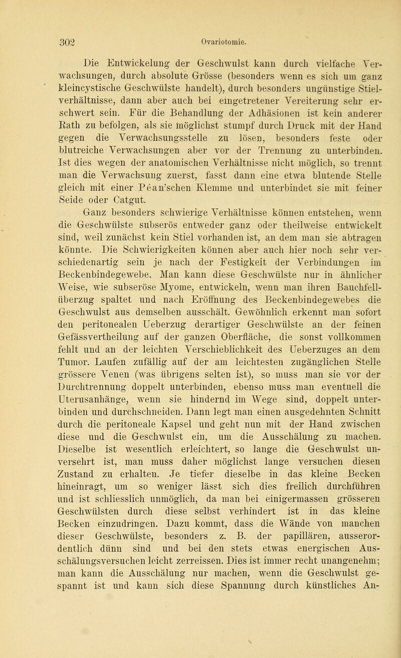 Die Entwickelung der Geschwulst kann durch vielfache Ver- wachsungen, durch absolute Grösse (besonders wenn es sich um ganz Meincystische Geschwülste handelt), durch besonders ungünstige Stiel- verhältnisse, dann aber auch bei eingetretener Vereiterung sehr er- schwert sein. Für die Behandlung der Adhäsionen ist kein anderer Eath zu befolgen, als sie möglichst stumpf durch Druck mit der Hand gegen die Verwachsungsstelle zu lösen, besonders feste oder blutreiche Verwachsungen aber vor der Trennung zu unterbinden. Ist dies wegen der anatomischen Verhältnisse nicht möglich, so trennt man die Verwachsung zuerst, fasst dann eine etwa blutende Stelle gleich mit einer Pean'schen Klemme und unterbindet sie mit feiner Seide oder Catgut. Ganz besonders schwierige Verhältnisse können entstehen, wenn die Geschwülste subserös entweder ganz oder theilweise entwickelt sind, weil zunächst kein Stiel vorhanden ist, an dem man sie abtragen könnte. Die Schwierigkeiten können aber auch hier noch sehr ver- schiedenartig sein je nach der Festigkeit der Verbindungen im Beckenbindegewebe. Man kann diese Geschwülste nur in ähnlicher Weise, wie subseröse Myome, entwickeln, wenn man ihren Bauchfell- überzug spaltet und nach Eröffnung des Beckenbindegewebes die Geschwulst aus demselben ausschält. Gewöhnlich erkennt man sofort den peritonealen Ueberzug derartiger Geschwülste an der feinen Gefässvertheilung auf der ganzen Oberfläche, die sonst vollkommen fehlt und an der leichten Verschieblichkeit des üeberzuges an dem Tumor. Laufen zufällig auf der am leichtesten zugänglichen Stelle grössere Venen (was übrigens selten ist), so muss man sie vor der Durchtrennung doppelt unterbinden, ebenso muss man eventuell die Uterusanhänge, wenn sie hindernd im Wege sind, doppelt unter- binden und durchschneiden. Dann legt man einen ausgedehnten Schnitt durch die peritoneale Kapsel und geht nun mit der Hand zwischen diese und die Geschwulst ein, um die Ausschäluug zu machen. Dieselbe ist wesentlich erleichtert, so lange die Geschwulst un- versehrt ist, man muss daher möglichst lange versuchen diesen Zustand zu erhalten. Je tiefer dieselbe in das kleine Becken hineinragt, um so weniger lässt sich dies freilich durchführen und ist schliesslich unmöglich, da man bei einigermassen grösseren Geschwülsten durch diese selbst verhindert ist in das kleine Becken einzudringen. Dazu kommt, dass die Wände von manchen dieser Geschwülste, besonders z. B. der papillären, ausseror- dentlich dünn sind und bei den stets etwas energischen Aus- schälungsversuchen leicht zerreissen. Dies ist immer recht unangenehm; man kann die Ausschälung nur machen, wenn die Geschwulst ge- spannt ist und kann sich diese Spannung durch künstliches An-