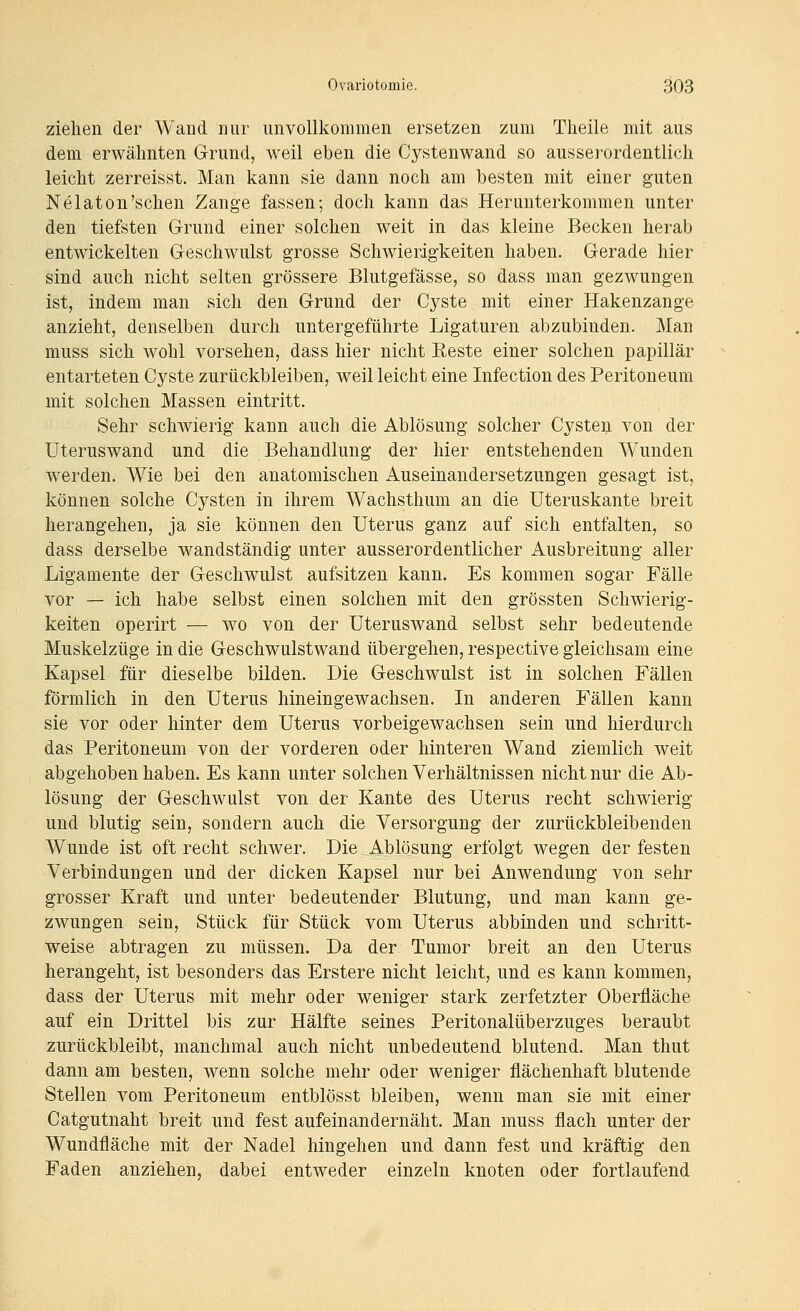 ziehen der Wand nur unvollkommen ersetzen zum Tlieile mit aus dem erwähnten Grund, weil eben die Cystenwand so ausserordentlich leicht zerreisst. Man kann sie dann noch am besten mit einer guten Nelaton'schen Zange fassen; doch kann das Herunterkommen unter den tiefsten Grund einer solchen weit in das kleine Becken herab entwickelten Geschwulst grosse Schwierigkeiten haben. Gerade hier sind auch nicht selten grössere Blutgefässe, so dass man gezwungen ist, indem man sich den Grund der Cyste mit einer Hakenzange anzieht, denselben durch untergeführte Ligaturen abzubinden. Man muss sich wohl vorsehen, dass hier nicht Eeste einer solchen papillär entarteten Cyste zurückbleiben, weil leicht eine Infection des Peritoneum mit solchen Massen eintritt. Sehr scliAvierig kann auch die Ablösung solcher Cysten von der Uteruswand und die Behandlung der hier entstehenden Wunden werden. Wie bei den anatomischen Auseinandersetzungen gesagt ist, können solche Cysten in ihrem Wachsthum an die Uteruskante breit herangehen, ja sie können den Uterus ganz auf sich entfalten, so dass derselbe wandständig unter ausserordentlicher Ausbreitung aller Ligamente der Geschwulst aufsitzen kann. Es kommen sogar Fälle vor — ich habe selbst einen solchen mit den grössten Schwierig- keiten operirt — wo von der Uteruswand selbst sehr bedeutende Muskelzüge in die Geschwulstwand übergehen, respective gleichsam eine Kapsel für dieselbe bilden. Die Geschwulst ist in solchen Fällen förmlich in den Uterus hineingewachsen. In anderen Fällen kann sie vor oder hinter dem Uterus vorbeigewachsen sein und hierdurch das Peritoneum von der vorderen oder hinteren Wand ziemlich weit abgehoben haben. Es kann unter solchen Verhältnissen nicht nur die Ab- lösung der Geschwulst von der Kante des Uterus recht schwierig und blutig sein, sondern auch die Versorgung der zurückbleibenden Wunde ist oft recht schwer. Die Ablösung erfolgt wegen der festen Verbindungen und der dicken Kapsel nur bei Anwendung von sehr grosser Kraft und unter bedeutender Blutung, und man kann ge- zwungen sein, Stück für Stück vom Uterus abbinden und schritt- weise abtragen zu müssen. Da der Tumor breit an den Uterus herangeht, ist besonders das Erstere nicht leicht, und es kann kommen, dass der Uterus mit mehr oder weniger stark zerfetzter Oberfläche auf ein Drittel bis zur Hälfte seines Peritonalüberzuges beraubt zurückbleibt, manchmal auch nicht unbedeutend blutend. Man thut dann am besten, wenn solche mehr oder weniger flächenhaft blutende Stellen vom Peritoneum entblösst bleiben, wenn man sie mit einer Catgutnaht breit und fest aufeinandernäht. Man muss flach unter der Wundfläche mit der Nadel hingehen und dann fest und kräftig den Faden anziehen, dabei entweder einzeln knoten oder fortlaufend