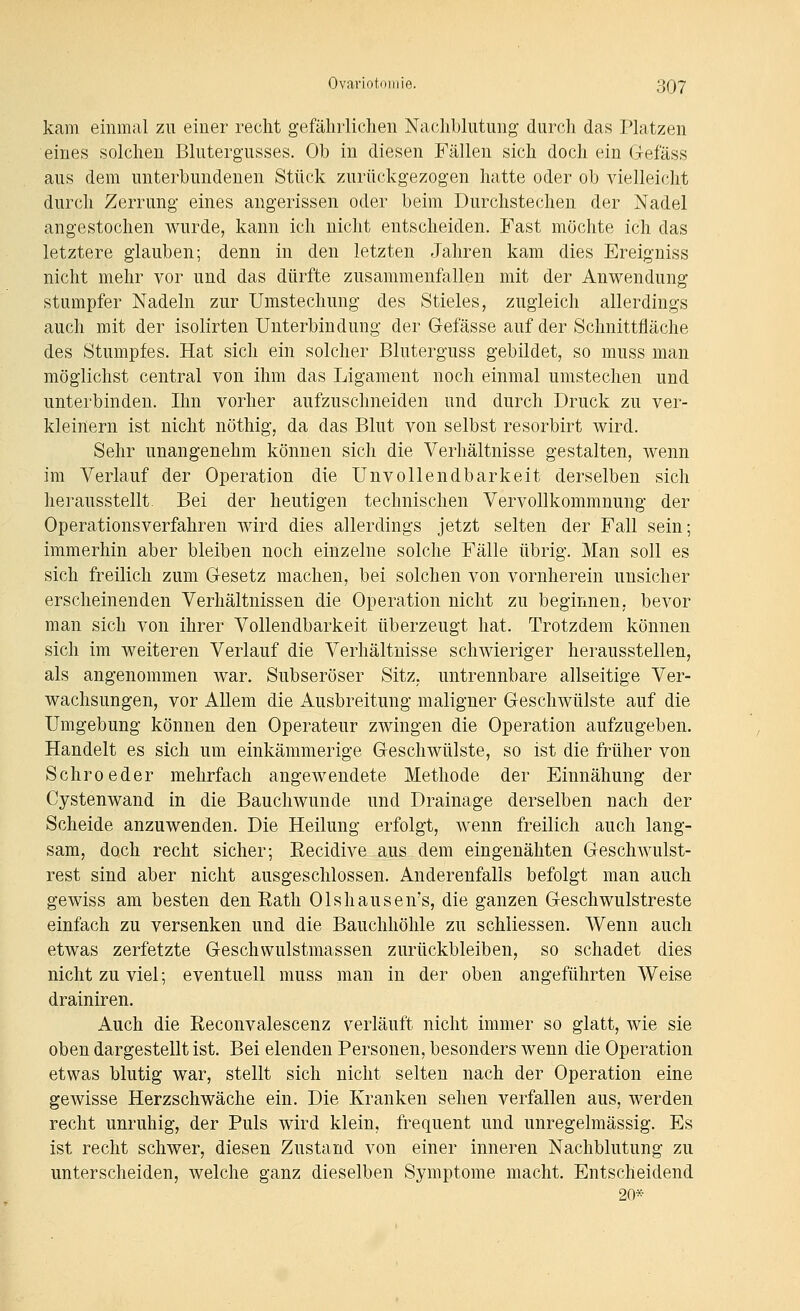 kam einmal zu einer recht gefährlichen Nachblutung durch das Platzen eines solchen Blutergusses. Ob in diesen Fällen sich doch ein Gefäss aus dem unterbundenen Stück zurückgezogen hatte oder ob vielleicht durch Zerrung eines angerissen oder beim Durchstechen der Nadel angestochen wurde, kann ich nicht entscheiden. Fast möchte ich das letztere glauben; denn in den letzten Jahren kam dies Ereigniss nicht mehr vor und das dürfte zusammenfallen mit der Anwendung stumpfer Nadeln zur Umstechung des Stieles, zugleich allerdings auch mit der isolirten Unterbindung der Gefässe auf der Schnittfläche des Stumpfes. Hat sich ein solcher Bluterguss gebildet, so muss man möglichst central von ihm das Ligament noch einmal umstechen und unterbinden. Ihn vorher aufzuschneiden und durch Druck zu ver- kleinern ist nicht nöthig, da das Blut von selbst resorbirt wird. Sehr unangenehm können sich die Verhältnisse gestalten, wenn im Verlauf der Operation die Unvollendbarkeit derselben sich herausstellt. Bei der heutigen technischen Vervollkommnung der Operationsverfahren wird dies allerdings jetzt selten der Fall sein; immerhin aber bleiben noch einzelne solche Fälle übrig. Man soll es sich freilich zum Gesetz machen, bei solchen von vornherein unsicher erscheinenden Verhältnissen die Operation nicht zu beginnen, bevor man sich von ihrer Vollendbarkeit überzeugt hat. Trotzdem können sich im weiteren Verlauf die Verhältnisse schwieriger herausstellen, als angenommen war. Subseröser Sitz, untrennbare allseitige Ver- wachsungen, vor Allem die Ausbreitung maligner Geschwülste auf die Umgebung können den Operateur zwingen die Operation aufzugeben. Handelt es sich um einkämmerige Geschwülste, so ist die früher von Schroeder mehrfach angewendete Methode der Einnähung der Cystenwand in die Bauchwunde und Drainage derselben nach der Scheide anzuwenden. Die Heilung erfolgt, wenn freilich auch lang- sam, doch recht sicher; Recidive aus dem eingenähten Geschwulst- rest sind aber nicht ausgeschlossen. Anderenfalls befolgt man auch gewiss am besten den Rath Olshausen's, die ganzen Geschwulstreste einfach zu versenken und die Bauchhöhle zu schiiessen. Wenn auch etwas zerfetzte Geschwulstmassen zurückbleiben, so schadet dies nicht zu viel; eventuell muss man in der oben angeführten Weise drainiren. Auch die Reconvalescenz verläuft nicht immer so glatt, wie sie oben dargestellt ist. Bei elenden Personen, besonders wenn die Operation etwas blutig war, stellt sich nicht selten nach der Operation eine gewisse Herzschwäche ein. Die Kranken sehen verfallen aus, werden recht unruhig, der Puls wird klein, frequent und unregelmässig. Es ist recht schwer, diesen Zustand von einer inneren Nachblutung zu unterscheiden, welche ganz dieselben Symptome macht. Entscheidend 20*