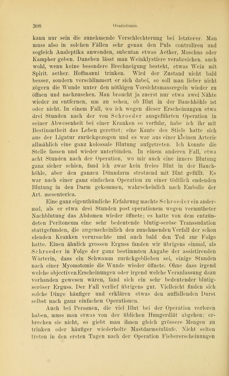 kann nur sein die zunehmende Verschlechterung bei letzterer. Man muss also in solchen Fällen sehr genau den Puls controliren und sogleich Analeptika anwenden, subcutan etwas Aether, Moschus oder Kampher geben. Daneben lässt man Weinkl3''stiere verabreichen, auch wohl, wenn keine besondere Brechneigung besteht, etwas Wein mit Spirit. aether. Hoffmanni trinken. Wird der Zustand nicht bald besser, sondern verschlimmert er sich dabei, so soll man lieber nicht zögern die Wunde unter den nöthigen Vorsichtsmassregeln wieder zu öifnen und nachzusehen. Man braucht ja zuerst nur etwa zwei Nähte wieder zu entfernen, um zu sehen, ob Blut in der Bauchhöhle ist oder nicht. In einem Fall, wo ich wegen dieser Erscheinungen etwa drei Stunden nach der von Schroeder ausgeführten Operation in seiner Abwesenheit bei einer Kranken so verfuhr, habe ich ihr mit Bestimmtheit das Leben gerettet; eine Kante des Stiels hatte sich aus der Ligatur zurückgezogen und es war aus einer kleinen Arterie allmählich eine ganz kolossale Blutung aufgetreten. Ich konnte die Stelle fassen und wieder unterbinden. In einem anderen Fall, etwa acht Stunden nach der Operation, wo mir auch eine innere Blutung ganz sicher schien, fand ich zwar kein freies Blut in der Bauch- höhle, aber den ganzen Dünndarm strotzend mit Blut gefüllt. Es war nach einer ganz einfachen Operation zu einer tödtlich endenden Blutung in den Darm gekommen, wahrscheinlich nach Embolie der Art. mesenterica. Eine ganz eigenthümliche Erfahrung machte Schroeder ein ander- mal, als er etwa drei Stunden post operationem wegen vermutheter Nachblutung das Abdomen wieder öffnete; es hatte von dem entzün- deten Peritoneum eine sehr bedeutende blutig-seröse Transsudation Stattgefunden, die augenscheinlich den zunehmenden Verfall der schon elenden Kranken verursachte und auch bald den Tod zur Folge hatte. Einen ähnlich grossen Erguss fanden wir übrigens einmal, als Schroeder in Folge der ganz bestimmten Angabe der assistirendeu Wärterin, dass ein Schwamm zurückgeblieben sei, einige Stunden nach einer Myomotomie die Wunde wieder öffnete. Ohne dass irgend welche objectivenErscheinungen oder irgend welche Veranlassung dazu vorhanden gewesen wären, fand sich ein sehr bedeutender blutig- seröser Erguss. Der Fall verlief übrigens gut. Vielleicht finden sich solche Dinge häufiger und erklären etwas den auffallenden Durst selbst nach ganz einfachen Operationen. Auch bei Personen, die viel Blut bei der Operation verloren haben, muss man etwas von der üblichen Hungerdiät abgehen; er- brechen sie nicht, so giebt mau ihnen gleich grössere Mengen zu trinken oder häufiger wiederholte Mastdarmeinläufe. Nicht selten treten in den ersten Tagen nach der Operation Fiebererscheinuugen