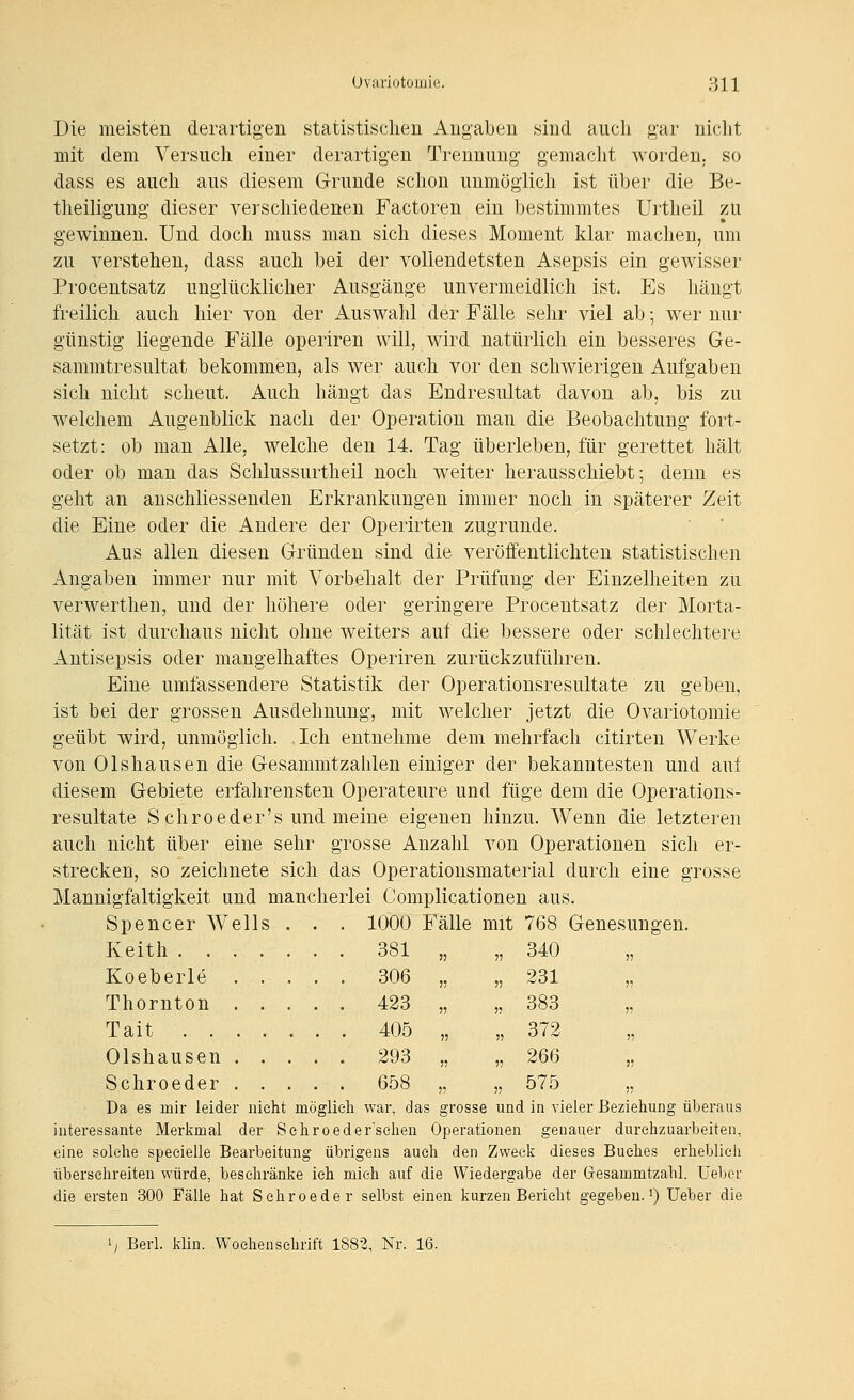 Die meisten derartigen statistischen Angaben sind auch gar nicht mit dem Versuch einer derartigen Trennung gemacht worden, so dass es auch aus diesem Grunde schon unmöglich ist über die Be- theiligung dieser verschiedenen Factoren ein bestimmtes Urtheil zu gewinnen. Und doch muss man sich dieses Moment klar machen, um zu verstehen, dass auch bei der vollendetsten Asepsis ein gewisser Procentsatz unglücklicher Ausgänge unvermeidlich ist. Es hängt freilich auch hier von der Auswahl der Fälle sehr viel ab; wer nur günstig liegende Fälle operiren will, wird natürlich ein besseres Ge- sammtresultat bekommen, als wer auch vor den schwierigen Aufgaben sich nicht scheut. Auch hängt das Endresultat davon ab, bis zu welchem Augenblick nach der Operation man die Beobachtung fort- setzt: ob man Alle, welche den 14. Tag überleben, für gerettet hält oder ob man das Schlussurtheil noch weiter herausschiebt; denn es geht an anschliessenden Erkrankungen immer noch in späterer Zeit die Eine oder die Andere der Operirten zugrunde. Aus allen diesen Gründen sind die veröffentlichten statistischen ilngaben immer nur mit Vorbelialt der Prüfung der Einzelheiten zu verwerthen, und der höhere oder geringere Procentsatz der Morta- lität ist durchaus nicht ohne weiters auf die bessere oder schlechtere x4.ntisepsis oder mangelhaftes Operiren zurückzuführen. Eine umfassendere Statistik der Operationsresultate zu geben, ist bei der grossen Ausdehnung, mit welcher jetzt die Ovariotomie geübt wird, unmöglich. Ich entnehme dem mehrfach citirten Werke von Olshausen die Gesammtzahlen einiger der bekanntesten und auf diesem Gebiete erfahrensten Operateure und füge dem die Operations- resultate S chroeder's und meine eigenen hinzu. Wenn die letzteren auch nicht über eine sehr grosse Anzahl von Operationen sich er- strecken, so zeichnete sich das Operationsmaterial durch eine grosse Mannigfaltigkeit und mancherlei Complicationen aus. Spencer Wells . . . 1000 Fälle mit 768 Genesungen. Keith 381 „ „ 340 „ Koeberle 306 „ „ 231 „ Thornton 423 „ „ 383 Tait 405 „ „ 372 Olshausen 293 „ „ 266 Schroeder 658 „ „ 575 „ Da es mir leider nicht möglieh war, das grosse und in vieler Beziehung überaus interessante Merkmal der Sehroeder'sehen Operationen genai\er durchzuarbeiten, eine solche specielle Bearbeitung übrigens auch den Zvveeli dieses Buches erheblieh übersehreiten würde, beschränke ich mich auf die Wiedergabe der G-esammtzahl. Uebor die ersten 300 Fälle hat Schroeder selbst einen kurzen Bericht gegeben.*) Ueber die Berl. klin. Wochenschrift 1882, Nr. 16.