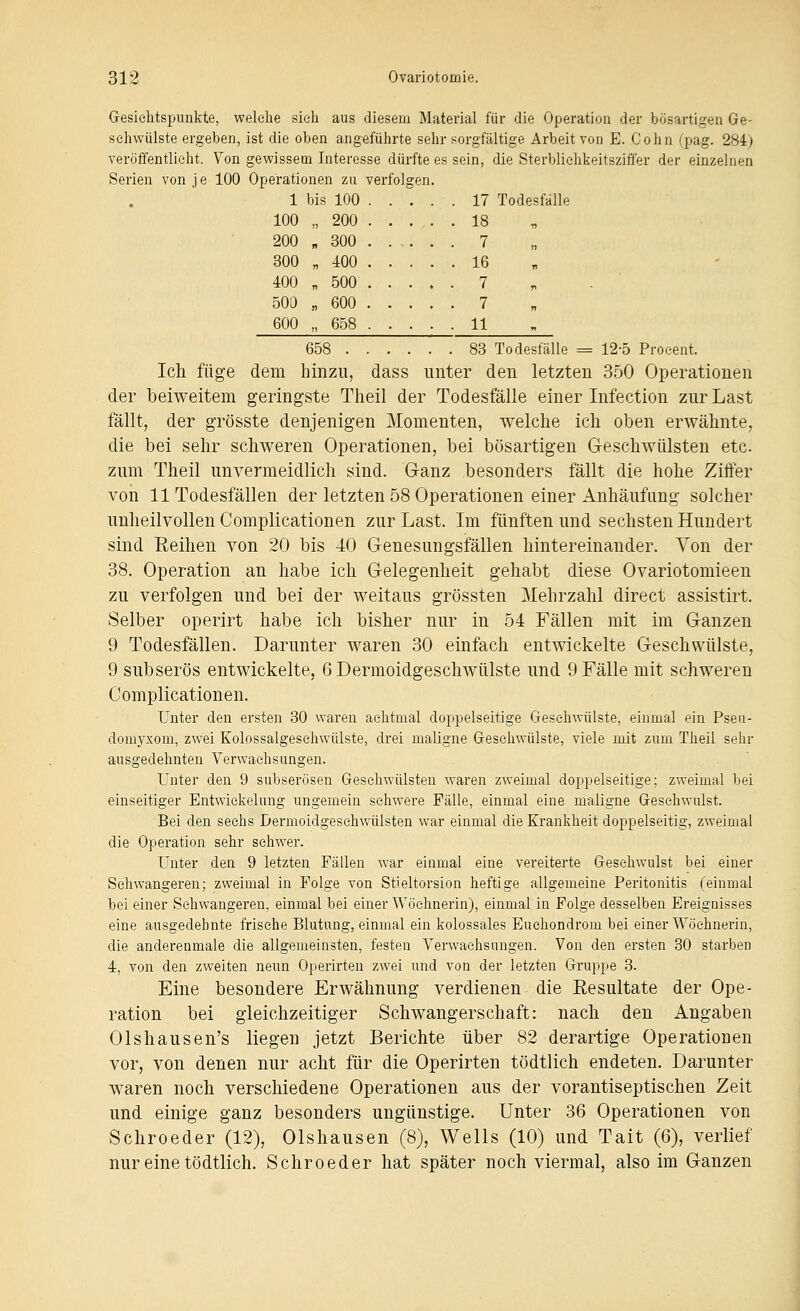 Gesichtspunkte, welche sich aus diesem Material für die Operation der bösartigen Ge- schwülste ergeben, ist die oben angeführte sehr sorgfältige Arbeit von E. Gohn (pag. 284) veröffentlicht. Von gewissem Interesse dürfte es sein, die Sterbliehkeitsziffer der einzelnen Serien von je 100 Operationen zu verfolgen. 1 bis 100 17 Todesfälle 100 „200 18 200 „ 300 ..... 7 300 „ 400 16 400 „ 500 7 500 „ 600 7 600 „658 11 658 83 Todesfälle = 12-5 Proeent. Ich füge dem hinzu, dass unter den letzten 350 Operationen der beiweitem geringste Tlieil der Todesfälle einer Infection zur Last fällt, der grösste denjenigen Momenten, welche ich oben erwähnte, die bei sehr schweren Operationen, bei bösartigen Geschwülsten etc. zum Theil unvermeidlich sind. Ganz besonders fällt die hohe Ziffer von 11 Todesfällen der letzten 58 Operationen einer Anhäufung solcher unheilvollen Complicationen zur Last. Im fünften und sechsten Hundert sind Eeihen von 20 bis 40 Genesungsfällen hintereinander. Von der 38. Operation an habe ich Gelegenheit gehabt diese Ovariotomieen zu verfolgen und bei der weitaus grössten Mehrzahl direct assistirt. Selber operirt habe ich bisher nur in 54 Fällen mit im Ganzen 9 Todesfällen. Darunter waren 30 einfach entwickelte Geschwülste, 9 subserös entwickelte, 6 Dermoidgeschwülste und 9 Fälle mit schweren Complicationen. Unter den ersten 30 waren achtmal doppelseitige Gesehwülste, einmal ein Pseu- domyxom, zwei Kolossalgeschwülste, drei maligne Geschwülste, viele mit zum Theil sehr ausgedehnten Verwachsungen. Unter den 9 subserösen Gesehwülsten waren zweimal doppelseitige; zweimal bei einseitiger Entwickelung ungemein schwere Fälle, einmal eine maligne Geschwulst. Bei den sechs Lermoidgeschwülsten war einmal die Krankheit doppelseitig, zweimal die Operation sehr schwer. Unter den 9 letzten Fällen war einmal eine vereiterte Gesehwulst bei einer Schwangeren; zweimal in Folge von Stieltorsion heftige allgemeine Peritonitis (einmal bei einer Sehwangeren, einmal bei einer Wöchnerin), einmal in Folge desselben Ereignisses eine ausgedehnte frische Blutung, einmal ein kolossales Euehondrom bei einer Wöchnerin, die anderenmaie die allgemeinsten, festen Verwachsungen. Von den ersten 30 starben 4, von den zweiten neun Operirteu zwei und von der letzten Gruppe 3. Eine besondere Erwähnung verdienen die Resultate der Ope- ration bei gleichzeitiger Schwangerschaft: nach den Angaben Olshausen's liegen jetzt Berichte über 82 derartige Operationen vor, von denen nur acht für die Operirten tödtlich endeten. Darunter waren noch verschiedene Operationen aus der vorantiseptischen Zeit und einige ganz besonders ungünstige. Unter 36 Operationen von Schroeder (12), Olshausen (8), Wells (10) und Tait (6), verlief nur eine tödtlich. Schroeder hat später noch viermal, also im Ganzen