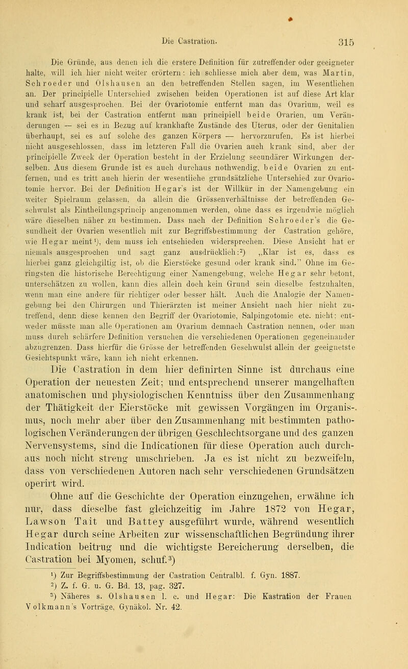 Die Gründe, aus denen ich die erstere Definition für zutreffender oder geeigneter halte, will ich hier nicht weiter erörtern: ich sehliesse mich aber dem, was Martin, Schroeder und Olshausen an den betreffenden Stellen sagen, im Wesentlichen an. Der prineiiiielle Unterschied zwischen beiden Operationen ist auf diese Art klar und scharf ausgesprochen. Bei der Ovariotomie entfernt man das Ovarium, weil es krank ist, bei der Castration entfernt man prineipiell beide Ovarien, um Verän- derungen ~ sei es in Bezug auf krankhafte Zustände des Uterus, oder der Genitalien überhaupt, sei es auf solche des ganzen Körpers — hervorzurufen. Es ist hierbei nicht ausgeschlossen, dass im letzteren Fall die Ovarien auch krank sind, aber der prineipielle Zweck der Operation besteht in der Erzielung seeundärer Wirkungen der- selben. Aus diesem Grunde ist es auch durchaus nothwendig, beide Ovarien zu ent- fernen, und es tritt auch hierin der wesentliche grundsätzliche Unterschied zur Ovario- tomie hervor. Bei der Definition Hegar's ist der Willkür in der Namengebung ein weiter Spielraum gelassen, da allein die Grössenverhältnisse der betroffenden Ge- schwulst als Eintheilungsprincip angenommen werden, ohne dass es irgendwie möglieh wäre dieselben näher zu bestimmen. Dass nach der Definition Schroeder's die Ge- sundheit der Ovarien wesentlich mit zur Begriffsbestimmung der Castration gehöre, wie Hegar meint*), dem muss ich entschieden widersprechen. Diese Ansicht hat er niemals ausgesprochen und sagt ganz ausdrücklich:-) ,,Klar ist es, dass es hierbei ganz gieiehgiltig ist, ob die Eierstöcke gesund oder krank sind. Ohne im Ge- ringsten die historische Berechtigung einer Namengebung, welche Hegar sehr betont, unterschätzen zu wollen, kann dies allein doch kein Grund sein dieselbe festzuhalten, wenn man eine andere für richtiger oder besser hält. Auch die Analogie der Namen- gebung bei den Chirurgen und Thierärzten ist meiner Ansieht nach hier nicht zu- treffend, denn diese kennen den Begriff der Ovariotomie, Salpingotomie etc. nicht; ent- weder müsste man alle Operationen am Ovarium demnach Castration nennen, oder man muss durch schärfere Definition versuchen die verschiedenen Operationen gegeneinander abzugrenzen. Dass hierfür die Grösse der betreffenden Geschwulst allein der geeignetste Gesichtspunkt wäre, kann ich nicht erkennen. Die Castration in dem hier definirten Sinne ist durchaus eine Operation der neuesten Zeit; und entsprechend unserer mangelhaften anatomischen und physiologischen Kenntniss über den Zusammenhang der Thätigkeit der Eierstöcke mit gewissen Vorgängen im Organis-, mus, noch mehr aber über den Zusammenhang mit bestimmten patho- logischen Veränderungen der übrigen Geschlechtsorgane und des ganzen Nervensystems, sind die Indicationen für diese Operation auch durch- aus noch nicht streng umschrieben. Ja es ist nicht zu bezweifeln, dass von verschiedenen Autoren nach sehr verschiedenen G-rundsätzen operirt wird. Ohne auf die Greschichte der Operation einzugehen, erwähne ich nur, dass dieselbe fast gleichzeitig im Jahre 1872 von Hegar, Lawson Tait und Battey ausgeführt wurde, während wesentlich Hegar durch seine Arbeiten zur wissenschaftlichen Begründung ihrer Indication beitrug und die wichtigste Bereicherung derselben, die Castration bei Myomen, schuf. 3) 1) Zur Begriffsbestimmung der Castration Centralbl. f. Gyn. 1887. 2) Z. f. G. u. G. Bd. 13, pag. 327. 3) Näheres s. Olshausen 1. c. und Hegar: Die Kastration der Frauen Volkmann's Vorträge, Gj'näkol. Nr. 42.