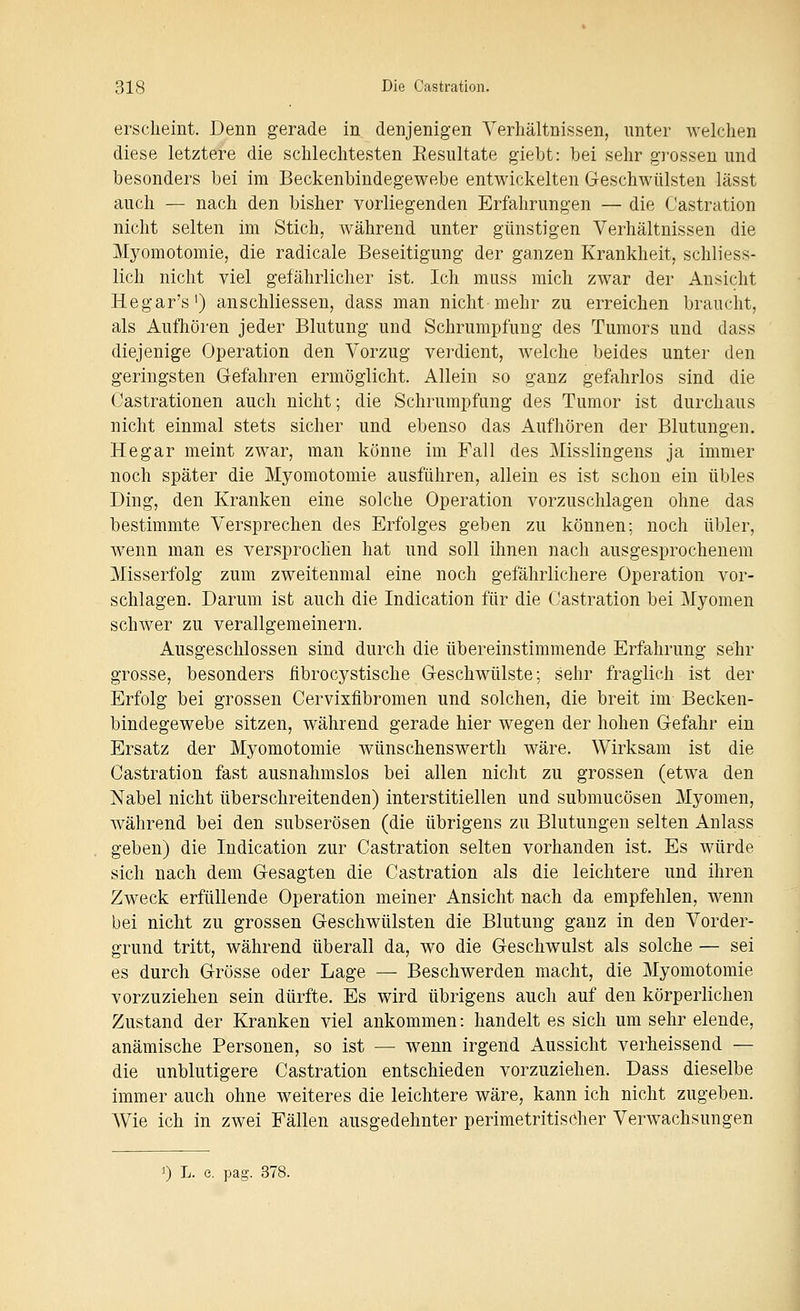 erscheint. Denn gerade in denjenigen Verhältnissen, unter welchen diese letztere die schlechtesten Eesultate giebt: bei sehr grossen und besonders bei im Beckenbindegewebe entwickelten Geschwülsten lässt auch — nach den bisher vorliegenden Erfahrungen — die Castration nicht selten im Stich, während unter günstigen Verhältnissen die Myomotomie, die radicale Beseitigung der ganzen Krankheit, schliess- lich nicht viel gefährlicher ist. Ich muss mich zwar der Ansicht Hegar's') anschliessen, dass man nicht mehr zu erreichen braucht, als Aufhören jeder Blutung und Schrumpfung des Tumors und dass diejenige Operation den Vorzug verdient, welche beides unter den geringsten Gefahren ermöglicht. Allein so ganz gefahrlos sind die Castrationen auch nicht; die Schrumpfung des Tumor ist durchaus nicht einmal stets sicher und ebenso das Aufhören der Blutungen. Hegar meint zwar, man könne im Fall des Misslingens ja immer noch später die Myomotomie ausführen, allein es ist schon ein übles Ding, den Kranken eine solche Operation vorzuschlagen ohne das bestimmte Versprechen des Erfolges geben zu können; noch übler, wenn man es versprochen hat und soll ihnen nach ausgesprochenem Misserfolg zum zweitenmal eine noch gefährlichere Operation vor- schlagen. Darum ist auch die Indication für die Castration bei Myomen schwer zu verallgemeinern. Ausgeschlossen sind durch die übereinstimmende Erfahrung sehr grosse, besonders iibrocystische Geschwülste; sehr fraglich ist der Erfolg bei grossen Cervixfibromen und solchen, die breit im Becken- bindegewebe sitzen, während gerade hier wegen der hohen Gefahr ein Ersatz der Myomotomie wünschenswerth wäre. Wirksam ist die Castration fast ausnahmslos bei allen nicht zu grossen (etwa den Nabel nicht überschreitenden) interstitiellen und submucösen Myomen, während bei den subserösen (die übrigens zu Blutungen selten Anlass geben) die Indication zur Castration selten vorhanden ist. Es würde sich nach dem Gesagten die Castration als die leichtere und ihren Zweck erfüllende Operation meiner Ansicht nach da empfehlen, wenn bei nicht zu grossen Geschwülsten die Blutung ganz in den Vorder- grund tritt, während überall da, wo die Geschwulst als solche — sei es durch Grösse oder Lage — Beschwerden macht, die Myomotomie vorzuziehen sein dürfte. Es wird übrigens auch auf den körperlichen Zustand der Kranken viel ankommen: handelt es sich um sehr elende, anämische Personen, so ist — wenn irgend Aussicht verheissend — die unblutigere Castration entschieden vorzuziehen. Dass dieselbe immer auch ohne weiteres die leichtere wäre, kann ich nicht zugeben. Wie ich in zwei Fällen ausgedehnter perimetritisöher Verwachsungen 1) L. e. pag. 378.