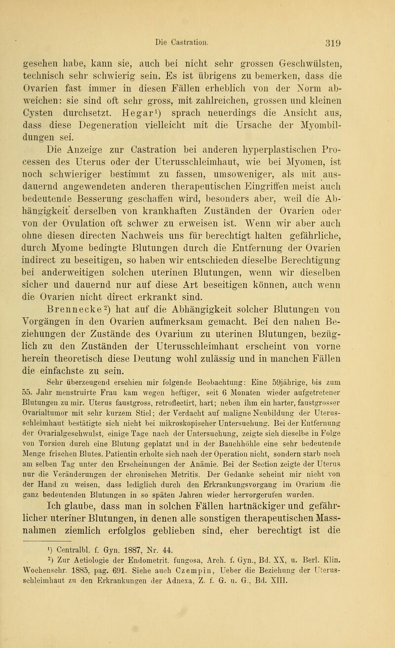 gesehen habe, kann sie, anch bei nicht sehr grossen Geschwülsten, technisch sehr schwierig sein. Es ist übrigens zu bemerken, dass die Ovarien fast immer in diesen Fällen erheblich von der Norm ab- weichen: sie sind oft sehr gross, mit zahlreichen, grossen und kleinen Cysten durchsetzt. He gar ^) sprach neuerdings die Ansicht aus, dass diese Degeneration vielleicht mit die Ursache der Myombil- dungen sei. Die Anzeige zur Castration bei anderen hyperplastischen Pro- cessen des Uterus oder der Uterusschleimhaut, wie bei Myomen, ist noch schwieriger bestimmt zu fassen, umsoweniger, als mit aus- dauernd angewendeten anderen therapeutischen Eingriffen meist auch bedeutende Besserung geschaffen wird, besonders aber, weil die Ab- hängigkeit derselben von krankhaften Zuständen der Ovarien oder von der Ovulation oft schwer zu erweisen ist. Wenn wir aber auch ohne diesen directen Nachweis uns für berechtigt halten gefährliche, durch Myome bedingte Blutungen durch die Entfernung der Ovarien indirect zu beseitigen, so haben wir entschieden dieselbe Berechtigung bei anderweitigen solchen uterinen Blutungen, wenn wir dieselben sicher und dauernd nur auf diese Art beseitigen können, auch wenn die Ovarien nicht direct erkrankt sind. Brennecke 2) hat auf die Abhängigkeit solcher Blutungen von Vorgängen in den Ovarien aufmerksam gemacht. Bei den nahen Be- ziehungen der Zustände des Ovarium zu uterinen Blutungen, bezüg- lich zu den Zuständen der Uterusschleimhaut erscheint von vorne herein theoretisch diese Deutung wohl zulässig und in manchen Fällen die einfachste zu sein. Sehr überzeugend erschien mir folgende Beobachtung: Eine 59jährige, bis zum 55. Jahr menstruirte Frau kam wegen heftiger, seit 6 Monaten wieder aufgetretener Blutungen zu mir. Uterus faustgross, retrofleetirt, hart; neben ihm ein harter, faustgrosser Ovarialtumor mit sehr kurzem Stiel; der Verdacht auf maligne Neubildung der Uterus- sehleimhaut bestätigte sieh nicht bei mikroskopischer Untersuchung. Bei der Entfernung der Ovarialgeschwulst, einige Tage nach der Untersuchung, zeigte sich dieselbe in Folge von Torsion durch eine Blutung geplatzt und in der Bauchhöhle eine sehr bedeutende Menge frischen Blutes. Patientin erholte sich nach der Operation nicht, sondern starb noch am selben Tag unter den Erscheinungen der Anämie. Bei der Seetion zeigte der Uterus nur die Veränderungen der chronischen Metritis. Der Gedanke scheint mir nicht von der Hand zu weisen, dass lediglieh durch den Erkrankungsvorgang im Ovarium die ganz bedeutenden Blutungen in so späten Jahren wieder hervorgerufen vrurden. Ich glaube, dass man in solchen Fällen hartnäckiger und gefähr- licher uteriner Blutungen, in denen alle sonstigen therapeutischen Mass- nahmen ziemlich erfolglos geblieben sind, eher berechtigt ist die ') Centralbl. f. Gyn. 1887, Nr. 44. 2) 2nr Aetiologie der Endometrit. fungosa, Arch. f. Gj^n., Bd. XX, u. Berl. Klin. Wochenschr. 1885, pag. 691. Siehe auch Gzempin, Ueber die Beziehung der Cterus- schleiinhaut zu den Erkrankungen der Adnexa, Z. f. G. u. G., Bd. XIII.