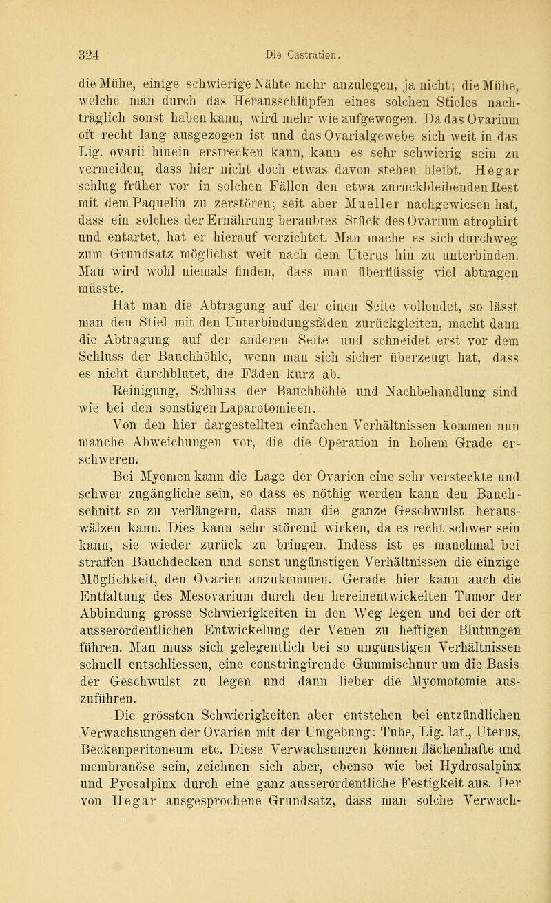 die Mühe, einige schwierige Nähte mehr anzulegen, ja nicht; die Mühe, welche man durch das Herausschlüpfen eines solchen Stieles nach- träglich sonst haben kann, wird mehr wie aufgewogen. DadasOvarium oft recht lang ausgezogen ist und dasOvarialgewebe sich weit in das Lig. ovarii hinein erstrecken kann, kann es sehr schwierig sein zu vermeiden, dass hier nicht doch etwas davon stehen bleibt. He gar schlug früher vor in solchen Fällen den etwa zurückbleibenden Rest mit demPaquelin zu zerstören; seit aber Mueller nachgewiesen hat, dass ein solches der Ernährung beraubtes Stück desOvarium atrophirt und entartet, hat er hierauf verzichtet. Man mache es sich durchweg zum Grundsatz möglichst weit nach dem Uterus hin zu unterbinden. Man wird wohl niemals finden, dass man überflüssig viel abtragen müsste. Hat man die Abtragung auf der einen Seite vollendet, so lässt man den Stiel mit den Unterbindungsfäden zurückgleiten, macht dann die Abtragung auf der anderen Seite und schneidet erst vor dem Schluss der Bauchhöhle, wenn man sich sicher überzeugt hat, dass es nicht durchblutet, die Fäden kurz ab. Eeinigung, Schluss der Bauchhöhle und Nachbehandlung sind wie bei den sonstigen Laparotomieen. Von den hier dargestellten einfachen Verhältnissen kommen nun manche Abweichungen vor, die die Operation in hohem Grade er- schweren. Bei Myomen kann die Lage der Ovarien eine sehr versteckte und schwer zugängliche sein, so dass es nöthig werden kann den Bauch- schnitt so zu verlängern, dass man die ganze Geschwulst heraus- wälzen kann. Dies kann sehr störend wirken, da es recht schwer sein kann, sie wieder zurück zu bringen. Indess ist es manchmal bei straffen Bauchdecken und sonst ungünstigen Verhältnissen die einzige Möglichkeit, den Ovarien anzukommen. Gerade hier kann auch die Entfaltung des Mesovarium durch den hereinentwickelten Tumor der Abbindung grosse Schwierigkeiten in den Weg legen und bei der oft ausserordentlichen Entwickelung der Venen zu heftigen Blutungen führen. Man muss sich gelegentlich bei so ungünstigen Verhältnissen schnell entschliessen, eine constringirende Gummischnur um die Basis der Geschwulst zu legen und dann lieber die Myomotomie aus- zuführen. Die grössten Schwierigkeiten aber entstehen bei entzündlichen Verwachsungen der Ovarien mit der Umgebung: Tube, Lig. lat., Uterus, Beckenperitoneum etc. Diese Verwachsungen können flächenhafte und membranöse sein, zeichnen sich aber, ebenso wie bei Hydrosalpinx und Pyosalpinx durch eine ganz ausserordentliche Festigkeit aus. Der von Hegar ausgesprochene Grundsatz, dass man solche Verwach-