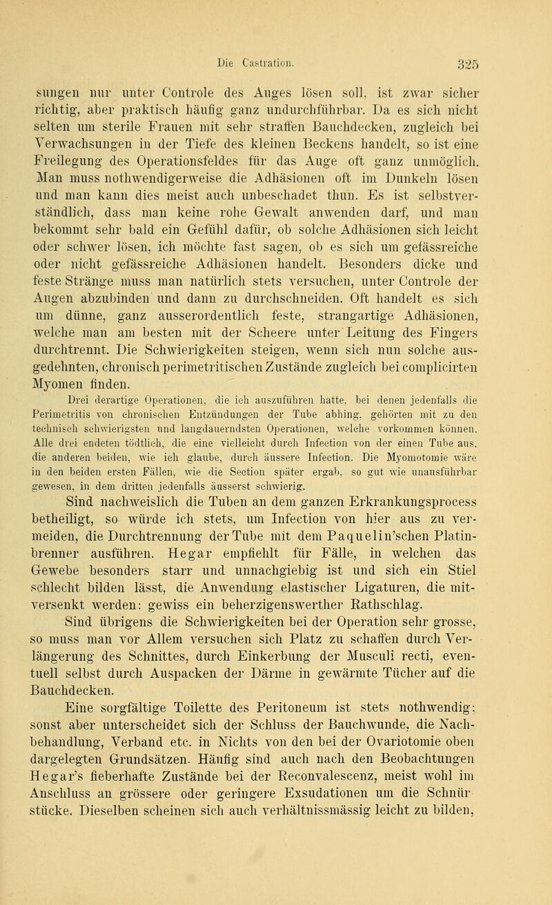 sungen nur unter Controle des Auges lösen soll, ist zwar sicher richtig, aber praktisch häufig ganz undurchführbar. Da es sich nicht selten um sterile Frauen mit sehr straffen Bauchdecken, zugleich bei Verwachsungen in der Tiefe des kleinen Beckens handelt, so ist eine Freilegung des Operationsfeldes für das Auge oft ganz unmöglich. Man muss nothwendigerweise die Adhäsionen oft im Dunkeln lösen und man kann dies meist auch unbeschadet thun. Es ist selbstver- ständlich, dass man keine rohe Gewalt anwenden darf, und man bekommt sehr bald ein Gefühl dafür, ob solche Adhäsionen sich leicht oder schwer lösen, ich möchte fast sagen, ob es sich um gefässreiche oder nicht gefässreiche Adhäsionen handelt. Besonders dicke und feste Stränge muss man natürlich stets versuchen, unter Controle der Augen abzubinden und dann zu durchschneiden. Oft handelt es sich um dünne, ganz ausserordentlich feste, strangartige Adhäsionen, welche man am besten mit der Scheere unter Leitung des Fingers durchtrennt. Die Schwierigkeiten steigen, wenn sich nun solche aus- gedehnten, chronisch perimetritischen Zustände zugleich bei complicirten Myomen finden. Drei derartige Operationen, die ich auszuführen hatte, bei denen jedenfalls die Perimetritis von ehronisehen Entzündungen der Tube abhing, gehörten mit zu den technisch schwierigsten und langdauerndsten Operationen, welche vorkommen können. Alle drei endeten tödtlieh, die eine vielleicht durch Infection von der einen Tube aus, die anderen beiden, wie ich glaube, durch äussere Infection. Die Myomotomie wäre in den beiden ersten Fällen, wie die Seetion später ergab, so gut wie unausführbar gewesen, in dem dritten jedenfalls äusserst schwierig. Sind nachweislich die Tuben an dem ganzen Erkrankungsprocess betheiligt, so würde ich stets, um Infection von hier aus zu ver- meiden, die Durchtrennung der Tube mit dem Paquelin'schen Platin- brenner ausführen. He gar empfiehlt für Fälle, in welchen das Gewebe besonders starr und unnachgiebig ist und sich ein Stiel schlecht bilden lässt, die Anwendung elastischer Ligaturen, die mit- versenkt werden: gewiss ein beherzigenswerther Rathschlag. Sind übrigens die Schwierigkeiten bei der Operation sehr grosse, so muss man vor Allem versuchen sich Platz zu schaffen durch Ver- längerung des Schnittes, durch Einkerbung der Musculi recti, even- tuell selbst durch Auspacken der Därme in gewärmte Tücher auf die Bauchdecken. Eine sorgfältige Toilette des Peritoneum ist stets nothwendig; sonst aber unterscheidet sich der Schluss der Bauchwunde, die Nach- behandlung, Verband etc. in Nichts von den bei der Ovariotomie oben dargelegten Grundsätzen. Häufig sind auch nach den Beobachtungen Hegar's fieberhafte Zustände bei der Eeconvalescenz, meist wohl im Anschluss an grössere oder geringere Exsudationen um die Schnür stücke. Dieselben scheinen sich auch verhältnissmässig leicht zu bilden,