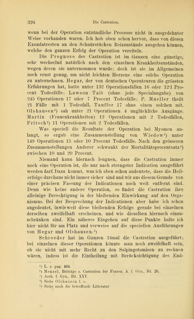 wenn bei der Operation entzündliche Processe nicht in ausgedehnter Weise vorhanden waren. Ich hob oben schon hervor, dass von diesen Exsudatresten an den Schnürstücken Eeizzustände ausgehen können, welche den ganzen Erfolg der Operation vereiteln. Die Prognose der Castration ist im Ganzen eine günstige, sehr wechselnd natürlich nach den einzelnen Krankheitszuständen, wegen deren sie unternommen wurde; doch ist sie im Allgemeinen noch ernst genug, um nicht leichten Herzens eine solche Operation zu unternehmen. He gar, der von deutschen Operateuren die grössten Erfahrungen hat, hatte unter 132 Operationsfällen 16 oder 12-1 Pro- cent Todesfälle; Lawson Tait (ohne jede Specialangabe) von 245 Operationen 17 oder 7 Procent Todesfälle; P. Mueller theilt 21 Fälle mit 1 Todesfall, Tauffer 17 ohne einen solchen mit. Olshausen^) sah unter 21 Operationen 4 unglückliche Ausgänge. Martin (Frauenkrankheiten) 12 Operationen mit 2 Todesfällen, Fritsch^) 11 Operationen mit 2 Todesfällen. Was speciell die Resultate der Operation bei Myomen an- langt, so ergab eine Zusammenstellung von Wiedow^) unter 149 Operationen 15 oder 10 Procent Todesfälle. Nach den grösseren Zusammenstellungen Anderer schwankt der Mortalitätsprocentsatz^) zwischen 10 und 20 Procent. Niemand kann hiernach leugnen, dass die Castration immer noch eine Operation ist, die nur nach strengster Indication ausgeführt werden darf. Dazu kommt, was ich oben schon andeutete, dass die Heil- erfolge durchaus nicht immer sicher sind und wir aus diesem G-runde von einer präcisen Fassung der Indicationen noch weit entfernt sind. Denn wie keine andere Operation, so findet die Castration ihre alleinige Berechtigung in der bleibenden Einwirkung auf den Orga- nismus. Bei der Besprechung der Indicationen aber habe ich schon angedeutet, inwieweit diese bleibenden Erfolge gerade bei einzelnen derselben zweifelhaft erscheinen, und wie dieselben hiernach einzu- schränken sind. Ein näheres Eingehen auf diese Punkte halte ich hier nicht für am Platz und verweise auf die speciellen Ausführungen von Hegar und Olshausen.^) Schroeder hat im Ganzen 24mal die Castration ausgeführt; bei einzelnen dieser Operationen könnte man noch zweifelhaft sein, ob sie nicht mit mehr Eecht zu den Salpingotomieen zu rechnen wären, indess ist die Eintheilung mit Berücksichtigung des End- 1) L. c. pag. 464. 2) Menzel, Beiträge z. Castration der Frauen. A. f. G}-«., Bd. 26. 3) Areh. f. Gyn., Bd. XXV. ^) Siehe Olsliaiisen 1. c. ^) Sielae auch die betreffende Litteratur