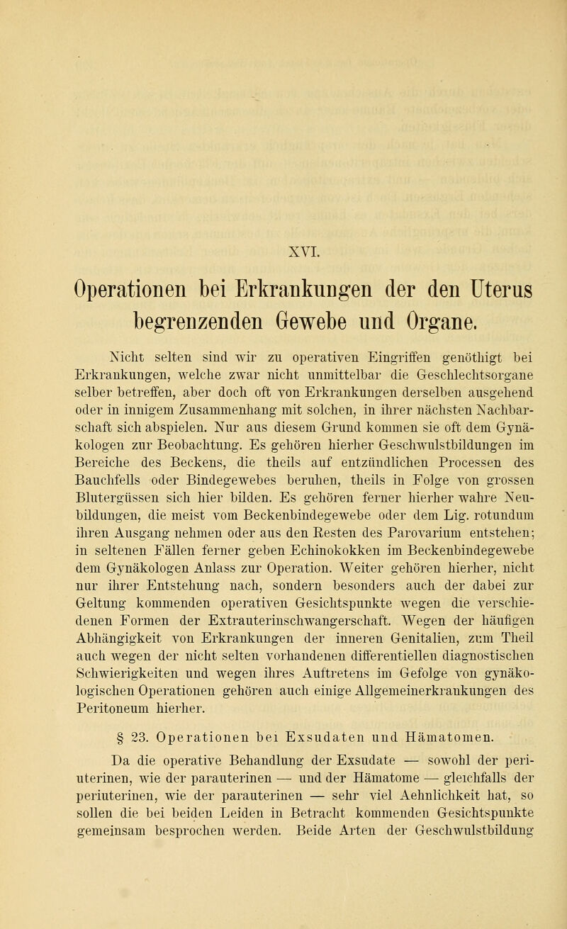 XVI. Operationen bei Erkrankungen der den Uterus begrenzenden Gewebe und Organe. Nicht selten sind wir zu operativen Eingriffen genötliigt bei Erkrankungen, welche zwar nicht unmittelbar die Geschlechtsorgane selber betreffen, aber doch oft von Erkrankungen derselben ausgehend oder in innigem Zusammenhang mit solchen, in ihrer nächsten Nachbar- schaft sich abspielen. Nur aus diesem G-rund kommen sie oft dem Gynä- kologen zur Beobachtung. Es gehören hierher Geschwulstbildungen im Bereiche des Beckens, die theils auf entzündlichen Processen des Bauchfells oder Bindegewebes beruhen, theils in Folge von grossen Blutergüssen sich hier bilden. Es gehören ferner hierher wahre Neu- bildungen, die meist vom Beckenbindegewebe oder dem Lig. rotundum ihren Ausgang nehmen oder aus den Resten des Parovarium entstehen; in seltenen Fällen ferner geben Echinokokken im Beckenbindegewebe dem Gynäkologen Anlass zur Operation. Weiter gehören hierher, nicht nur ihrer Entstehung nach, sondern besonders auch der dabei zur Geltung kommenden operativen Gesichtspunkte wegen die verschie- denen Formen der Extrauterinschwangerschaft. Wegen der häufigen Abhängigkeit von Erkrankungen der inneren Genitalien, zum Theil auch wegen der nicht selten vorhandenen differentiellen diagnostischen Schwierigkeiten und wegen ihres Auftretens im Gefolge von gynäko- logischen Operationen gehören auch einige Allgemeinerkrankungen des Peritoneum hierher. § 23. Operationen bei Exsudaten und Hämatomen. Da die operative Behandlung der Exsudate — sowohl der peri- uterinen, wie der parauterinen — und der Hämatome — gleichfalls der periuterinen, wie der parauterinen — sehr viel Aehnlichkeit hat, so sollen die bei beiden Leiden in Betracht kommenden Gesichtspunkte gemeinsam besprochen werden. Beide Arten der Geschwulstbildung