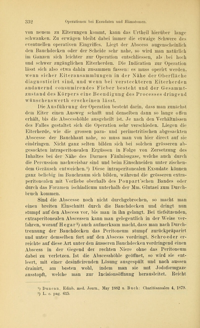 von neuem zu Eiterungen kommt, kann das Urtheil hierüber lange schwanken. Zu erwägen bleibt dabei immer die etwaige Schwere des eventuellen operativen Eingriffes. Liegt der Abscess augenscheinlich den Bauchdecken oder der Scheide sehr nahe, so wird man natürlich im Ganzen sich leichter zur Operation entschliessen, als bei hoch und schwer zugänglichen Eiterherden. Die Indication zur Operation lässt sich also etwa dahin zusammen fassen: es muss operirt werden, wenn sicher Eiteransammlungen in der Nähe der O.berfläche diagnosticirt sind, und wenn bei versteckteren Eiterherden andauernd cousumirendes Fieber besteht und der Gesammt- zustand des Körpers eine Beendigung des Processes dringend wünscheuswerth erscheinen lässt. Di-e Ausführung der Operation besteht darin, dass man zunächst dem Eiter einen Ausweg schafft und denselben dann so lange offen erhält, bis die Abscesshöhle ausgeheilt ist. Je nach den Verhältnissen des Falles gestaltet sich die Operation sehr verschieden. Liegen die Eiterherde, wie die grossen para- und perimetritischen abgesackten Abscesse der Bauchhaut nahe, so muss man von hier direct auf sie eindringen. Nicht ganz selten bilden sich bei solchen grösseren ab- gesackten intraperitonealen Ergüssen in Folge von Zersetzung des Inhaltes bei der Nähe des Darmes Fäulnissgase, welche auch durch die Percussion nachweisbar sind und beim Einschneiden unter zischen- dem Geräusch entweichen.') Diese intraperitonealen Exsudate können ganz beliebig im Bauchraum sich bilden, während die grösseren extra- peritonealen mit Vorliebe oberhalb des Poupart'sehen Bandes oder durch das Foramen ischiadicum unterhalb der Mm. Glutaei zum Durch- bruch kommen. Sind die Abscesse noch nicht durchgebrochen, so macht man einen breiten Einschnitt durch die Bauchdecken und dringt nun stumpf auf den Abscess vor, bis man in ihn gelangt. Bei tiefsitzenden, extraperitonealen Abscessen kann man gelegentlich in der Weise ver- fahren, worauf He gar 2) auch aufmerksam macht, dass man nachDurch- trennung der Bauchdecken das Peritoneum stumpf zurückpräparirt und unter demselben fort auf den Abscess vordringt. Schroeder er- reichte auf diese Art unter den äusseren Bauchdecken vordringend einen Abscess in der Gegend der rechten Niere ohne das Peritoneum dabei zu verletzen. Ist die Abscesshöhle geöffnet, so wird sie ent- leert, mit einer desinficirenden Lösung ausgespült und nach aussen drainirt, am besten wohl, indem man sie mit Jodoformgaze ausstopft, welche man zur Incisionsöffnung herausleitet. Reicht 1) Dune an, Edinb. med. -Journ., May 1882 u. Bueli: Ohariteannalen 4, 1879. 2) L. e. pag. 615.