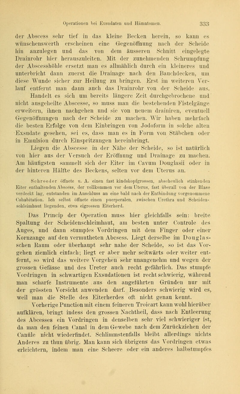 der Abscess sehr tief in das kleine Becken herein, so kann es wünschenswerth erscheinen eine Gegenöifnung nach der Scheide hin anzulegen und das von dem äusseren Schnitt eingelegte Drainrohr hier herauszuleiten. Mit der zunehmenden Schrumpfung der Abscesshöhle ersetzt man es allmählich durch ein kleineres und unterbricht dann zuerst die Drainage nach den Bauchdecken, um diese Wunde sicher zur Heilung zu bringen. Erst im weiteren Ver- lauf entfernt man dann auch das Drainrohr von der Scheide aus. Handelt es sich um bereits längere Zeit durchgebrochene und' nicht ausgeheilte Abscesse, so muss man die bestehenden Fistelgänge erweitern, ihnen nachgehen und sie von neuem di-ainiren, eventuell Gegenöffnungen nach der Scheide zu machen. Wir haben mehrfach die besten Erfolge von dem Einbringen von Jodoform in solche alten Exsudate gesehen, sei es, dass man es in Form von Stäbchen oder in Emulsion durch Einspritzungen hereinbringt. Liegen die Abscesse in der Nähe der Scheide, so ist natürlicli von hier aus der Versuch der Eröffnung und Drainage zu macheu. Am häufigsten sammelt sich der Eiter im Cavum Douglasii oder in der hinteren Hälfte des Beckens, selten vor dem Uterus an. Sehroeder öffnete u. A. einen fast kindskopfgrossen, abscheulich stinkenden Eiter enthaltenden Abscess, der vollkommen vor dem Uterus, fast überall von der Blase verdeckt lag, entstanden imAusehluss an eine bald nach der Entbindung vorgenommene Cohabitation. Ich selbst öffnete einen puerperalen, zwischen Urethra und Scheiden- schleimhaut liegenden, etwa eigrossen Eiterherd. Das Prmcip der Operation muss hier gleichfalls sein: breite Spaltung der Scheidenschleimhaut, am besten unter Controle des Auges, und dann stumpfes Vordringen mit dem Finger oder einer Kornzange auf den vermutheten Abcsess. Liegt derselbe im Douglas- sehen Eaum oder überhaupt sehr nahe der Scheide, so ist das Vor- gehen ziemlich einfach; liegt er aber mehr seitwärts oder weiter ent- fernt, so wird das weitere Vorgehen sehr unangenehm und wegen der grossen Gefässe und des Ureter auch recht gefährlich. Das stumpfe Vordringen in schwartigen Exsudationen ist recht schwierig, während man scharfe Instrumente aus den angeführten Gründen nur mit der grössten Vorsicht anwenden darf. Besonders schwierig wird es,. weil man die Stelle des Eiterherdes oft nicht genau kennt. Vorherige Function mit einem feineren Troicart kann wohl hierüber aufklären, bringt indess den grossen Naclitheil, dass nach Entleerung des Abcesses ein Vordringen in denselben sehr viel schwieriger ist,, da man den feinen Canal in dem Gewebe nach dem Zurückziehen der Canüle nicht wiederfindet. Schlimmstenfalls bleibt allerdings nichts Anderes zu thun übrig. Mau kann sich übrigens das Vordringen etwas erleichtern, indem man eine Scheere oder ein anderes halbstumpfes.