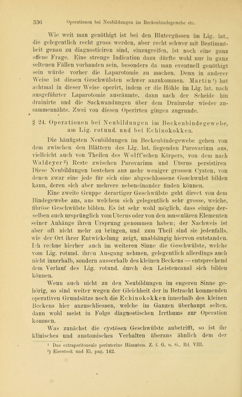 Wie weit man genötliigt ist bei den Blutergüssen im Lig. lat., die gelegentlich recht gross werden, aber recht schwer mit Bestimmt- heit genau zu diagnosticiren sind, einzugreifen, ist noch eine ganz offene Frage. Eine strenge Indication dazu dürfte wohl nur in ganz seltenen Fällen vorhanden sein, besonders da man eventuell genötliigt sein würde vorher die Laparotomie zu machen. Denn in anderer Weise ist diesen G-eschwülsten schwer anzukommen. Martin') hat achtmal in dieser Weise operirt, indem er die Höhle im Lig. lat. nacli ausgeführter Laparotomie ausräumte, dann nach der Scheide hin drainirte und die Sackwandungen über dem Drainrohr wieder zu- sammennähte. Zwei von diesen Operirten gingen zugrunde. § 24. Operationen bei Neubildungen im Beckenbindegewebe, am Lig. rotund. und bei Echinokokken. Die häufigsten Neubildungen im Beckenbindegewebe gehen von dem zwischen den Blättern des Lig. lat. liegenden Parovarium aus, vielleicht auch von Theilen des Wolff'sehen Körpers, von dem nach Waldeyer^) Eeste zwischen Parovarium und Uterus persistiren Diese Neubildungen bestehen ans mehr weniger grossen Cysten, von denen zwar eine jede fiir sich eine abgeschlossene Geschwulst bilden kann, deren sich aber mehrere nebeneinander finden können. Eine zweite G-ruppe derartiger Geschwülste geht direct von dem Bindegewebe aus, aus welchem sich gelegentlich sehr grosse, weiche, fibröse Geschwülste bilden. Es ist sehr wohl möglich, dass einige der- selben auch ursprünglich vom Uterus oder von den musculären Elementen seiner Anhänge ihren Ursprung genommen haben; der Nachweis ist aber oft nicht mehr zu bringen, und zum Theil sind sie jedenfalls, wie der Ort ihrer Entwickelung zeigt, unabhängig hiervon entstanden. Ich rechne hierher auch im weiteren Sinne die Geschwülste, welche vom Lig. rotund. ihren Ausgang nehmen, gelegentlich allerdings auch nicht innerhalb, sondern ausserhalb des kleinen Beckens — entsprechend dem Verlauf des Lig. rotund. durch den Leistencanal sich bilden können. Wenn auch nicht zu den Neubildungen im engeren Sinne ge- hörig, so sind weiter wegen der Gleichheit der in Betracht kommenden operativen Grundsätze noch die Echinokokken innerhalb des kleinen Beckens hier anzuschliessen, welche im Ganzen überhaupt selten, dann wohl meist in Folge diagnostischen Irrthums zur Operation kommen. Was zunächst die cystösen Geschwülste anbetrifft, so ist ihr klinisches und anatomisches Verhalten überaus ähnlich dem der 1 Das extraperitoneale periuterine Hämatom. Z. f. Gr. n. Gr., Bd. VIII. 2) Eierstock und Ei, pag. 142.