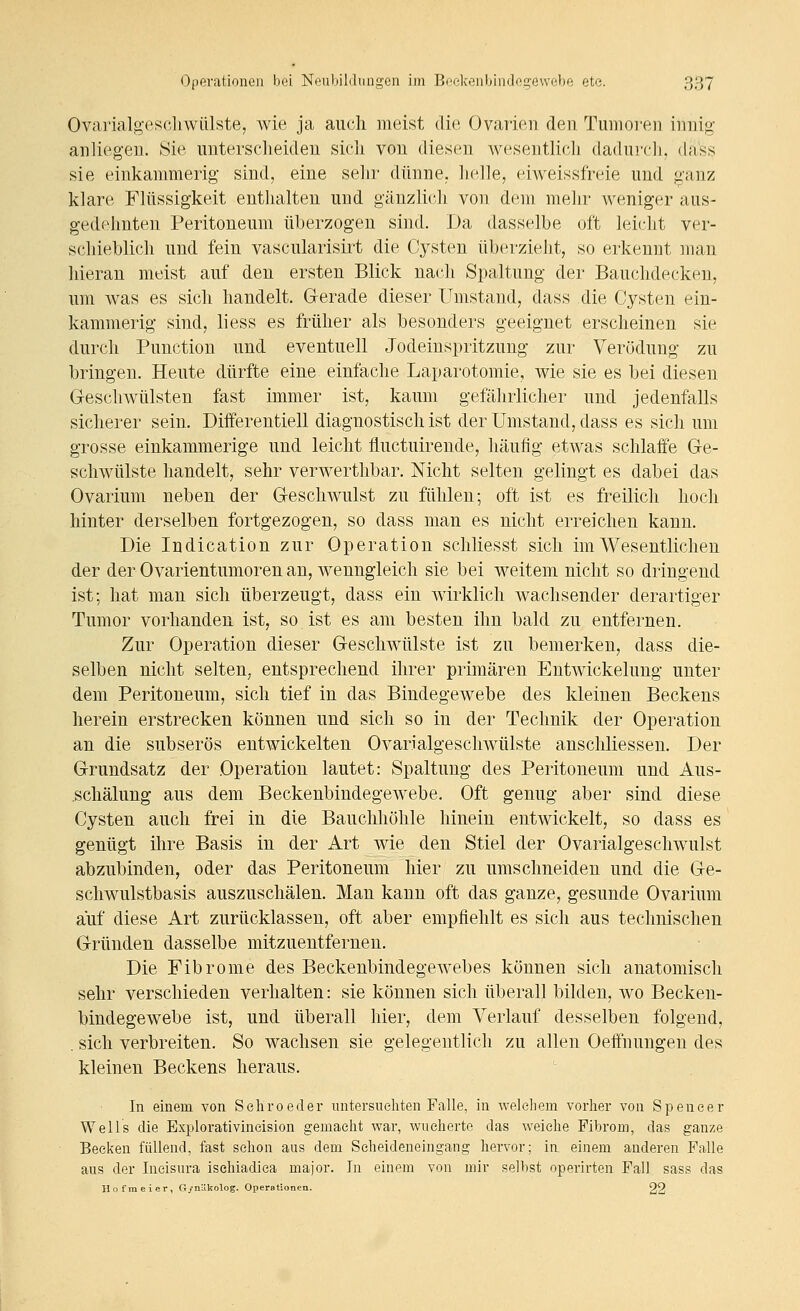 Ovarialgesoliwülste, wie ja auch meist dm Ovarien den Tumoren innig anliegen. Sie uutersclieideu sicli von diesen Avesentlieli dadurcli, dass sie einkammerig sind, eine selir dünne, lielle, eiweissfreie und ^'anz klare Flüssigkeit enthalten und gänzlich von dem mehr weniger aus- gedehnten Peritoneum überzogen sind. Da dasselbe oft leiclit ver- schieblich und fein vascularisirt die Cysten überzieht, so erkennt man hieran meist auf den ersten Blick nach Spaltung der Bauchdecken, um was es sich handelt. Gerade dieser Umstand, dass die Cysten ein- kammerig sind, liess es früher als besonders geeignet erscheinen sie durch Function und eventuell Jodeinspritzung zur Verödung zu bringen. Heute dürfte eine einfache Laparotomie, wie sie es bei diesen Geschwülsten fast immer ist, kaum gefährlicher und jedenfalls sicherer sein. Dilferentiell diagnostisch ist der Umstand, dass es sich um grosse einkammerige und leicht fluctuirende, häufig etwas schlaffe Ge- schwülste handelt, sehr verwerthbar. Nicht selten gelingt es dabei das Ovarium neben der Geschwulst zu fühlen; oft ist es freilich hoch hinter derselben fortgezogen, so dass man es nicht erreichen kann. Die Indication zur Operation schliesst sich im Wesentlichen der der Ovarientumoren an, wenngleich sie bei weitem nicht so dringend ist; hat man sich überzeugt, dass ein wirklich wachsender derartiger Tumor vorhanden ist, so. ist es am besten ihn bald zu entfernen. Zur Operation dieser Geschwülste ist zu bemerken, dass die- selben nicht selten, entsprechend ihrer primären Entwickelung unter dem Peritoneum, sich tief in das Bindegewebe des kleinen Beckens herein erstrecken können und sich so in der Technik der Operation an die subserös entwickelten Ovarialgescliwülste anschliessen. Der Grundsatz der Operation lautet: Spaltung des Peritoneum und Aus- .schälung aus dem Beckenbindegewebe. Oft genug aber sind diese Cysten auch frei in die Bauchhöhle hinein entwickelt, so dass es genügt ihre Basis in der Art wie den Stiel der Ovarialgeschwulst abzubinden, oder das Peritoneum hier zu umschneiden und die Ge- schwulstbasis auszuschälen. Man kann oft das ganze, gesunde Ovarium auf diese Art zurücklassen, oft aber empfiehlt es sich aus technischen Gründen dasselbe mitzueutfernen. Die Fibrome des Beckenbindegewebes können sich anatomisch sehr verschieden verhalten: sie können sich überall bilden, wo Becken- bindegewebe ist, und überall hier, dem Verlauf desselben folgend, . sich verbreiten. So wachsen sie gelegentlich zu allen Oeffnungen des kleinen Beckens heraus. In einem von Sehroeder untersnehten Falle, in weleliem vorher von Spencer Wells die Explorativincision gemacht war, wucherte das weiche Fibrom, das ganze Becken füllend, fast schon aus dem Scheideneingang hervor; in einem anderen Falle aus der Ineisura isehiadica major. In einem von mir selbst operirten Fall sass das Ilofmeicr, G/nUkolog. Operationen. 22