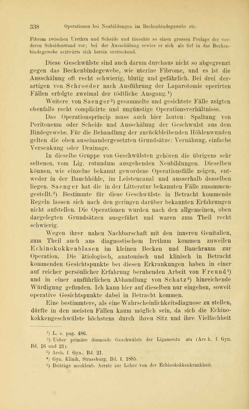 Fibrom zwiselien Urethra und Seheide und täuschte so einen grossen Prolaps der vor- deren Seheidenwand vor; bei der Äusschälung erwies es sich als tief in das Becken- bindegewebe seitwärts sich herein erstreckend. Diese G-eschwülste sind auch darum durchaus nicht so abgegrenzt gegen das Beckenbindegewebe, wie uterine Fibrome, und es ist die Ausschälung oft recht schwierig, blutig und gefährlich. Bei drei der- artigen von Schroeder nach Ausführung der Laparotomie operirten Fällen erfolgte zweimal der tödtliche Ausgang.^) Weitere von Saenger^) gesammelte und gesichtete Fälle zeigten ebenfalls recht complicirte und ungünstige Operationsverhältnisse. Das Operationsprincip muss auch hier lauten: Spaltung von Peritoneum oder Scheide und Äusschälung der Geschwulst aus dem Bindegewebe. Für die Behandlung der zurückbleibenden Höhlenwunden gelten die oben auseinandergesetzten Grundsätze: Vernähung, einfache Versenkung oder Drainage. In dieselbe Gruppe von Geschwülsten gehören die übrigens sehr seltenen, vom Lig. rotundum ausgehenden Neubildungen. Dieselben können, wie einzelne bekannt gewordene Operationsfälle zeigen, ent- weder in der Bauchhöhle, im Leistencanal und ausserhalb desselben liegen. Saenger hat die in der Litteratur bekannten Fälle zusammen- gestellt. =^) Bestimmte für diese Geschwülste in Betracht kommende Regeln lassen sich nach den geringen darüber bekannten Erfahrungen nicht aufstellen. Die Operationen Avurden nach den allgemeinen, oben dargelegten Grundsätzen ausgeführt und waren zum Theil recht schwierig. Wegen ihrer nahen Nachbarschaft mit den inneren Genitalien, zum Theil auch aus diagnostischem Irrthum kommen zuweilen Echinokokkenblasen im kleineu Becken und Bauchraum zur Operation. Die ätiologisch, anatomisch und klinisch in Betracht kommenden Gesichtspunkte bei diesen Erkrankungen haben in einer auf reicher persönlicher Erfahrung beruhenden Arbeit von Freund*) und in einer ausführlichen Abhandlung von Schatz^) hinreichende Würdigung gefunden. Ich kann hier auf dieselben nur eingehen, soweit operative Gesichtspunkte dabei in Betracht kommen. Eine bestimmtere, als eine Wahrscheinlichkeitsdiagnose zu stellen, dürfte in den meisten Fällen kaum möglich sein, da sich die Echino- kokkengeschwülste höchstens durch ihren Sitz und ihre Vielfachheit 1) L. c. pag. 486. -) Ueber primäre desmoide Gfeschwülste der Ligamenta ata (Are h. f. Gyn. Bd. 16 und 21). 3) Arch. f. Gyn., Bd. 21. ) Gyn. Klinik, Strassburg, Bd. I, 1885. ' ^) Beiträge meeklenb. Aerzte zur Lehre von der Eehinokokkenkrankheit.
