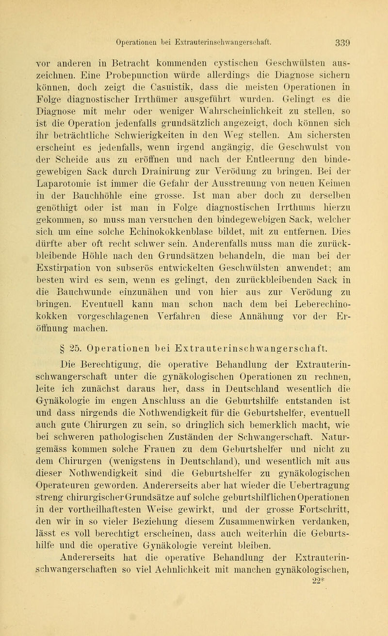 vor anderen in Betracht kommenden cystischen Geschwülsten aus- zeichnen. Eine Probepimction würde allerdings die Diagnose sichern können, doch zeigt die Casuistik, dass die meisten Operationen in Folge diagnostischer Irrthümer ausgeführt wurden. Gelingt es die Diagnose mit mehr oder weniger Wahrscheinlichkeit zu stellen, so ist die Operation jedenfalls grundsätzlich angezeigt, doch können sich ihr beträchtliche Schwierigkeiten in den Weg stellen. Am sichersten erscheint es jedenfalls, wenn irgend angängig, die Geschwulst von der Scheide aus zu eröffnen und nach der Entleerung den binde- gewebigen Sack durch Drainirung zur Verödung zu bringen. Bei der Laparotomie ist immer die Gefahr der Ausstreuung von neuen Keimen in der Bauchhöhle eine grosse. Ist man aber doch zu derselben genöthigt oder ist man in Folge diagnostischen Irrthums hierzu gekommen, so muss man versuchen den bindegewebigen Sack, welcher sich um eine solche Echinokokkenblase bildet, mit zu entfernen. Dies dürfte aber oft recht schwer sein. Anderenfalls muss man die zurück- bleibende Höhle nach den Grundsätzen behandeln, die man bei der Exstirpation von subserös entwickelten Geschwülsten anwendet; am besten wird es sein, wenn es gelingt, den zurückbleibenden Sack in die Bauchwunde einzunähen und von hiei' aus zur Verödung zu bringen. Eventuell kann man schon nach dem bei Leberechino- kokken vorgeschlagenen Verfahren diese Annähung vor der Er- öffnung machen. § 25. Operationen bei Extrauterinschwangerschaft. Die Berechtigung, die operative Behandlung der Extrauterin- schwangerschaft unter die gjmäkologischen Operationen zu rechnen, leite ich zunächst daraus her, dass in Deutschland wesentlich die Gj^näkologie im engen Anschluss an die Geburtshilfe entstanden ist und dass nirgends die Nothwendigkeit für die Geburtshelfer, eventuell auch gute Chirurgen zu sein, so dringlich sich bemerklich macht, wie bei schweren pathologischen Zuständen der Schwangerschaft. Natur- gemäss kommen solche Frauen zu dem Geburtshelfer und nicht zu dem Chirurgen (wenigstens in Deutschland), und wesentlich mit aus dieser Nothwendigkeit sind die Geburtshelfer zu gynäkologischen Operateuren geworden. Andererseits aber hat wieder die Uebertragung streng chirurgischer Grundsätze auf solche geburtshilflichen Operationen in der vortheilhaftesten Weise gewirkt, und der grosse Fortschritt, den wir in so vieler Beziehung diesem Zusammenwirken verdanken, lässt es voll berechtigt erscheinen, dass auch weiterhin die Geburts- hilfe und die operative Gynäkologie vereint bleiben. Andererseits hat die operative Behandlung der Extrauteriu- schwangerschaften so viel Aehnlichkeit mit manchen gynäkologischen, 22*