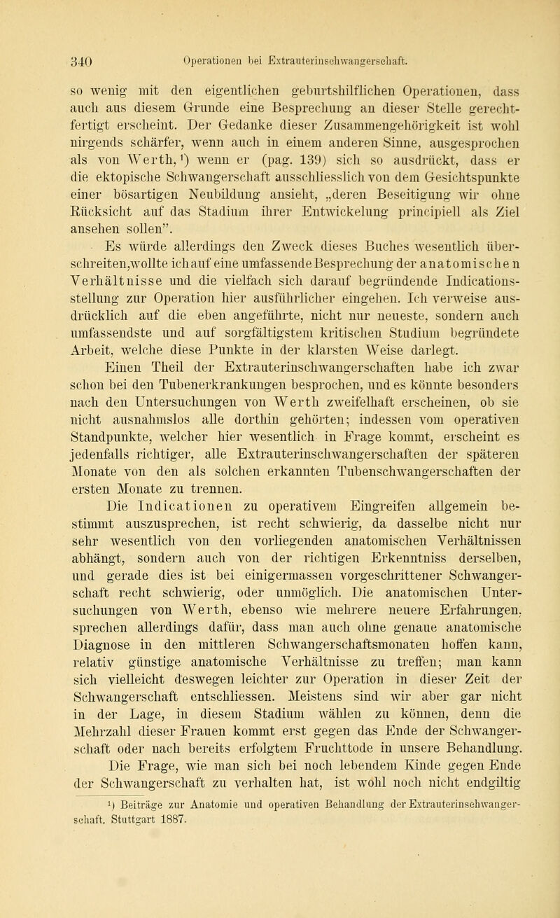 SO wenig mit den eigentlichen geburtshilflichen Operationen, dass auch aus diesem Grunde eine Besprechung an dieser Stelle gerecht- fertigt erscheint. Der Gedanke dieser Zusammengehörigkeit ist wohl nirgends schärfer, wenn auch in einem anderen Sinne, ausgesprochen als von Werth, ^) wenn er (pag. 139) sich so ausdrückt, dass er die ektopische Schwangerschaft ausschliesslich von dem Gesichtspunkte einer bösartigen Neubildung ansieht, „deren Beseitigung wir ohne Rücksicht auf das Stadium ihrer Entwickelung principiell als Ziel ansehen sollen. Es würde allerdings den Zweck dieses Buches wesentlich über- sclireiten,wollte ichauf eine umfassende Besprechung der anatomische n Verhältnisse und die vielfach sich darauf begründende Indications- stellung zur Operation hier ausführlicher eingehen. Ich verweise aus- drücklich auf die eben angeführte, nicht nur neueste, sondern auch umfassendste und auf sorgfältigstem kritischen Studium begründete Arbeit, welche diese Punkte in der klarsten Weise darlegt. Einen Theil der Extrauterinschwangerschaften habe ich zwar schon bei den Tubenerkrankungen besprochen, und es könnte besonders nach den Untersuchungen von Werth zweifelhaft erscheinen, ob sie nicht ausnahmslos alle dorthin gehörten; indessen vom operativen Standpunkte, welcher hier wesentlich in Frage kommt, erscheint es jedenfalls richtiger, alle Extrauterinschwangerschaften der späteren Monate von den als solchen erkannten Tubenschwangerschaften der ersten Monate zu trennen. Die Indicationen zu operativem Eingreifen allgemein be- stimmt auszusprechen, ist recht schwierig, da dasselbe nicht nur sehr wesentlich von den vorliegenden anatomischen Verhältnissen abhängt, sondern auch von der richtigen Erkenntniss derselben, und gerade dies ist bei einigermassen vorgeschrittener Schwanger- schaft recht schwierig, oder unmöglich. Die anatomischen Unter- suchungen von Werth, ebenso wie mehrere neuere Erfahrungen, sprechen allerdings dafür, dass man auch ohne genaue anatomische Diagnose in den mittleren Schwangerschaftsmonaten hoffen kann, relativ günstige anatomische Verhältnisse zu treffen; man kann sich vielleicht deswegen leichter zur Operation in dieser Zeit der Schwangerschaft entschliessen. Meistens sind wir aber gar nicht in der Lage, in diesem Stadium wählen zu können, denn die Mehrzahl dieser Frauen kommt erst gegen das Ende der Schwanger- schaft oder nach bereits erfolgtem Fruchttode in unsere Behandlung. Die Frage, wie man sich bei noch lebendem Kinde gegen Ende der Schwangerschaft zu verhalten hat, ist wohl noch nicht endgiltig 1) Beiträge zur Anatomie und operativen Behandlung der Extrauterinsehwaager- sehaft. Stuttgart 1887.